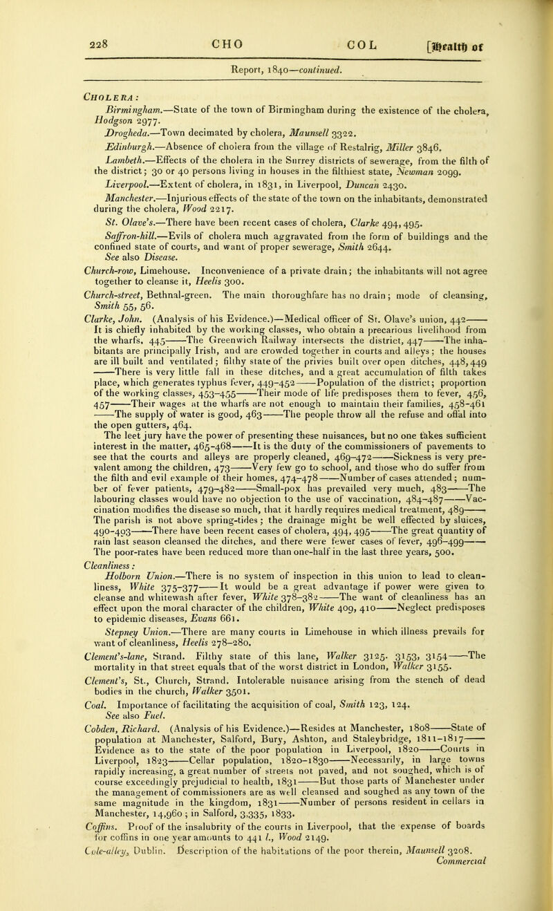 COL [menmof Report, 1840—continued. Cholera: Birmingham.—State of the town of Birmingham during the existence of the cholera, Hodgson ^g'j'j. Drogheda.—Town decimated by cholera, Maunsell 3322. Edinburgh.—Absence of cholera from the village of Restalrig, Miller 3846. Lambeth.—Effects of the cholera in the Surrey districts of sewerage, from the filth of the district; 30 or 40 persons living in houses in the filthiest state, Newman 2099. Liverpool.—Extent of cholera, in 1831, in Liverpool, Duncan 2430. Manchester.—Injurious effects of the state of the town on the inhabitants, demonstrated during the cholera, Wood 2217. St. Olave's.—There have been recent cases of cholera, Clarke 494, 495. Saffron-hill.—Evils of cholera much aggravated from the form of buildings and the confined state of courts, and want of proper sewerage, Smith 2644, See also Disease. Church-row, Liraehouse. Inconvenience of a private drain; the inhabitants will not agree together to cleanse it, Heelis 300. Church-street, Bethnal-green. The main thoroughfare has no drain ; mode of cleansing. Smith 55, 56. Clarke, John. (Analysis of his Evidence.)—Medical officer of St. Olave's union, 442 It is chiefly inhabited by the working classes, who obtain a precarious livelihood from the wharfs, 445 The Greenwich Railway intersects the district, 447 -The inlia- bitants are principally Irish, and are crowded together in courts and alleys; the houses are ill built and ventilated; filthy state of the privies built over open ditches, 448,449 There is very little fall in these ditches, and a great accumulation of filth takes place, which generates typhus fever, 449-452 Population of the district; proportion of the working classes, 453-455 Their mode of life predisposes them to fever, 456, 457 Their wages at the wharfs are not enough to maintain their families, 458-461 The supply of water is good, 463 The people throw all the refuse and ofl'al into the open gutters, 464. The leet jury have the power of presenting these nuisances, but no one t^kes sufficient interest in the matter, 465-468 It is the duty of the commissioners of pavements to see that the courts and alleys are properly cleaned, 469-472 Sickness is very pre- valent among the children, 473——Very few go to school, and tliose who do suffer from the filth and evil example of their homes, 474-478 Number of cases attended; num- ber of fever patients, 479-482 Small-pox has prevailed very much, 483 The labouring classes would have no objection to the use of vaccination, 484-487 Vac- cination modifies the disease so much, that it hardly requires medical treatment, 489 The parish is not above spring-tides; the drainage might be well effected by sluices, 490-403—■—There have been recent cases of cholera, 494, 495 The great quantity of rain last season cleansed the ditches, and there were fewer cases of fever, 496-499 The poor-rates have been reduced more than one-half in the last three years, 500. Cleanliness: Holborn Union.—There is no system of inspection in this union to lead to clean- liness. White 375-377 It would be a great advantage if power were given to cleanse and whitewash after fever, White 378-382 The want of cleanliness has an eflfect upon the moral character of the children, White 409, 410 Neglect predisposes to epidemic diseases, Evans 661. Stepney Union.—There are many courts in Limehouse in which illness prevails for Avant of cleanliness, Heelis 278-280. Clement's-lane. Strand. Filthy state of this lane, Walker 3125. 3153, 3154 The mortality in that street equals that of the worst district in London, Walker 3155. Clement's, St., Church, Strand. Intolerable nuisance arising from the stench of dead bodies in the church. Walker 3501. Coal. Importance of facilitating the acquisition of coal, Smith 123, 124. See also Fuel. Cohden, Richard. (Analysis of his Evidence.)—Resides at Manchester, 1808 State of population at Manchester, Salford, Bury, Ashton, and Staleybridge, 1811-1817—— Evidence as to the state of the poor population in Liverpool, 1820 Courts in Liverpool, 1823 Cellar population, 1820-1830 Necessarily, in large towns rapidly increasing, a great number of streets not paved, and not soughed, which is of course exceedingly prejudicial to health, 1831 But those parts of Manchester under the management of commissioners are as well cleansed and soughed as any town of the same magnitude in the kingdom, 1831 Number of persons resident in cellars in Manchester, 14,960 ; in Salford, 3,335, 1833. Coffins. Proof of the insalubrity of the courts in Liverpool, that the expense of boards for coffins in one year amounts to 441 Wood 2149. Cole-alley,, Dublin. I^escription of the habitations of the poor therein, Maunsell 3208. Commercial