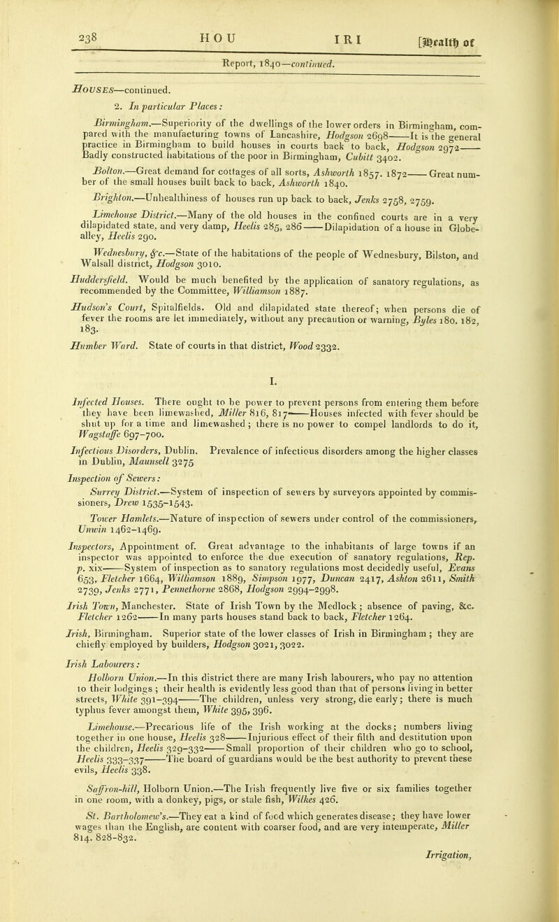 HOU IRI [mem Of Report, 1840—continued. Souses—continued. 2. In particular Places: Birmingham—Super\orhy of the dwellings of the lower orders in Birmingham, com- pared with the manufacturing towns of Lancashire, Hodgson 26(58 It is*he o-'eneral practice in Birmingham to build houses in courts back to back, Hodgson 2972 Badly constructed iiabitations of the poor in Birmingham, Cubitt 3402.  Bolton.—Great demand for cottages of all sorts, Aslmorth 1857. 1872 Great num- ber of the small houses built back to back, Ashivorth 1840. Brighton.—Unhealthiness of houses run up back to back, Jenks 2758, 2759. Limehonse District.—Many of the old houses in the confined courts are in a very dilapidated state, and very damp, Heelis 2B5, 286 Dilapidation of a house in Globe- alley, Heelis 290. Wednesbmy, ^c—State of the habitations of the people of Wednesbury, Bilston, and Walsall district, Hodgson 3010, Huddersjield. Would be much benefited by the application of sanatory regulations, as recommended by the Committee, Williamson 1887. Hudson's Court, Spitalfields. Old and dilapidated state thereof; when persons die of fever the rooms are let immediately, without any precaution or warnine, Byles 180. 182 183. Hiimber Ward. State of courts in that district. Wood 2332. I. Infected Houses. There ought to be power to prevent persons from entering them before they have been limewaslied, J/z7/er 816, Si 7- Houses infected with fever should be shut up for a time and limewashed ; there is no power to compel landlords to do it, Wagstaffe 697-700. Infectious Disorders, Dublin. Prevalence of infectious disorders among the higher classes in Dublin, Maunsell 3275 Inspection of Sewers: Surrey District.—System of inspection of sewers by surveyors appointed by commis- sioners, Drew 1535-1543. Tower Hamlets.—Nature of inspection of sewers under control of the commissioners,. Unwin 1462-1469. Inspectors, Appointment of. Great advantage to the inhabitants of large towns if an inspector was appointed to enforce the due execution of sanatory regulations. Rep. p. xix- System of inspection as to sanatory regulations most decidedly useful, Evans 653, Fletcher 1664, Williamson 1889, Simpson igyj, Duncan 2417, Ashton 2611, Smith 2739, Jenks 2771, Pennethorne 2868, Hodgson 2994-2998. Irish Ton.n, Manchester. State of Irish Town by the Medlock ; absence of paving, &c. Fletcher 1262- In many parts houses stand back to back, Fletcher 1264. Irish, Birmingham. Superior state of the lower classes of Irish in Birmingham ; they are chiefly employed by builders, HocZgsora 3021, 3022. Irish Labourers: Holborn Union.—In this district there are many Irish labourers, who pay no attention to their lodgings ; their health is evidently less good than that of persons living in better streets, TF/ti^e 391-394 The children, unless very strong, die early; there is much typhus fever amongst ihem, White 395, 396. Limehouse.—Precarious life of the Irish working at the docks; numbers living together in one house, Heelis 328 Injurious effect of their filth and destitution upon the children, Heelis 329-332 Small proportion of their children who go to school, Heelis 333-337 The board of guardians would be the best authority to prevent these evils, Heelis 338. Saffron-hill, Holborn Union.—The Irish frequently live five or six families together in one room, with a donkey, pigs, or stale fish, Wilkes 426. St. Bartholomew's.—^They eat a kind of food which generates disease; they have lower wages than the English, are content with coarser food, and are very intemperate. Miller 814. 828-832. Irrigation,