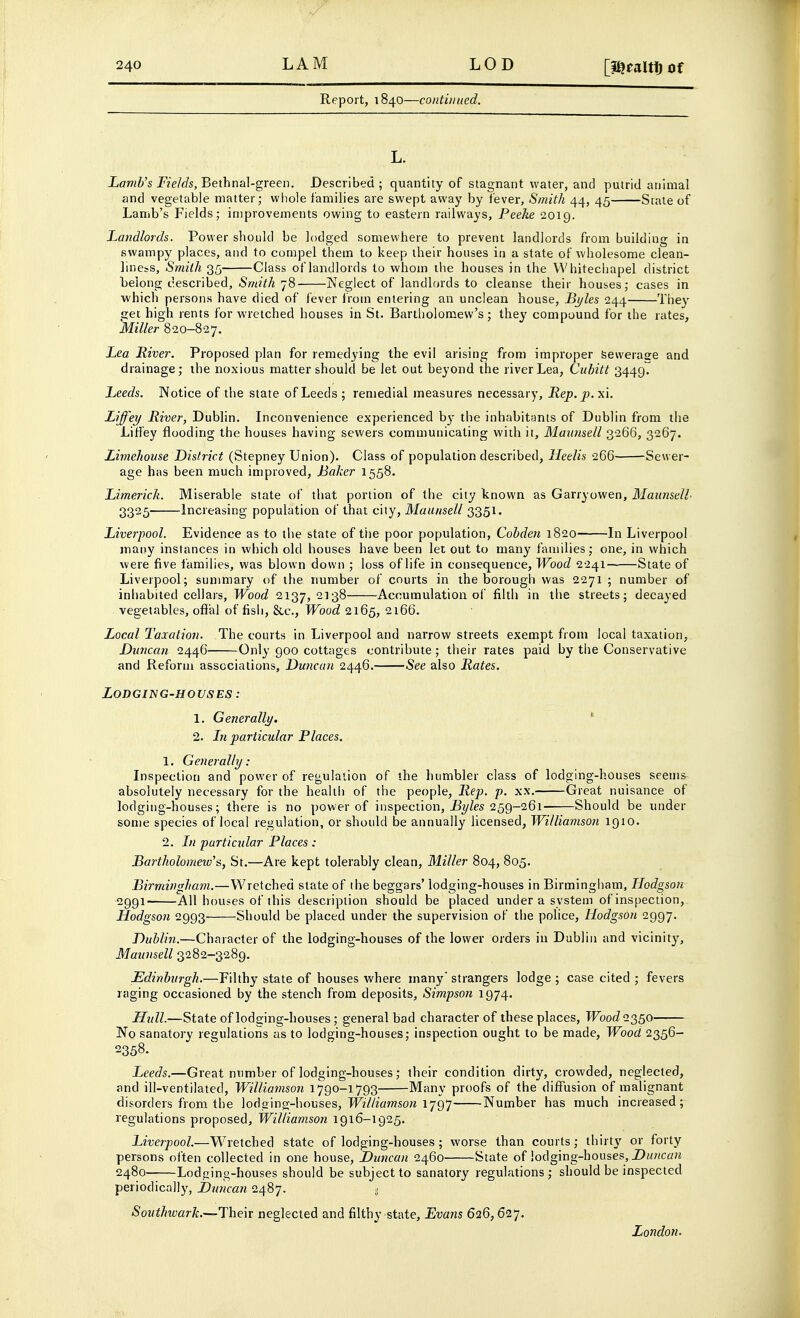 LAM Report, 1840—continued. L. Lamb's Fields,Bethnal-greei). Described; quantity of stagnant water, and putrid animal and vegetable matter; wliole families are swept awaj' by fever. Smith 44, 45 Stale of Lamb's Fields; improvements owing to eastern railways, Peeke 2019. Latidlords. Power should be lodged somewhere to prevent landlords from building in swampy places, and to compel them to keep their houses in a state of wholesome clean- liness, Smith 35 Class of landlords to whom ilie houses in the Whitechapel district belong described. Smith 78 Neglect of landlords to cleanse their houses; cases in which persons have died of fever frotn entering an unclean house, Bi/les 244 Ihey cet high rents for wretched houses in St. Bartliolomew's ; they compound for the rates, Miller 820-827. Lea River. Proposed plan for remedying the evil arising from improper Sewerage and drainage; the noxious matter should be let out beyond the river Lea, Cuhitt 3449. Leeds. Notice of the state of Leeds; remedial measures necessary, Rep.p.xi. Liffey River, Dublin. Inconvenience experienced b}- the inhabitants of Dublin from the Liffey flooding the houses having sewers communicating with it, Maiuisell 3266, 3267. Liviehouse District (Stepney Union). Class of population described, Heelis 266 Sewer- age has been much improved, Baker 1558. Limerick. Miserable state of that portion of the city known as Garryowen, Maunsell- 3325 Increasing population of that city, Maunsell 3351 • Liverpool. Evidence as to the state of the poor population, Cohden 1820 In Liverpool many instances in which old houses have been let out to many families; one, in which were five i'amilies, was blown down ; loss of life in consequence. Wood 2241 State of Liverpool; summary of the number of courts in the borough was 2271 ; number of inhabited cellars. Wood 2137, ^'3^ Accumulation of filth in the streets; decayed vegetables, ofial of fish, &c.. Wood 2165, 2166. Local Taxation. The courts in Liverpool and narrow streets exempt from local taxation, Duncan 2446 Only 900 cottages contribute; their rates paid by tbe Conservative and Reform associations, Duncan 2446. See also Rates. Lodging-houses : 1. Generally. * 2. In particular Places. 1. Generally: Inspection and power of regulation of the humbler class of lodging-houses seems absolutely necessary for the health of the people. Rep. p. xx. Great nuisance of lodging-houses; there is no power of inspection, jBy/es 259-261 Should be under some species of local regulation, or should be annually licensed, Williamson 1910. 2. In particular Places : Bartholomew's, St.—Are kept tolerably clean. Miller 804, 805. Birmingham.—Wretched state of the beggars' lodging-houses in Birmingham, Hodgson 2991- All houses of this description should be placed under a system of inspection, Hodgson 2993 Should be placed under the supervision of the police, Hodgson 2997. Dublin.—Character of the lodging-houses of the lower orders in Dublin and vicinit}', Maunsell 3282-3289. Edinburgh.—Filthy state of houses where many strangers lodge ; case cited ; fevers raging occasioned by the stench from deposits, Simpson 1974. Hull.—State of lodging-houses; general bad character of these places, TFbocZ 2350 No sanatory regnlations as to lodging-houses; inspection ought to be made. Wood 2356- 2358. Leeds.—Great number of lodging-houses; their condition dirty, crowded, neglected, and ill-ventilated, Williamson 1790-1793 Many proofs of the diffusion of malignant disorders from the lodging-houses, TFzY/zaJwsow 1797 Number has much increased; regulations proposed, Williamson 1916-1925. Liverpool.—Wretched state of lodging-houses ; worse than courts; thirty or forty persons often collected in one house, Duncan 2460 State of lodging-houses, Z>i<«cfl?i 2480- Lodging-houses should be subject to sanatory regulations; should be inspected periodically, Duncan 2487. .< Souihwarli.—\\iQ\x neglected and filthy state, Bvans 626,627. London.