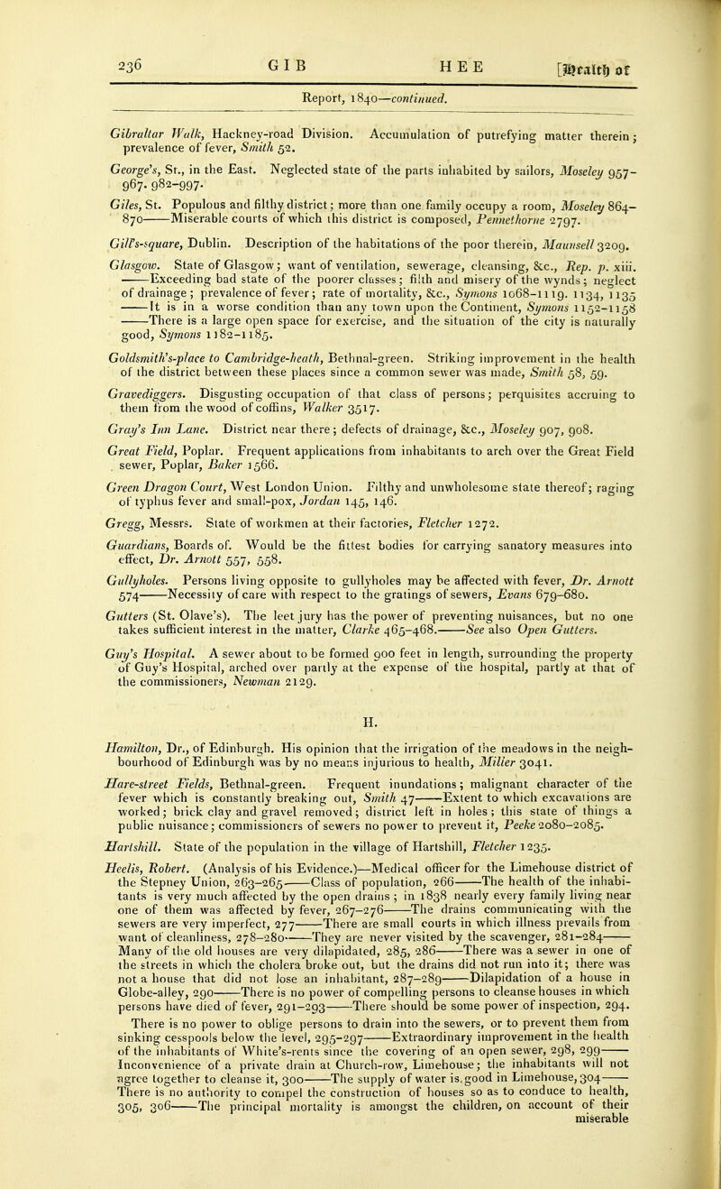 Report, 1840—continued. Gibraltar Walk, Hackney-road Division, Accumulation of putrefying matter therein; prevalence of fever. Smith 52. George's, Sr., in the East. Neglected state of the parts inhabited by sailors, Moseley 957- 967. 982-997. Giles, St. Populous and filthy district; more than one family occupy a room, Moseley 864- 870 Miserable courts of which ihis district is composed, Pennethorne 2797. GilFs-square, Dublin. Description of the habitations of the poor therein, Maurisell ^'^og, Glasgow. State of Glasgow; want of ventilation, sewerage, cleansing, &c., Rep. p. xiii. Exceeding bad state of the poorer classes; filth and misery of the wynds; neglect of drainage; prevalence of fever ; rate of mortality, &c., Symons 1068-1119. 1134, ' 135 It is in a worse condition than any town upon the Continent, Symons 1152-1158 There is a large open space for exercise, and the situation of the city is naturally good, Symons 1182-1185. Goldsmith!s-place to Cambridge-heath, Bethnal-green. Striking improvement in the health of the district between these places since a common sewer was made, Smith 58, 59. Gravediggers. Disgusting occupation of that class of persons; perquisites accruing to them fi om the wood of coffins, Walker 3517. Gray's Inn Lane. District near there; defects of drainage, 8cc., Moseley 907, 908. Great Field, Poplar. Frequent applications from inhabitants to arch over the Great Field sewer. Poplar, Baker 1566. Green Dragon Court, West London Union. Filthy and unwholesome slate thereof; raging of typhus fever and small-pox, Jordan 145, 146. Gregg, Messrs. State of workmen at their factories, Fletcher 1272. Guardians, Boards of. Would be the fittest bodies for carrying sanatory measures into effect. Dr. Arnott 557, 558. Gullyholes. Persons living opposite to gullyholes may he affected with fever. Dr. Arnott 574 Necessity of care with respect to the gratings of sewers, Evans 679-680. G?/<fm (St. Olave's). The leet jury has the power of preventing nuisances, but no one takes sufficient interest in the matter, Clarke 465-468. See also Open Gutters. Guy's Hospital, A sewer about to be formed 900 feet in length, surrounding the property of Guy's Hospital, arched over parilj' at the expense of the hospital, partly at that of the commissioners, Newman 2129. H. Hamilton, Dr., of Edinburgh, His opinion tliat the irrigation of the meadows in the neigh- bourhood of Edinburgh was by no means injurious to health. Miller 3041, Hare-street Fields, Bethnal-green. Frequent inundations; malignant character of tiie fever which is constantly breaking out. Smith 47 Extent to which excavations are worked; brick clay and gravel removed; district left in holes ; this state of things a public nuisance; commissioners of sewers no power to prevent it, PeeA:e 2080-2085. Hartshill. State of the population in the village of Hartshill, Fletcher 1235. Heelis, Robert. (Analysis of his Evidence.)—Medical officer for the Limehouse district of the Stepney Union, 263-265 Class of population, 266 The health of the inhabi- tants is very much aflfected by the open drains ; in 1838 nearly every family living near one of them was affected by fever, 267-276 The drains communicating with the sewers are very imperfect, 277 There are small courts in which illness prevails from want of cleanliness, 278-280 They are never visited by the scavenger, 281-284 Many of the old houses are very dilapidated, 285, 286 There was a sewer in one of the streets in which the cholera broke out, but the drains did not run into it; there was not a house that did not lose an inhabitant, 287-289 Dilapidation of a house in Globe-alley, 290 There is no power of compelling persons to cleanse houses in which persons have died of fever, 291-293 There should be some power of inspection, 294. There is no power to oblige persons to drain into the sewers, or to prevent them from sinking cesspools below the level, 295-297 Extraordinary improvement in the health of the inhabitants of White's-rents since the covering of an open sewer, 298, 299—■■— Inconvenience of a private drain at Church-row, Limehouse; the inhabitants will not agree together to cleanse it, 300 The supply of water is, good in Limehouse, 304 There is no authority to compel the construction of houses so as to conduce to health, 305, 306 The principal mortality is amongst the children, on account of their miserable