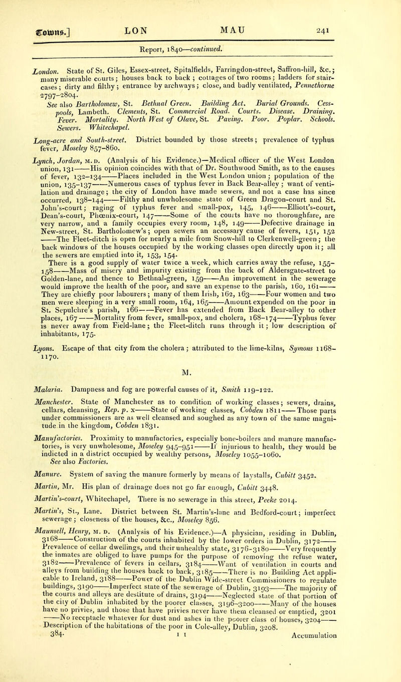 Report, 1840—contitiued. London. State of St. Giles, Essex-street, Spitalfields, Farringdon-street, Saffion-Iiill, &c.; many miserable courts; houses back to back ; cottages of two rooms; ladders for stair- cases ; dirty and filthy ; entrance by archways ; close, and badly ventilated, Pennethorne 2797-2804. See also Bartholomew, St. Bethnal Green. Building Act, Burial Grounds. Cess- pools, Lambeth. Clements, St. Commercial Road. Courts. Disease. Draining. Fever. Mortality. North West of Olave, St. Paving. Poor. Poplar. Schools. Sewers. Whitechapel. Long-acre and South-street. District bounded by those streets; prevalence of typhus fever, Moseley 857-860. Lynch, Jordan, m.d. (Analysis of his Evidence.)—Medical officer of the West London union, 131 His opinion coincides with that of Dr. Southwood Smith, as to the causes of fever, 132-134 Places included in the West London union ; population of the union, 135-137 Numerous cases of typhus fever in Back Bear-alley ; want of venti- lation and drainage; the city of London have made sewers, and not a case has since occurred, 138-144 Filthy and unwholesome state of Green Dragon-court and St. John's-court; raging of typhus fever and small-pox, 145, 146 Elliott's-court, Dean's-court, Phcenix-court, 147 -Some of the courts have no thoroughfare, are very narrow, and a family occupies every room, 148, 149 Defective drainage in New-street, St. Bartholomew's; open sewers an accessary cause of fevers, 151, 152 The Fleet-ditch is open for nearly a mile from Snow-hill to Clerkenwell-green; the back windows of the houses occupied by the working classes open directly upon it; all the sewers are emptied into it, 153, 154. There is a good supply of water twice a week, which carries away the refuse, 155- 158 Mass of misery and impurity existing from the back of Aldersgate-street to Golden-lane, and thence to Bethnal-green, 159 An improvement in the sewerage would improve the health of the poor, and save an expense to the parish, 160, 161 They are chiefly poor labourers; many of them Irish, 162, 163 Four women and two men were sleeping in a very small room, 164, 165 Amount expended on the poor in St. Sepulchre's parish, 166 Fever has extended from Back Bear-alley to other places, 167 Mortality from fever, small-pox, and cholera, 168-174 Typhus fever is never away from Field-lane; the Fleet-ditch runs through it; low description of inhabitants, 175. Lyons. Escape of that city from the cholera; attributed to the lime-kilns, Symons n68- 1170. M. Malaria. Dampness and fog are powerful causes of it. Smith 119-122. Manchester. State of Manchester as to condition of working classes; sewers, drains, cellars, cleansing. Rep. p. x State of working classes, Cobden 1811 Those parts under commissioners are as well cleansed and soughed as any town of the same magni- tude in the kingdom, Cobden 1831. Manufactories. Proximity to manufactories, especially bone-boilers and manure manufac- tories, is very unwholesome, Moseley 945-951' -If injurious to health, they would be indicted in a district occupied by wealthy persons, Moseley 1055-1060. See also Factories. Manure. System of saving the manure formerly by means of laystalls, Cubitt 3452. Martin, Mr. His plan of drainage does not go far enough, Cubitt 3448. Martin's-court, Whitechapel, There is no sewerage in this street, Peeke 2014. Martin's, St., Lane. District between St. Martin's-lane and Bedford-court; imperfect sewerage ; closeness of the houses, &c., Moseley 856. Maunsell, Henry, si. d. (Analysis of his Evidence.)—A physician, residing in Dublin, 3168 Construction of the courts inhabited by the lower orders in Dublin, 3172 Prevalence of cellar dwellings, and their unhealthy state, 3176-3180 Very frequently the inmates are obliged to have pumps for the purpose of removing the refuse water, 3182 Prevalence of fevers in cellars, 3184 Want of ventilation in courts and alleys from building the houses back to back, 3185 There is no Building Act appli- cable to Ireland, 3188 Power of the Dublin Wide-street Commissioners to reoulate buildings, 3190 Imperfect state of the sewerage of Dublin, 3193 The majority of the courts and alleys are destitute of drains, 3194 Neglected state of that portion of the city of Dublin inhabited by the poorer classes, 3196-3200 Many of the houses have no privies, and those that have privies never have them cleansed or emptied, 3201 No receptacle whatever for dust and ashes in the poorer class of houses, 3204 Description of the habitations of the poor in Cole-alley, Dublin 3'^o8 1 1 Accumulation