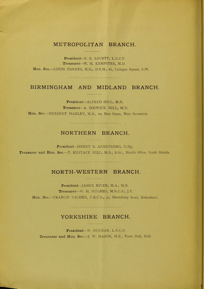 METROPOLITAN BRANCH. President—S. R. LOVETT, L.R.C.P. Treasurer—W. H, KEMPSTER, M.D. Hon. Sec—LOUIS PARKES, M.D., D.P.H., 6i, Cadogan Square, S.W. BIRMINGHAM AND MIDLAND BRANCH. President—ALFRED HILL, M.D. Treasurer-A. BOSTOCK MILL, M.D. Hon. Sec—HERBERT MANLEV, M.B., 20, New Street, West Bromwich. NORTHERN BRANCH. President—HENRY E. ARMSTRONG, D.Hy. Treasurer and Hon. Sec—T. EUSTACE HILL, M.B., B.Sc, Health Office, South Shields. NORTH-WESTERN BRANCH. President—JAMES NIVEN, M.A., M.B. Treasurer—W. H. HUGHES, M.R.C.S., J.P. Hon. Sec—FRANCIS VACHER, F.R.C.S., 31, Shrewsbury Road, Birkenhead. YORKSHIRE BRANCH. President—W. BURMAN, L.R.C.P. Treasurer and Hon. Sec—J. W. MASON, M.B., Town Hall, Hull.