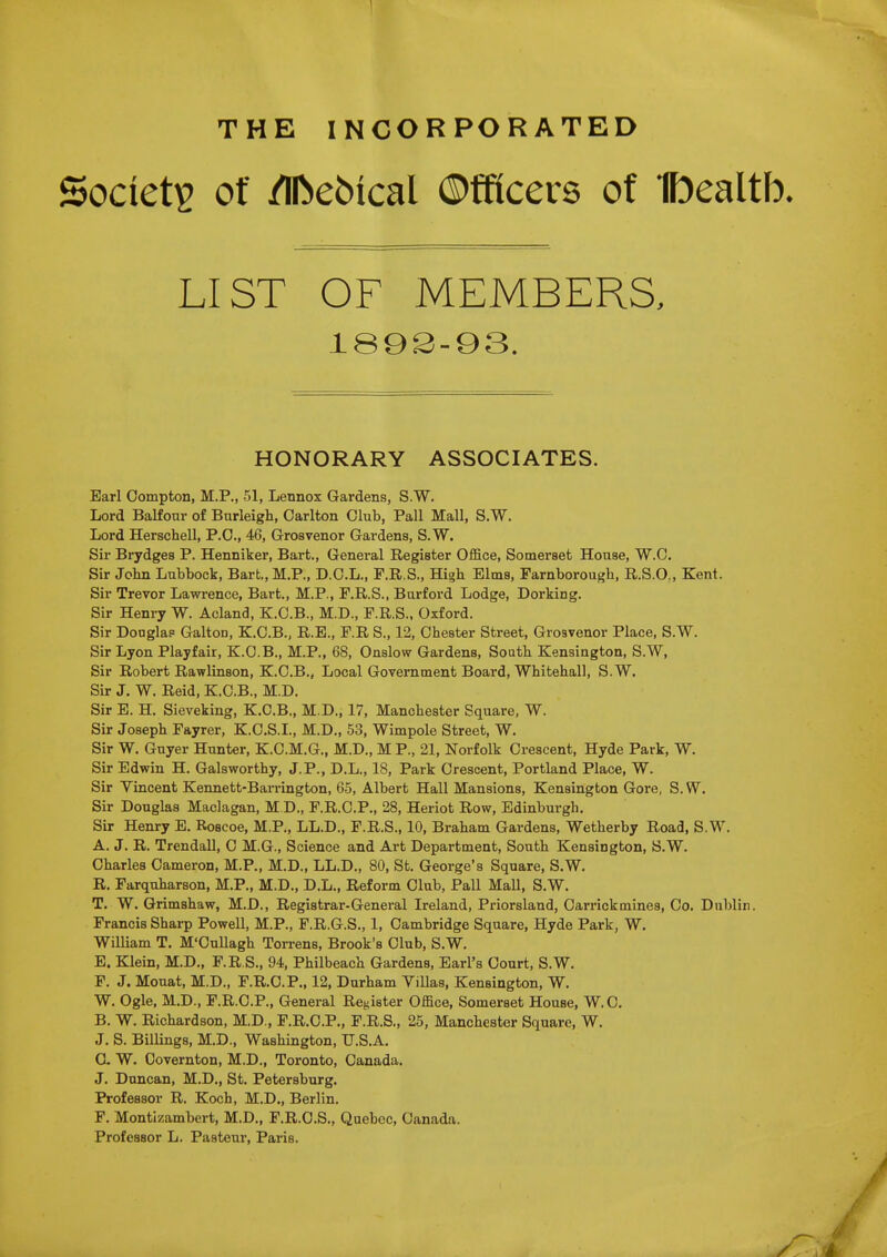 THE INCORPORATED Society Of /nbebical ©fficers of Ibealtb. LIST OF MEMBERS, 189S-93. HONORARY ASSOCIATES. Earl Oompton, M.P., 51, Lennox Gardens, S.W. Lord BaKour of Burleigh, Carlton Club, Pall Mall, S.W. Lord HerscheU, P.O., 46, Grosvenor Gardens, S.W. Sir Brydges P. Henniker, Bart., General Register Office, Somerset House, W.C. Sir John Lubbock, Bart.,M.P., D.C.L., F.R.S., High Elms, Farnborough, R.S.O., Kent. Sir Trevor Lawrence, Bart., M.P., F.R.S., Burford Lodge, Dorking. Sir Henry W. Acland, K.C.B., M.D., F.R.S., Oxford. Sir Douglas Galton, K.C.B., R.E., F.R S., 12, Chester Street, Grosvenor Place, S.W. Sir Lyon Playfair, K.G.B., M.P., 68, Onslow Gardens, South Kensington, S.W, Sir Robert Rawlinson, K.C.B., Local Government Board, Whitehall, S.W. Sir J. W. Reid, K.O.B., M.D. Sir E. H, Sieveking, K.C.B., M.D., 17, Manchester Square, W. Sir Joseph Fayrer, K.C.S.I., M.D., 53, Wimpole Street, W. Sir W. Guyer Hunter, K.C.M.G., M.D., M P., 21, Norfolk Crescent, Hyde Park, W. Sir Edwin H. Galsworthy, J.P., D.L., 18, Park Orescent, Portland Place, W. Sir Vincent Kennett-Barrington, 65, Albert Hall Mansions, Kensington Gore, S. W. Sir Douglas Maclagan, M D., F.R.C.P., 28, Heriot Row, Edinburgh, Sir Henry E. Roscoe, M.P., LL.D., F.R.S., 10, Braham Gardens, Wetherby Road, S.W, A. J. R. Trendall, 0 M.G., Science and Art Department, South Kensington, S.W, Charles Cameron, M.P„ M.D., LL.D., 80, St. George's Square, S.W. R, Farquharson, M,P., M.D., D.L., Reform Club, Pall Mall, S.W. T, W, Grimshaw, M.D., Registrar-General Ireland, Priorsland, Oarrickmines, Co. Dublin. Francis Sharp Powell, M.P., F.R.G.S., 1, Cambridge Square, Hyde Park, W. WiUiam T. M'CuUagh Torrens, Brook's Club, S,W. E. Klein, M.D., F.R S., 94, Philbeach Gardens, Earl's Court, S.W. F. J. Mouat, M.D., F.R.C.P,, 12, Durham Villas, Kensington, W, W. Ogle, M.D., F.R.C.P., General Register Office, Somerset House, W.C, B. W. Richardson, M.D., F.R.C.P., F.R.S., 25, Manchester Square, W, J. S. Billings, M.D., Washington, U.S.A, C. W, Oovernton, M.D., Toronto, Canada, J. Duncan, M.D,, St. Petersburg, Professor R, Koch, M.D., Berlin. F. Montizambert, M.D., F.R.C.S., Quebec, Canada. Professor L. Pasteur, Paris. •• ; /