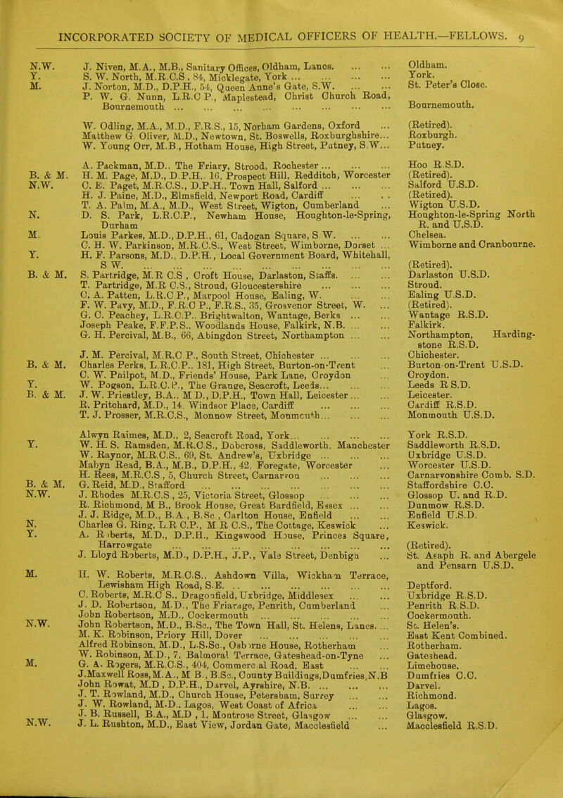 N.W. T. M. B. & M. N.W. M. T. B. & M. B. & M. T. B. & M. B. & M. N.W. N. T. M. N.W. M. J. Niven, M.A., M.B., Sanitary Offices, Oldham, Lanes S. W. North, M.R.C.S , 84, MicVlegate, York J. Norton, M.D., D.P.H., 54, Qaeen Anne's Gate, S.W P. W. G. Nunn, L.R.O P., Maplestead, '  ^' Bournemouth Christ Church Road, N.W. W. OiVmg, M.A., M.D., F.R.S., 15, Norham Gardens, Oxford Matthew G. Oliver, M..D., Newtown, St. Boswells, Roxburghshire... W. Young Orr, M.B., Hotham House, High Street, Putney, S.W... A. Packman, M.D.. The Friary, Strood, Rochester H. M. Page, M.D., D.P.H.. 16, Prospect Hill, Redditch, Worcester C. E. Paget, M.R.C.S., D.P.H.. Town Hall, Salford H. J. Paine, M.D., Elmsfield, Newport Road, Cardiff T. A. Palm, M.A., M.D., West Street, Wigton, Cumberland D. S. Park, L.R.C.P., Newham House, Houghton-le-Spring, Durham Louis Parkes, M.D.,D.P.H., 61, Cadogan Square, S.W C. H. W. Parkinson, M.R.C.S., West Street, Wimborne, Dorset ... H. P. Parsons, M.D., D.P.H., Local Government Board, Whitehall, S W S. Partridge, M.R C.S , Croft House, Darlaston, Staffs T. Partridge, M.R C.S., Stroud, Gloucestershire 0. A. Patten, L.R.C P., Marpool House, Ealing, W. F. W. Pdvy, M.D., P.R.O P., F.R.S., 35, Grosvenor Street, W. ... G. C. Peachey, L.R.C.P., Brightwalton, Wantage, Berks Joseph Peake, P.F.P.S.. Woodlands House, Falkirk, N.B G. H. Percivai, M.B., 66, Abingdon Street, Northampton J. M. Percivai, M.R.C P., South Street, Chichester Charles Perks, L.R.C.P., 181, High Street, Burton-on-Trent C. W. Piiilpot, M.D., Friends' House, Park Lane, Croydon W. PogBon, L.R.C. P., The Grange, Seacroft, Leeds J. W. Priestley, B.A.. M D., D.P.H., Town Hall, Leicester R. Pritchard, M.D., 14, Windsor Place, Cardiff T. J. Prosser, M.R.C.S., Monnow Street, Monmcu*;h Alwyn Raimes, M.D., 2, Seacroft Road, York W. H. S. Ramsden, M.R.C.S., Dobcross, Saddleworth, Manchester W. Raynor, M.R.C.S., 69, St. Andrew's, Uxbridge Mabyn Read, B.A., M.B., D.P.H., 42, Foregate, Worcester H. Rees, M.R.C.S , 5, Church Street, CarnariroQ G. Reid, M.D., Stafford J. Rhodes M.R.C.S , 25, Victoria Street, Glossop R. Richmond, M B., Brook House, Great Bardfield, Essex J. J. Ridge, M.D., B.A , B.Sc , Carlton House, Enfield Charles G. Ring. L.R CP., M R C.S., The Cottage, Keswick A. R )berts, M.D., D.P.H., Kingswood Hjuse, Princes Square, Harrowgate J. Lloyd Roberts, M.D., D.P.H., J.P., Vale Street, Denbigtx H. W. Roberts, M.R.CS., Ashdown Villa, Wickha'n Terrace, Lewisham High Road, S.E C. Roberts, M.R.C S.. Dragonfield, Uxbridge, Middlesex J. D. Robertson, M.D., The Friarage, Penrith, Cumberland John Robertson, M.D., Cockermouth John Robertson, M.D., B.Sc, The Town Hall, St. Helens, Lanes. ... M. K. Robinson, Priory Hill, Dover Alfred Robinson, M.D., L.S.Sc, Osbirne House, Rotherham W. Robinson, M.D., 7, Balmoral Terrace, Gateshead-on-Tyne G. A.. Rogers, M.R.CS., 404, Commercial Road, East J.Maxwell Ross,M. A., M B., B.Sc, County Buildiags.Dumfries.N.B John Rowat, M.D , D.P.E., Darvel, Ayrshire, N.B J. T. Rowland, M.D., Church House, Petersham, Sarrey J. W. Rowland, M.D.. Lagos, West Coast of Africa J. B. Russell, B.A., M.D , 1, Montrose Street, Glasgow J. L. Rushton, M.D., East View, Jordan Gate, Macclesfield Oldham. York. St. Peter's Close. Bournemouth. (Retired). Roxburgh. Putney. Hoo R.S.D. (Retired). Salford U.S.D. (Retired). Wigton U.S.D. Houghton-le-Spring North R. and U.S.D. Chelsea. Wimborne and Cranbourne. (Retired). Darlaston U.S.D. Stroud. Ealing U.S.D. (Retired). Wantage R.S.D. Falkirk. Northampton, Harding- stone R.S.D. Chichester. Burton on-Trent U.S.D. Croydon. Leeds RS.D. Leicester. Cardiff R.S.D. Monmouth U.S.D. York R.S.D. Saddleworth R.S.D. Uxbridge U.S.D. Worcester U.S.D. Oai-narvonshire Comb. S.D. Staffordshire CO. Glossop U. and R.D. Dunmow R.S.D. Enfield U.S.D. Keswick. (Retired). St. Asaph R. and Abergele and Pensarn U.S.D. Deptford. Uxbridge R.S.D. Penrith R.S.D. Cockermouth. Sc. Helen's. East Kent Combiaed. Rotherham. Gateshead. Limehouse. Dumfiies C.C. Darvel. Richmond. Lagos. Glasgow. Macclesfield R.S.D.