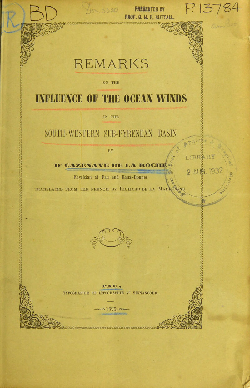 MESEITEOBr P I37 PMF. Q. U. F. mmiL REMARKS O.N THE IWLUKWCE OF THE OCEAIV WI^DS IN THE SOUTH-WESTERN SUB-PYRENEAN BASIN BY CAZEHfAVE OE LA ROCHE ^ Physician at Pau and Eaux-Bonnes TRANSLATED FROM THE FRENCH BY RICHARD DE LA MaD' TTPOGRAPHIE ET LITOGRAPHIE VIGNANCOUR. -=«1875.'=»—