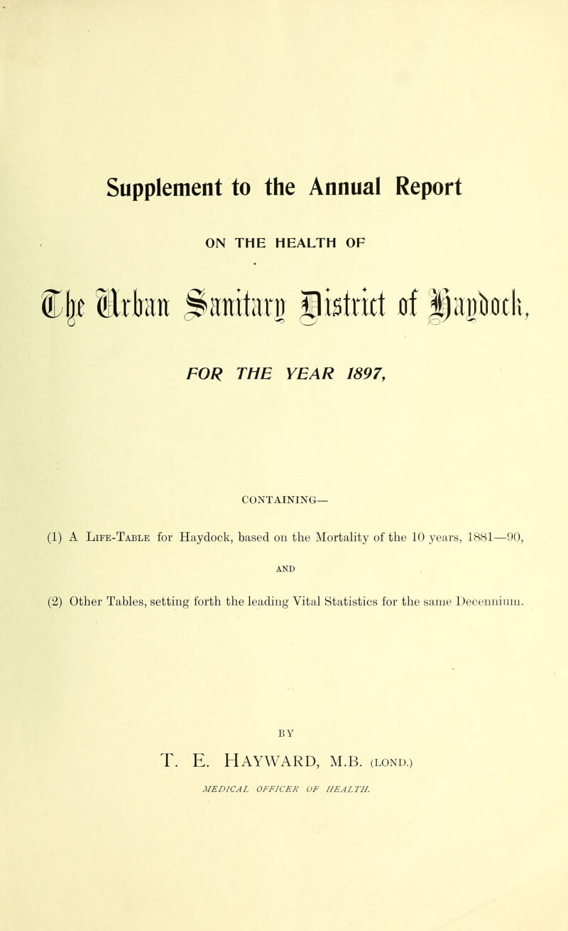 ON THE HEALTH OF FOR THE YEAR 1897, CONTAINING— (1) A Life-Table for Haydock, based on the Mortality of the 10 years, 1881—90, AND (2) Other Tables, setting forth the leading Vital Statistics for the same Decenniuin. BY T. E. HAYWARD, M.B. (lond.)