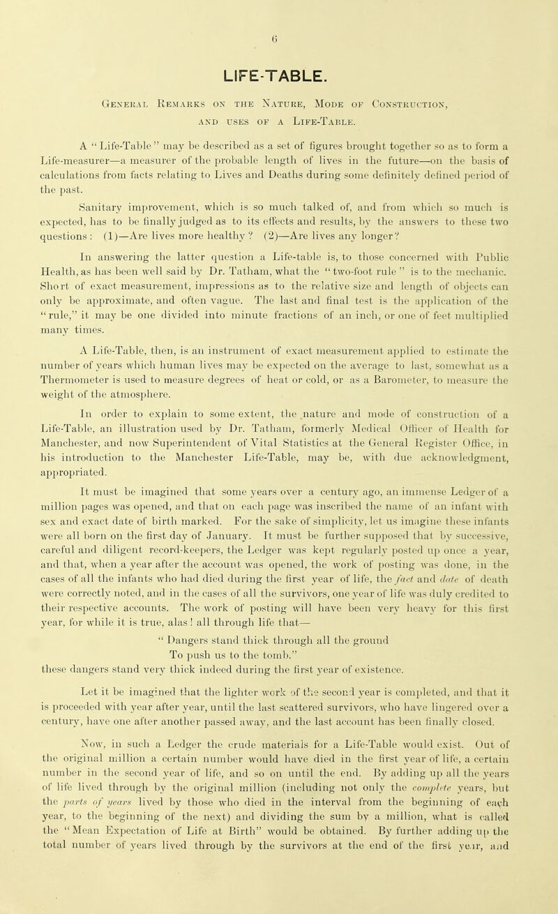 LIFE-TABLE. General Remarks on the Nature, Mode of Construction, AND USES of a LiFE-TaBLE. A  Life-Table  may be described as a set of figures brought together so as to form a Life-measurer—a measurer of the probable length of lives in the future—on the basis of calculations from facts relating to Lives and Deaths during some definitel}^ defined period of the past. Sanitary improvement, which is so much talked of, and from which so much is expected, has to be finally judged as to its effects and results, by the ansA\'ers to these two questions : (1)—Are lives more healthy ? (2)—Are lives any longer? In answering the latter question a Life-table is, to those concerned Avith Public Health, as has been well said by Dr. Tatham, what the  two-foot rule  is to the mechanic. Short of exact measurement, impressions as to the relative size and length of objects can only be approximate, and often vague. The last and final test is the application of the rule, it may be one divided into minute fractions of an inch, or one of feet multiplied many times. A Life-Table, then, is an instrument of exact measurement applied to estimate the number of years which human lives may be expected on the average to last, somewhat as a Thermometer is used to measure degrees of heat or cold, or as a Barometer, to measure the weight of the atmosphere. In order to explain to some extent, the nature and mode of construction of a Life-Table, an illustration used by Dr. Tatham, formerly Medical Officer of Health for Manchester, and now Superintendent of Vital Statistics at the General Register Ofiice, in his introduction to the Manchester Life-Table, may be, with due acknowledgment, appropriated. It must be imagined that some years over a century ago, an immense Ledger of a million pages was opened, and that on each page was inscribed the name of an infant with sex and exact date of birth marked. For the sake of simplicity, let us imagine these infants were all born on the first day of January. It must be further supposed that by successive, careful and diligent record-keepers, the Ledger was kept regularly posted up once a year, and that, when a year after the account was opened, the work of posting was done, in the cases of all the infants who had died during the first year of life, the fact and date of death were correctly noted, and in the cases of all the survivors, one year of life was duly credited to their respective accounts. The work of posting will have been very heavy for this first year, for while it is true, alas ! all through life that—  Dangers stand thick through all the ground To push us to the tomb. these dangers stand very thick indeed during the first year of existence. Let it be imagined that the lighter work of the second year is completed, and that it is proceeded with year after year, until the last scattered survivors, who have lingered over a century, have one after another passed away, and the last account has been finally closed. Now, in such a Ledger the crude materials for a Life-Table would exist. Out of the original million a certain number would have died in the first year of life, a certain number in the second year of life, and so on until the end. By adding up all the years of life lived through by the original million (including not onl)^ the complete years, but the 'pa^'ts of years lived by those who died in the interval from the beginning of ea^h year, to the beginning of the next) and dividing the sum by a million, what is called the Mean Expectation of Life at Birth would be obtained. By further adding u[) the total number of years lived through by the survivors at the end of the first ye.ir, and