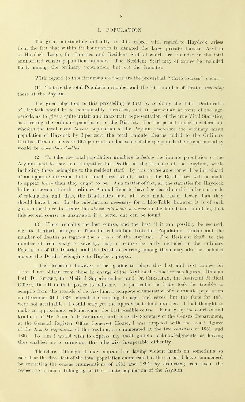 I. POPULATION. The great out-standing difficulty, in this respect, with regard to Haydoek, arises from tlie fact that within its boundaries is situated the large private Lunatic Asylum at Haydoek Lodge, the Inmates and Resident Staff of which are included in the total enumerated census population numbers. The Resident Staff may of course be included fairly among the ordinary population, but vot the Inmates. With regard to this circumstance there are the proverbial three courses open:— (1) To take the total Population number and the total number of Deaths uirluding those at the Asylum. The great objection to this proceeding is that by so doing the total Death-rates of Haydoek would be so considerably increased, and in particular at some of the age- periods, as to give a quite unfair and inaccurate representation of the true Vital Statistics, as affecting the ordinary population of the District. For the period under consideratiou, whereas the total mean Inmate population of the Asylum increases the ordinary mean population of Haydoek by 3 per cent, the total Inmate Deaths added to the Ordinary Deaths effect an increase 105 per cent, and at some of the age-periods the rate of mortality would be more than doahled. (2) To take the total population numbers including the inmate poj)ulation of the Asylum, and to leave out altogether the Deaths of the inmates of the Asylum, while including those belonging to the resident staff. By this course an error will be introdu.ced of an opposite direction but of much less extent, that is, the Death-rates will be made to appear lower than they ought to be. As a matter of fact, all the statistics for Haj^dock hitherto presented in the ordinary Annual Reports, have been based on this fallacious mode of calculation, and, thus, the Death-rates have all been made rather lower than they should have been. In the calculations necessary for a Life-Table, however, it is of such great importance to secure the utmost attainable accuracy in the foundation numbers, that this second course is unsuitable if a better one can be found. (3) There remains the last course, and the best, if it can possibly be secured, viz : to eliminate altogether from the calculation both the Population number and the number of Deaths as regards the inmates of the Asylum. The Resident Staff, to the number of from sixty to seventy, may of course be fairly included in the ordinary Population of the District, and the Deaths occurring among them may also be included among the Deaths belonging to Haydoek proper. I had despaired, however, of being able to adopt this last and best course, for I could not obtain from those in charge of the Asylum the exact census figures, although both Dr. Street, the Medical Superintendent, and Dr. Cheetham, the Assistant Medical Officer, did all in their power to help me. In particular the latter took the trouble to compile from the records of the Asylum, a complete enumeration of the inmate population on December 31st, 1891, classified according to ages and sexes, but the facts for 1881 were not attainable; I could only get the approximate total number. I had thought to make an approximate calculation as the best possible course. Finally, by the courtesy and kindness of Mr. Noel A. Humphreys, until recently Secretary of the Census Department, at the General Register Office, Somerset House, I was supplied with the exact figures of the Inmate Population of the Asylum, as enumerated at the two censuses of 1881, and 1891. To him I would wish to express my most grateful acknowledgments, as having thus enabled me to surmount this otherwise insuperable difficulty. Therefore, although it may appear like laying violent hands on something so sacred as the fixed fact of the total population enumerated at the census, I have commenced by correcting the census enumerations of 1881 and 1891, by deducting from each, the respective numbers belonging to the inmate population of the Asylum.