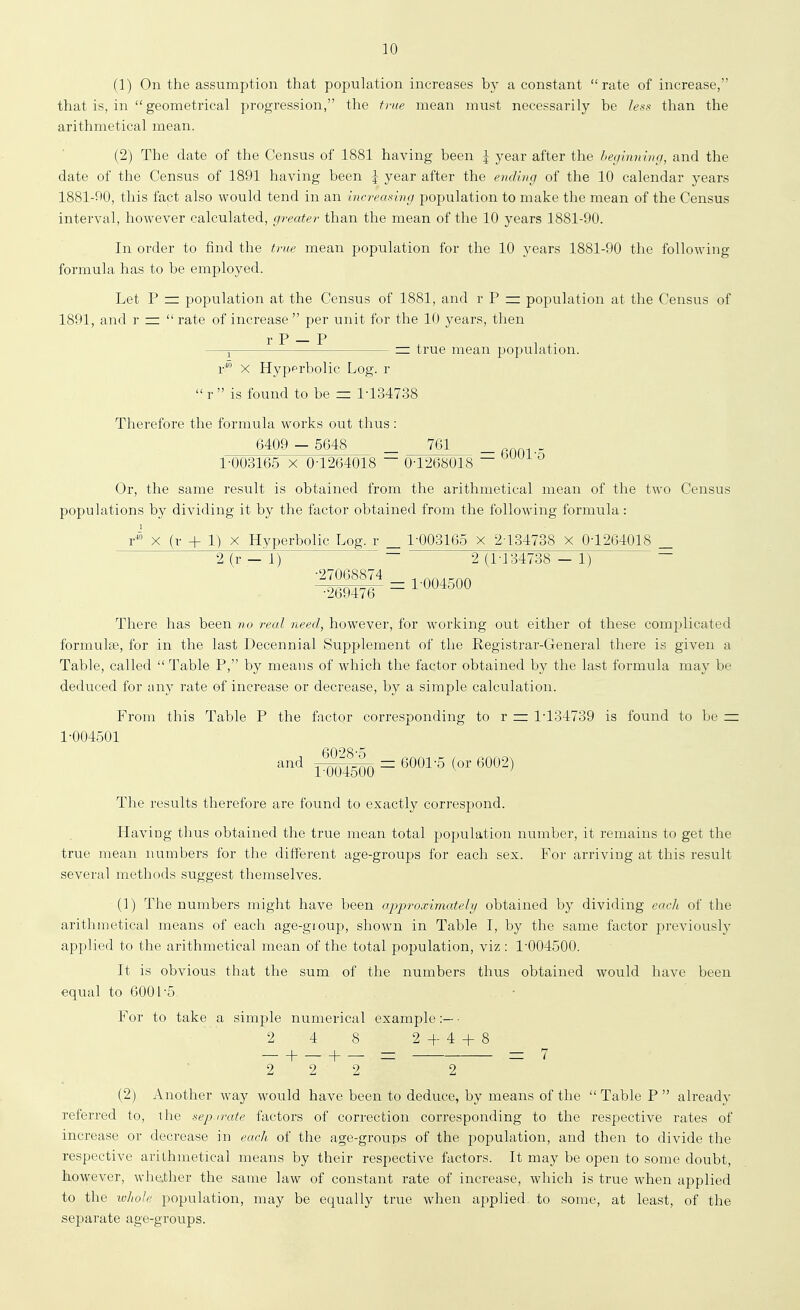 (1) On the assumption that population increases by a constant rate of increase, that is, in  geometrical progression, the true mean must necessarily be less than the arithmetical mean. (2) The date of the Census of 1881 having been \ year after the heyinninfj, and the date of the Census of 1891 having been \ year after the ending of the 10 calendar years 1881-90, this fact also would tend in an increasing population to make the mean of the Census interval, however calculated, greater than the mean of the 10 years 1881-90. In order to find the true mean population for the 10 years 1881-90 the following formula has to be employed. Let P = population at the Census of 1881, and r P = population at the Census of 1891, and r =:  rate of increase  per unit for the 10 years, then r P — P —J =: true mean population. r* X Hypprbolic Log. r  r  is found to be = 1-134738 Therefore the formula works out thus : 6409 — 5648 761 = 6001-5 1-003165 X 0-1264018  0-1268018 Or, the same result is obtained from the arithmetical mean of the two Census populations by dividing it by the factor obtained from the following formula: r^'° X (r + 1) X Hyperbolic Log, r _ 1-003165 x 2 134738 x 0-1264018 _ 2(r —1) ~ 2 (1-134738 — 1) ~ ■27068874 , nnitrnn ^269476- = ^-OO^^OO There has been no real need, however, for working out either of these complicated formulae, for in the last Decennial Supplement of the Registrar-General there is given a Table, called Table P, by means of which the factor obtained by the last formula may be deduced for any rate of increase or decrease, by a simple calculation. From this Table P the factor corresponding to r = 1-134739 is found to be = 1-004501 and j^^Q^^45QQ = 6001-5 (or 6002) The results therefore are found to exactly correspond. Having thus obtained the true mean total population number, it remains to get the true mean numbers for the different age-groups for each sex. For arriving at this result several methods suggest themselves. (1) The numbers might have been approximately obtained by dividing each of the aritlimetical means of each age-group, shown in Table I, by the same factor previously applied to the arithmetical mean of the total population, viz : 1-004500. It is obvious that the sum of the numbers thus obtained would have been equal to 6001-5. For to take a simple numerical example:— • 2 4 8 2 4-4 + 8 2 ^ 2 2 2 (2) Another way would have been to deduce, by means of the  Table P  already referred to, the sepn-ate factors of correction corresponding to the respective I'ates of increase or decrease in each of the age-groups of the population, and then to divide the respective arithmetical means by their respective factors. It may be open to some doubt, however, whether the same law of constant rate of increase, which is true when applied to the ivliolc population, may be equally true when applied, to some, at least, of the separate age-groups.
