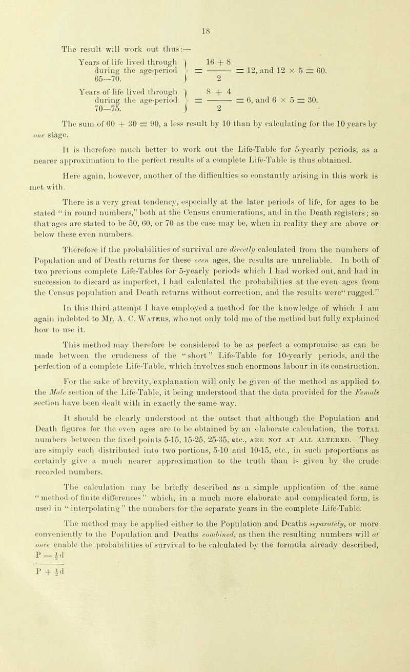 12, and 12 x 5 = 60. 6, and 6x5 = 30. The sum of 60 + .30 = 90, a less result by 10 than by calculating for the 10 j^ears by one stage. It is therefore much better to work out the Life-Table for 5-yearly periods, as a nearer approximation to the perfect results of a complete Life-Table is thus obtained. Here again, however, another of the difficulties so constantly arising in this work is met with. There is a very great tendency, especially at the later periods of life, for ages to be stated  in round numbers, both at the Census enumerations, and in the Death registers ; so that ages are stated to be 50, 60, or 70 as the case may be, when in reality they are above or below these even numbers. Therefore if the probabilities of survival are directly calculated from the numbers of Population and of Death returns for these even ages, the results are unreliable. In both of two previous complete Life-Tables for 5-yearly periods which I had worked out, and had in succession to discard as imperfect, I had calculated the j^robabilities at the even ages from the Census population and Death returns without correction, and the results were rugged. In this third attempt I have employed a method for the knowledge of which I am again indebted to Mr. A. C. Wateks, who not only told me of the method but fully explained how to use it. This method may therefore be considered to be as perfect a compromise as can be made between the crudeness of the  short Life-Table for 10-yearly periods, and the perfection of a complete Life-Table, which involves such enormous labour in its construction. For the sake of brevity, explanation will only l^e given of the method as applied to the Male section of the Life-Table, it being understood that the data provided for the Female section have been dealt with in exactly the same way. It should be clearly understood at the outset that although the Population and Death figures for the even ages are to be obtained by an elaborate calculation, the total numbers between the fixed points 5-15, 15-25, 25-35, etc., ake not at all altered. They are simply each distributed into two portions, 5-10 and 10-15, etc., in such proiDortions as certainly give a much nearer approximation to the truth than is given by the crude recorded numbers. The calculation may be briefly described as a simple application of the same  method of finite differences  which, in a much more elaborate and complicated form, is used in  interpolating  the numbers for the separate years in the complete Life-Table. The method may be applied either to the Population and Deaths separately, or more conveniently to the Population and Deaths combined, as then the resulting numbers will at once enable the probabilities of survival to be calculated by the formula already described, P-id The result will work out thus:— Years of life lived through ^ 16-1-8 during the age-period > — 65—70. J 2 Years of life lived through ^ 8 + 4 during the age-period > — 70-75. J 2 P + Id