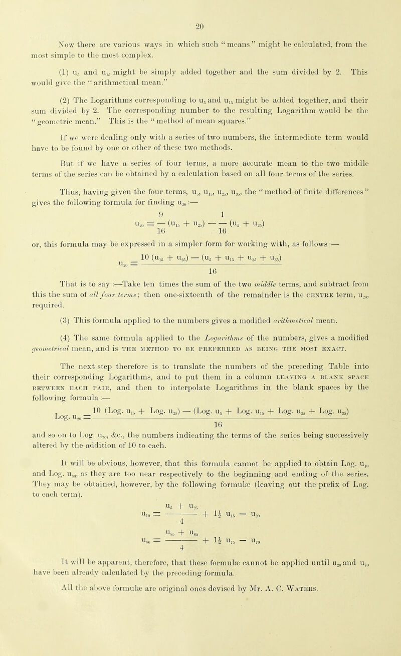 Now there are various ways in which such  means  might be calculated, from the most simple to the most complex. (1) Ur, and might be simply added together and the sum divided by 2. This would give the  arithmetical mean. (2) The Logarithms corresponding to u- and u^ might be added together, and their sum divided by 2. The corresponding number to the resulting Logarithm would be the geometric mean. This is the  method of mean squares. If we were dealing only with a series of two numbers, the intermediate term would have to be found by one or other of these two methods. But if we have a series of four terms, a more accurate mean to the two middle ternas of the series can be obtained by a calculation based on all four terms of the series. Thus, having given the four terms, u-, Uij, n.^^, Ug^, the  method of finite differences  gives the following formula for finding u.,,,:— 9 1 ^20 = — (U,5 + U,5) (Uj + U35) 16 16 or, this formula may be expressed in a simpler form for working with, as follows:— _ 10 (Ui5 + u,_.) — (U5 + + u.,, + U35) Uju — 16 That is to say :—Take ten times the sum of the two middle terms, and subtract from this the sum of all four terms; then one-sixteenth of the remainder is the centre term, n^,, required. (3) This formula applied to the numbers gives a modified arithmetical mean. (4) The same formula applied to the Logarithms of the numbers, gives a modified geometrical mean, and is the method to be preferred as being the most exact. The next step therefore is to translate the numbers of the preceding Table into their corresponding Logarithms, and to put them in a column leaving a blank space BETWEEN each PAIR, and then to interpolate Logarithms in the blank spaces by the following formula:— _10 (Log. Ui5 + Log. U25) — (Log. U5 + Log. n,, + Log. u.,, + Log. U35) LiOg. U2,, ^ 16 and so on to Log. u^o, &c., the numbers indicating the terms of the series being successively altered by the addition of 10 to each. It will be obvious, however, that this formula cannot be applied to obtain Log. u^ and Log. as they are too near respectively to the beginning and ending of the series. They may be obtained, however, by the following formulae (leaving out the prefix of Log. to each term). u,^ + U2- U,„ = ■ h IJ — u.,, 4 Us.-, + U,;5 Us« = + IJ U-- — Ujo 4 It will be apparent, therefore, that these formula) cannot be applied until Uo„and Uj„ have been already calculated by the preceding formula. All the above formulse are original ones devised by Mr. A. C. Waters.