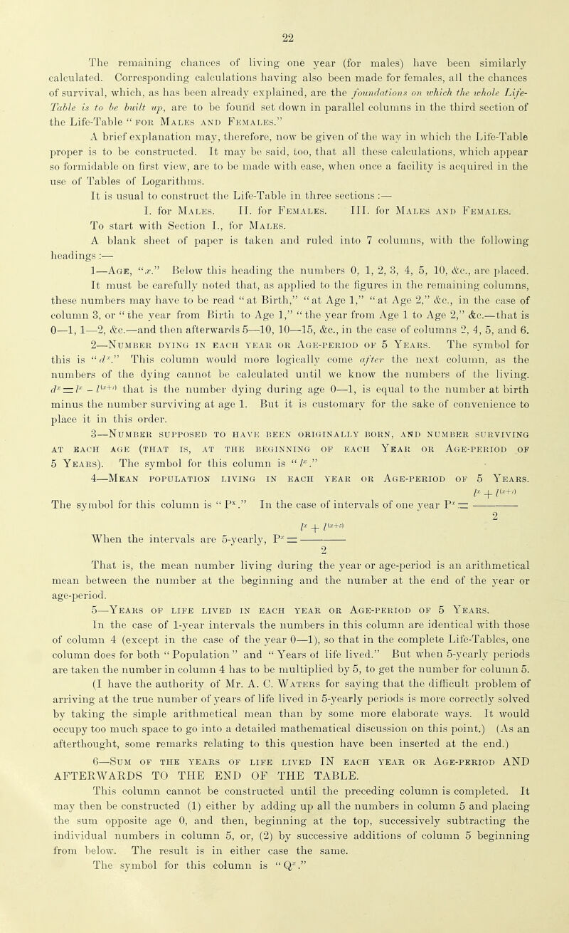 The remaining chances of living one year (for males) have been similarly calculated. Corresponding calculations having also been made for females, ail the chances of survival, which, as has been already explained, are the foundations on which the whole Life- Table is to be built up, are to be found set down in parallel columns in the third section of the Life-Table  for Males and Females. A brief explanation may, therefore, now be given of the way in which the Life-Table proper is to be constructed. It may be said, too, that all these calculations, which appear so formidable on first view, are to be made with ease, when once a facility is acquired in the use of Tables of Logarithms. It is usual to construct the Life-Table in three sections :— I. for Males. II. for Females. III. for Males and Females. To start with Section I., for Males. A blank sheet of paper is taken and ruled into 7 columns, with the following headings :— 1— Age, .t. Below this heading the numbers 0, 1, 2, 3, 4, 5, 10, &c., are placed. It must be carefully noted that, as applied to the figures in the remaining columns, these numbers may have to be read at Birth, at Age 1, at Age 2, &c., in the case of column 3, or the year from Birth to Age 1, the year from Age 1 to Age 2, &c.—that is 0—1, 1—2, &c.—and then afterwards 5—10, 10—^15, &c., in the case of columns 2, 4, 5, and 6. 2— Number dying in each year or Age-period of 5 Years. The symbol for this is  d\ This column would more logically come after the next column, as the numbers of the dying cannot be calculated until we know the numbers of the living. jx — ix _i(x+,) j[g ii-^Q number dying during age 0—1, is equal to the number at birth minus the number surviving at age 1. But it is customary for the sake of convenience to place it in this order. 3— Number supposed to have been originally born, and number surviving AT EACH AGE (THAT IS, AT THE BEGINNING OF EACH YeAR OR Age-PERIOD OP 5 Years). The symbol for this column is  l 4— Mean population living in each year or Age-period of 5 Years. + /(■'■+') The symbol for this column is  P''. In the case of intervals of one vear P*'.— 2 P + Z<*+^' When the intervals are 5-yearly, P* — 2 That is, the mean number living during the year or age-period is an arithmetical mean between the number at the beginning and the number at the end of the year or age-period. 5— Years of life lived in each year or Age-period of 5 Years. In the case of 1-year intervals the numbers in this column are identical with those of column 4 (except in the case of the year 0—1), so that in the complete Life-Tables, one column does for both Population and Years of life lived. But when 5-yearly periods are taken the number in column 4 has to be multiplied by 5, to get the number for column 5. (I have the authority of Mr. A. C. Waters for saying that the difficult problem of arriving at the true number of years of life lived in 5-yearly periods is more correctly solved by taking the simple arithmetical mean than by some more elaborate ways. It would occupy too much space to go into a detailed mathematical discussion on this point.) (As an afterthought, some remarks relating to this question have been inserted at the end.) 6— Sum of the years of life lived IN each year or Age-period AND AFTERWARDS TO THE END OF THE TABLE. This column cannot be constructed until the preceding column is completed. It may then be constructed (1) either by adding up all the numbers in column 5 and placing the sum opposite age 0, and then, beginning at the top, successively subtracting the individual numbers in column 5, or, (2) by successive additions of column 5 beginning from below. The result is in either case the same. The symbol for this column is Q*.