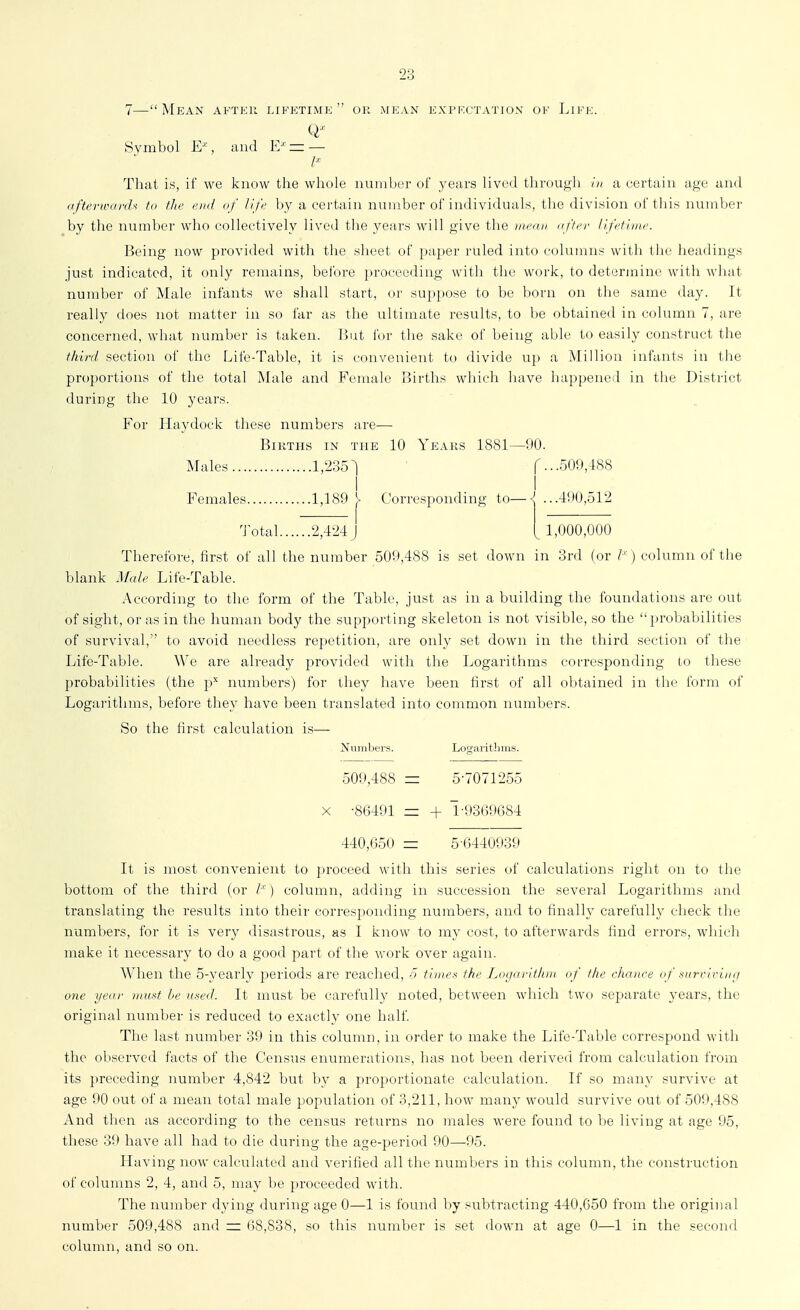 7—Mean after lifetime or mean extkctatiun of Life. Symbol E''', and V/ = — /■■■ That is, if we know the whole nuiiil)fr of years liv<'d tlii'nugli /// a certain age and afterwar(U to the end of life ])y a certain number of individuals, the division of this numl)er by the number who collectively lived the years will give the nwon of/er Hf'time. Being now provided witli the sheet of paper ruled into coluiuiis with the headings just indicated, it only remains, before proceeding with the work, to determine with what number of Male infants we shall start, or suppose to be born on the same day. It really does not matter in so far as the ultimate results, to be obtained in column 7, are concerned, what number is taken. But for the sake of being able to easily construct the third section of the Life-Table, it is convenient to divide up a Million infants in the proportions of the total Male and Female Births which have happeneil in the District during the 10 years. For Hay dock these numbers are— Births in the 10 Years 1881—90. Males 1,235^ ....509,488 Females 1,189 J> Corresponding to—\ ...4il0,ol2 ^ 1,000,000 'J otal 2,424 j Therefore, first of all the number 509,488 is set down in 3rd (or I'') column of the blank Male Life-Table. According to the form of the Table, just as in a building the foundations are out of sight, or as in the human body the supporting skeleton is not visible, so the probabilities of survival, to avoid needless repetition, are only set down in the third section of the Life-Table. We are already provided with the Logarithms corresponding to these probabilities (the p'' numbers) for ihey have been first of all obtained in tlie form of Logarithms, before they have been translated into common numbers. So the first calculation is— Numbei's. Locrarithnis. 509,488 — 5-7071255 X -86491 — + 1-93(39684 440,650 — 5-6440939 It is most convenient to proceed with this series of calculations right on to the bottom of the third (or I'- ) column, adding in succession the several Logarithms and translating the results into their corresponding numbers, and to finally carefully check the numbers, for it is very disastrous, as I kiiow to my cost, to afterwards find errors, whicli make it necessary to do a good part of the work over again. AVhen the 5-yearly periods are reached, o times the I^ogarithm of the cliance of surririmj one year inust he used. It must be carefully noted, between which two separate years, the original number is reduced to exactly one half The last number 39 in this column, in order to make the Life-Table correspond with the observed facts of the Census enumerations, has not been derived from calculation from its preceding number 4,842 but by a proportionate calculation. If so many survive at age 90 out of a mean total male population of 3,211, how many would survive out of 509,488 And then as according to the census returns no males were found to be living at age 95, these 39 have all had to die during the age-period 90—-95. Having now calculated and verified all the numbers in this column, the construction of columns 2, 4, and 5, may be proceeded with. The number dying during age 0—1 is found by subtracting 440,650 from the original number 509,488 and — 68,838, so this number is set down at age 0—1 in the second column, and so on.
