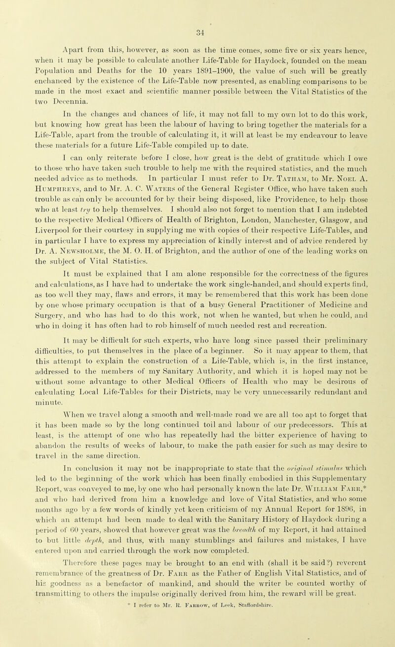 Apart from this, however, as soon as the time comes, some five or six years hence, when it may be possible to calculate another Life-Table for Hay dock, founded on the mean Population and Deaths for the 10 years 1891-1900, the value of such will be greatly enchanced by the existence of the Life-Table now presented, as enabling comparisons to be made in the most exact and scientific manner possible between the Vital Statistics of the two Decennia. In the changes and chances of life, it may not fall to my own lot to do this work, but knowing how great has been the labour of having to bring together the materials for a Life-Table, apart from the trouble of calculating it, it will at least be my endeavour to leave these materials for a future Life-Table compiled up to date. I can only reiterate before I close, how great is the debt of gratitude which I owe to those who have taken such trouble to help me with the required statistics, and the much needed advice as to methods. In particular I must refer to Dr. Tatham, to Mr. Noel A. Humphreys, and to Mr. A. C. Waters of the General Register Office, who have taken such trouble as can only be accounted for by their being disposed, like Providence, to help those who at least try to help themselves. I should also not forget to mention that I am indebted to the respective Medical Officers of Health of Brighton, London, Manchester, Glasgow, and Liverpool for their courtesy in supplying me with copies of their respective Life-Tables, and in particular I have to express my appreciation of kindly interest and of advice rendered by Dr. A. Newsholme, the M. 0. H. of Brighton, and the author of one of the leading works on the subject of Vital Statistics. It must be explained that I am alone responsible for the correctness of the figures and calculations, as I have had to undertake the work single-handed, and should experts find, as too well they may, flaws and errors, it may be remembered that this work has been done by one whose primary occupation is that of a bus}' General Practitioner of Medicine and Surgery, and who has had to do this work, not when he wanted, but when he could, and who in doing it has often had to rob himself of much needed rest and recreation. It may be difficult for such expei'ts, who have long since passed their preliminary difficulties, to put themselves in the place of a beginner. So it may appear to them, that this attempt to explain the construction of a Life-Table, which is, in the first instance, addressed to the members of my Sanitary Authority, and which it is hoped may not be without some advantage to other Medical Officers of Health who may be desirous of calculating Local Life-Tables for their Districts, may be very unnecessarily redundant and minute. AVhen we travel along a smooth and well-made road we are all too apt to forget that it has been made so by the long continued toil and labour of our predecessors. This at least, is the attempt of one who has repeatedly had the bitter experience of having to abandon the results of weeks of labour, to make the path easier for such as may desire to travel in the same direction. In conclusion it may not be inappropriate to state that the original stimulus which led to the beginning of the work which has been finally embodied in this Supplementary Report, was conveyed to me, by one who had personally known the late Dr. William Farr,* and who had derived from him a knowledge and love of Vital Statistics, and who some months ago by a few words of kindly yet keen criticism of my Annual Report for 1896, in which an attempt had been made to deal with the Sanitary History of Haydock during a period of 60 years, showed that however great was the breadth of my Report, it had attained to but little depth, and thus, with many stumblings and failures and mistakes, I have entered upon and carried through the work now completed. Therefore these pages may be brought to an end with (shall it be said ?) reverent remembrance of the greatness of Dr. Farr as the Father of English Vital Statistics, and of his goodness as a benefactor of mankind, and should the writer be counted worthy of transmitting to otliers the impulse originally derived from him, the reward will be great. * I refer to Mr. R. Eakrow, of Leek, Staffordshire. '