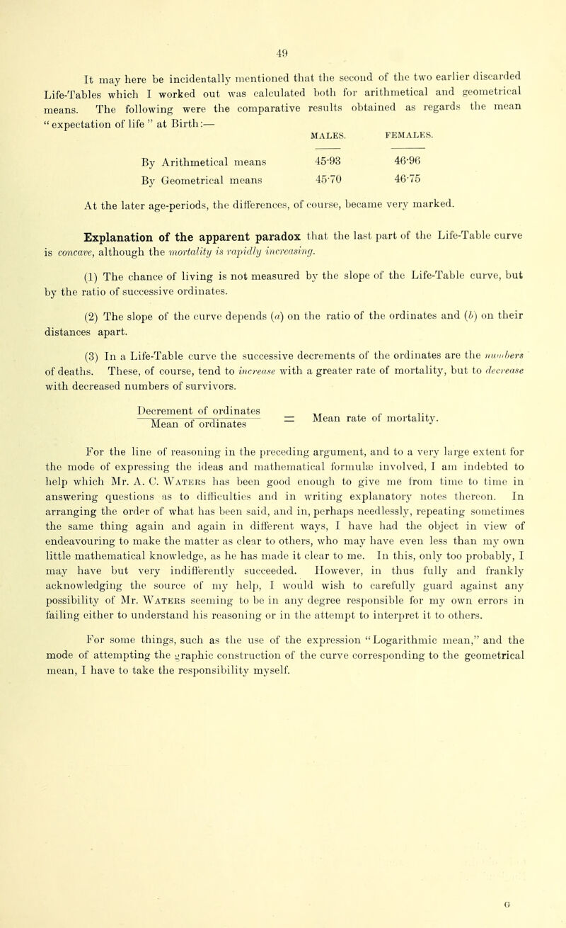 It may here be incidentally mentioned that the second of the two earlier discarded Life-Tables which I worked out was calculated both for arithmetical and geometrical means. The following were the comparative results obtained as regards the mean expectation of life  at Birth:— MALES. FEMALES. By Arithmetical means 45-93 46-96 By Geometrical means 45-70 46-75 At the later age-periods, the differences, of course, became very marked. Explanation of the apparent paradox that the last part of the Life-Table curve is concave, although the mortality is rapidly increasing. (1) The chance of living is not measured by the slope of the Life-Table curve, but by the ratio of successive ordinates. (2) The slope of the curve depends {a) on the ratio of the ordinates and (b) on their distances apart. (3) In a Life-Table curve the successive decrements of the ordinates are the n am hers of deaths. These, of course, tend to increase with a greater rate of mortality, but to decrease with decreased numbers of survivors. Decrement of ordinates , „ ^ —o V j^—I = Mean rate oi mortality. Mean of ordinates For the line of reasoning in the preceding argument, and to a very large extent for the mode of expressing the ideas and mathematical formulae involved, I am indebted to help which Mr. A. C. Waters has been good enough to give me from time to time in answering questions as to difficulties and in writing explanatory notes thereon. In arranging the order of what has been said, and in, perhaps needlessly, repeating sometimes the same thing again and again in different ways, I have had the object in view of endeavouring to make the matter as clear to others, who may have even less than my own little mathematical knowledge, as he has made it clear to me. In this, only too probably, I may have but very indifferently succeeded. However, in thus fully and frankly acknowledging the source of my help, I would wish to carefully guard against any possibility of Mr. Waters seeming to be in any degree responsible for my own errors in failing either to understand his reasoning or in the attempt to interpret it to others. For some things, such as the use of the expression Logarithmic mean, and the mode of attempting the i^raphic construction of the curve corresponding to the geometrical mean, I have to take the responsibility myself. G