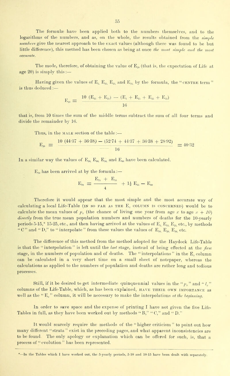 The formuke have been appHed botli to the numbers themselves, and to the logarithms of the numbers, and as, on the whole, the results obtained from the simjde jiiimZ'fc'r.s give the nearest approach to the exact values (although there was found to be but little difference), this metliod has been chosen as being at once the tuost simji/e iukI ilic mosf accurate. The mode, therefore, of obtaining tlie value of E^„ (tliat is, th(> expectation of Life at age 20) is simply this:— Having given the values of E- Ej. E.. and E.5. by the formula, the centrk term  is thus deduced :— 10 (E, + E,,) - (E, + E,, + E,, + E,,) E.,„ = 16 that is, from 10 times the sum of the middle terms subtract the sum of all four terms and divide the remainder by IG. Thus, in the male section of the table :— _ 10 (44-37 + 36-38; — (52-7-1 + 4-1-37 + 36-38 + 28-92) _ E,;i| — — 40-32 16 In a similar way the values of E3,, E40, E50, and E^o have been calculated. E-,| has been arrived at by the formula:— E7, + E,, E70 = + ^ — Eqo 4 Therefore it would appear that the most simple and the most accurate way of calculating a local Life-Table (in so far as the E, column is concerned) would be to calculate the mean values of (the chance of living one year from age x to age .r + 10) directly from the true mean population numbers and numbers of deaths for the lO-yearl}' periods 5-15,* 15-25, etc., and then having arrived at the values of E., Ej,, E.^,, etc., by methods  C  and  D, to  interpolate  from these values the values of E,„^ E^,, Ej,, etc. The difference of this metliod from the method adopted for the Haydock Life-Table is that the interpolation is left until the last stage, instead of being effected at the first stage, in the numbers of population and of deaths. The  interpolations  in the E,, column can be calcukited in a very short time on a small sheet of notepaper, whereas the calculations as applied to the numbers of population and deaths are rather long and tedious processes. Still, if it be desired to get intermediate quinquennial values in the p^ and  Z^. columns of the Life-Table, which, as has been explained, have their own importance as well as the  E, column, it will be necessary to make the interpolations at the beginning. In order to save space and the expense of printing I have not given the five Life- Tables in full, as they have been worked out by methods  B,  C,'' and  D. It would scarcely require the methods of the higher criticism  to point out how many different strata exist in the preceding pages, and what apparent inconsistencies are to be found. The only apology or explanation which can be offered for such, is, that a process of  evolution  has been represented. *—In the Tables which I have worked out, the 5-yearly periods, 5-10 and 10-15 have been dealt with separately.