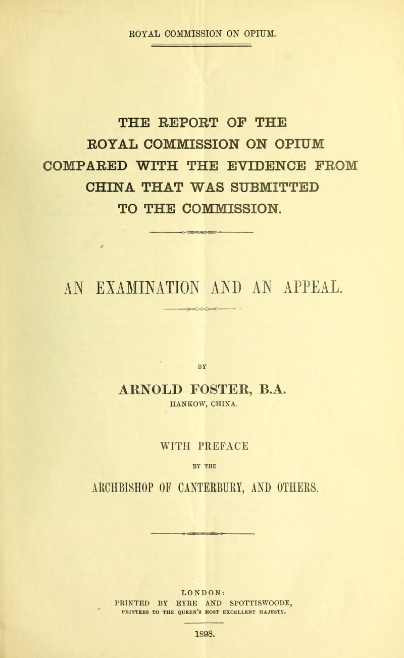 ROYAL COMMISSION ON OPIUM. THE REPORT OP THE ROYAL COMMISSION ON OPIUM COMPARED WITH THE EVIDENCE PROM CHINA THAT WAS SUBMITTED TO THE COMMISSION. / AN EXAMINATION AND AN APPEAL. o<>c>-< BY ARNOLD FOSTER, B.A. HANKOW, CHINA. WITH PREFACE BY THE ARCHBISHOP OF CANTERBURY, AND OTHERS. LONDON: PRINTED BY EYRE AND SPOTTISWOODE, PRINTERS TO THE QUEEN'S MOST EXCELLENT MAJESTY. 1898.