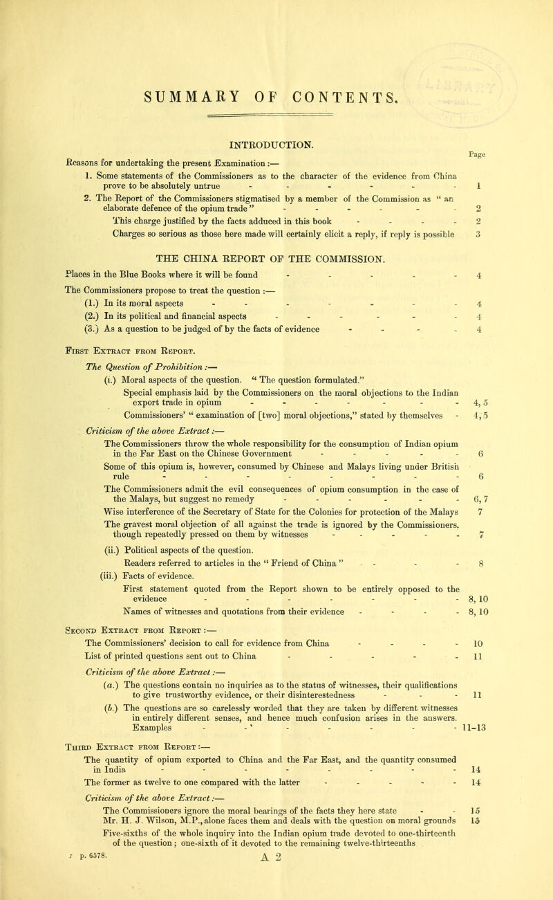 SUMMARY OF CONTENTS, INTRODUCTION. Page Reasons for undertaking the present Examination:— 1. Some statements of the Commissioners as to the character of the evidence from China prove to be absolutely untrue - - - - - - 1 2. The Eeport of the Commissioners stigmatised by a member of the Commission as  an elaborate defence of the opium trade - - - - - - 2 This charge justified by the facts adduced in this book - - . _ 2 Charges so serious as those here made will certainly elicit a reply, if reply is possible 3 THE CHINA REPORT OF THE COMMISSION. Places in the Blue Books where it will be found - - - - - 4 The Commissioners propose to treat the question :— (1.) In its moral aspects - - - - - - - 4 (2.) In its political and financial aspects . . - - _ .4 (3.) As a question to be judged of by the facts of evidence - - - - 4 First Extkact from Report. The Question of Prohibition:— (i.) Moral aspects of the question.  The question formulated. Special emphasis laid by the Commissioners on the moral objections to the Indian export trade in opium - - - - - - - 4,5 Commissioners'  examination of [two] moral objections, stated by themselves - 4,5 Criticism of the above Extract:— The Commissioners throw the whole responsibility for the consumption of Indian opium in the Far Bast on the Chinese G-overnment - - - - - 6 Some of this opium is, however, consumed by Chinese and Malays living under British rule - - - - - - - - 6 The Commissioners admit the evil consequences of opium consumption in the case of the Malays, but suggest no remedy - - - - - - 6,7 Wise interference of the Secretary of State for the Colonies for protection of the Malays 7 The gravest moral objection of all against the trade is ignored by the Commissioners, though repeatedly pressed on them by witnesses - - - - - > (ii.) Political aspects of the question. Readers referred to articles in the  Friend of China  - - - 8 (iii.) Facts of evidence. First statement quoted from the Report shown to be entirely opposed to the evidence - - - - - - - 8, 10 Names of witnesses and quotations from their evidence - - - - 8, 10 Second Extract from Report :— The Commissioners' decision to call for evidence from China - - - - 10 List of ]irinted questions sent out to China - - - - - 11 Criticism of the above Extract:— (a.) The questions contain no inquiries as to the status of witnesses, their qualifications to give trustworthy evidence, or their disinterestedness - - - II (b.) The questions are so carelessly worded that they are taken by different witnesses in entirely different senses, and hence much confusion arises in the answers. Examples - - ' - - - - - 11-13 Third Extract from Report :— The quantity of opium exported to China and the Far East, and the quantity consumed in India - - - - - - - - 14 The former as twelve to one compared with the latter - - - - - 14 Criticism of the above Extract:— The Commissioners ignore the moral bearings of the facts they here state - - ] .5 Mr. H. J. Wilson, M.P., alone faces them and deals with the question on moral grounds 15 Five-sixths of the whole inquiry into the Indian opium trade devoted to one-thirteenth of the question; one-sixth of it devoted to the remaining twelve-thirteenths