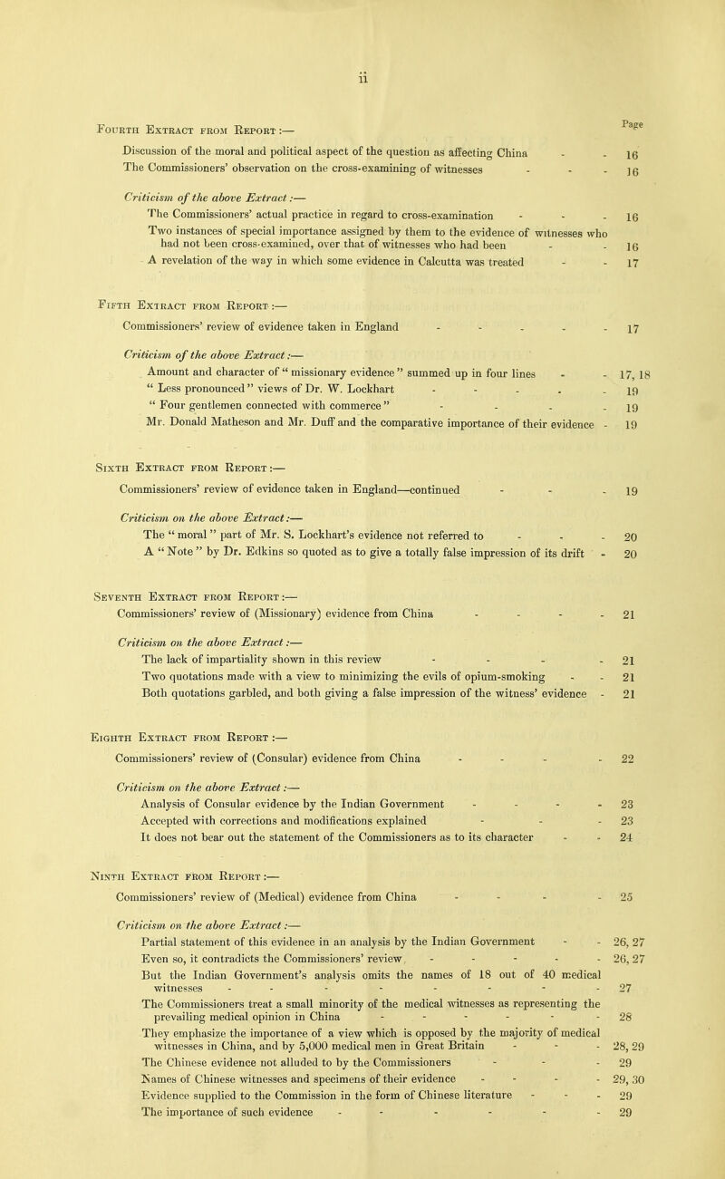 Fourth Extract from Eeport :— Discussion of the moral and political aspect of the question as affecting China The Commissioners' observation on the cross-examining of witnesses Criticism of the above Extract:— The Commissioners' actual practice in regard to cross-examination - - - 16 Two instances of special importance assigned by them to the evidence of witnesses who had not been cross-examiued, over that of witnesses who had been - . jf5 A revelation of the way in which some evidence in Calcutta was treated - - 17 Fifth Extract from Report :— Commissioners' review of evidence taken in England - - - - - 17 Criticism of the above Extract:— Amount and character of missionary evidence summed up in four lines - - 17, 18  Less pronounced views of Dr. W. Lockhart - - - . - 19  Four gentlemen connected with commerce - - . - 19 Mr. Donald Matheson and Mr. Duff and the comparative importance of their evidence - 19 Sixth Extract from Report:— Commissioners' review of evidence taken in England—continued - - - 19 Criticism on the above Extract:— The  moral  part of Mr. S. Lockhart's evidence not referred to - - - 20 A  Note  by Dr. Edkins so quoted as to give a totally false impression of its drift - 20 Seventh Extract prom Report :— Commissioners' review of (Missionary) evidence from China - - - - 21 Criticism on the above Extract:— The lack of impartiality shown in this review - - - - 21 Two quotations made with a view to minimizing the evils of opium-smoking - - 21 Both quotations garbled, and both giving a false impression of the witness' evidence - 21 Eighth Extract from Report :— Commissioners' review of (Consular) evidence from China - - - - 22 Criticism on the above Extract:— Analysis of Consular evidence by the Indian Government - - - - 23 Accepted with corrections and modifications explained - - - 23 It does not bear out the statement of the Commissioners as to its character - - 24 Ninth Extract from Report :— Commissioners' review of (Medical) evidence from China - - - - 25 Criticism on the above Extract:—- Partial statement of this evidence in an analysis by the Indian Government - - 26, 27 Even so, it contradicts the Commissioners' review . - - . . 26,27 But the Indian Government's analysis omits the names of 18 out of 40 medical witnesses - - - - - - - - 27 The Commissioners treat a small minority of the medical witnesses as representing the prevailing medical opinion in China .... . - 28 They emphasize the importance of a view which is opposed by the majority of medical witnesses in China, and by 5,000 medical men in Great Britain - - - 28, 29 The Chinese evidence not alluded to by the Commissioners - - - 29 Names of Chinese witnesses and specimens of their evidence - - - - 29, 30 Evidence supplied to the Commission in the form of Chinese literature - - - 29 The importance of such evidence - - - - - - 29 Page 16 16