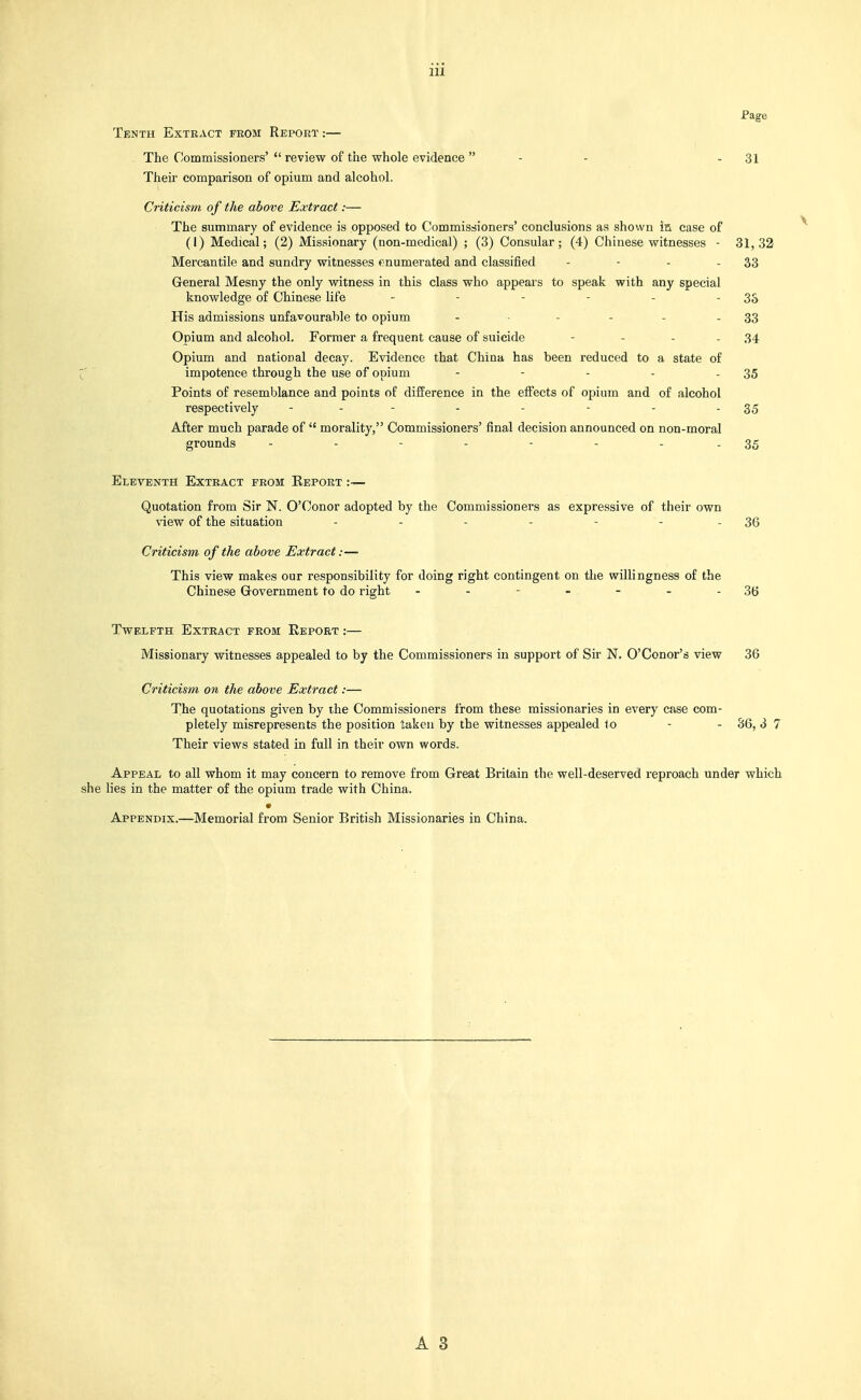 ■Page Tenth Extract from Report :— . The Commissioners' review of the whole evidence - - - 31 Theii comparison of opium and alcohol. Criticism of the above Extract:— The summary of evidence is opposed to Commissioners' conclusions as shown ia case of (I) Medical; (2) Missionary (non-medical) ; (3) Consular; (4) Chinese witnesses - 31,32 Mercantile and sundry witnesses enumerated and classified - - - - 33 General Mesny the only witness in this class who appears to speak with any special knowledge of Chinese life - - - - - - 33 His admissions unfavourable to opium ..... . 33 Opium and alcohol. Former a frequent cause of suicide - - . . 34 Opium and national decay. Evidence that China has been reduced to a state of impotence through the use of opium - - - - - 35 Points of resemblance and points of difference in the effects of opium and of alcohol respectively - - - - - - - - 35 After much parade of morality, Commissioners' final decision announced on non-moral grounds - - - - - - - - 35 Eleventa Extract from Report :~ Quotation from Sir N. O'Conor adopted by the Commissioners as expressive of their own view of the situation - - - - - - - 36 Criticism of the above Extract:— This view makes our responsibility for doing right contingent on the willingness of the Chinese Grovernment to do right - - - - - - - 36 Twelfth Extract from Report :— Missionary witnesses appealed to by the Commissioners in support of Sir N. O'Conor's view 36 Criticism on the above Extract:— The quotations given by the Commissioners from these missionaries in every case com- pletely misrepresents the position taken by the witnesses appealed to - - 36, 3 7 Their views stated in full in their own words. Appeal to all whom it may concern to remove from Great Britain the well-deserved reproach under which lies in the matter of the opium trade with China. Appendix.—Memorial from Senior British Missionaries in China.