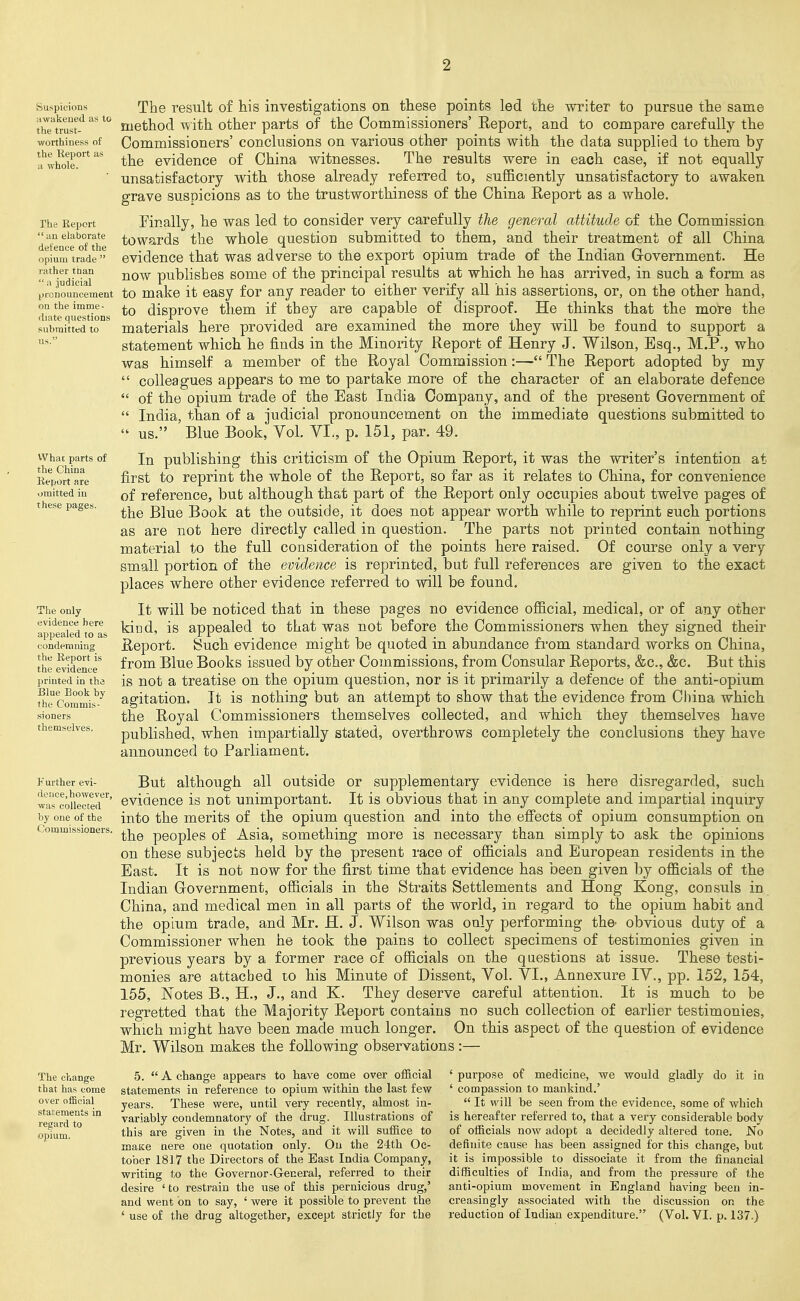 suspicions awakened as to the trust- worthiness of the Report as a whole. The Report  an elaborate defence of the opium trade  rather than  a judicial pronouncement on the imme- diate questions submitted to us. What parts of the China Report are omitted in these pages. The only evidence here appealed to as condemning the Report is the evidence printed in the Blue Book by the Commis- sioners themselves. !Further evi- deuce,however, was collected by one of the Commissioners. The result of his investigations on these points led the writer to pursue the same method with other parts of the Commissioners' Eeport, and to compare carefully the Commissioners' conclusions on various other points with the data supplied to them by the evidence of China witnesses. The results were in each case, if not equally unsatisfactory with those already referred to, sufficiently unsatisfactory to awaken grave susoicions as to the trustworthiness of the China Report as a whole. Finally, he was led to consider very carefully the general attitude of the Commission towards the whole question submitted to them, and their treatment of all China evidence that was adverse to the export opium trade of the Indian Government. He now publishes some of the principal results at which he has arrived, in such a form as to make it easy for any reader to either verify all his assertions, or, on the other hand, to disprove tliem if they are capable of disproof. He thinks that the more the materials here provided are examined the more they will be found to support a statement which he finds in the Minority Report of Henry J. Wilson, Esq., M.P., who was himself a member of the Royal Commission:— The Report adopted by my  colleagues appears to me to partake more of the character of an elaborate defence  of the opium trade of the East India Company, and of the present Government of  India, than of a judicial pronouncement on the immediate questions submitted to  us. Blue Book, Vol. VI., p. 151, par. 49. In publishing this criticism of the Opium Report, it was the writer's intention at first to reprint the whole of the Report, so far as it relates to China, for convenience of reference, but although that part of the Report only occupies about twelve pages of the Blue Book at the outside, it does not appear worth while to reprint such portions as are not here directly called in question. The parts not printed contain nothing material to the full consideration of the points here raised. Of course only a very small portion of the evidence is reprinted, but full references are given to the exact places where other evidence referred to will be found. It will be noticed that in these pages no evidence official, medical, or of any other kind, is appealed to that was not before the Commissioners when they signed their Report. Such evidence might be quoted in abundance from standard works on China, from Blue Books issued by other Commissions, from Consular Reports, &c., &c. But this is not a treatise on the opium question, nor is it primarily a defence of the anti-opium agitation. It is nothing but an attempt to show that the evidence from China which the Royal Commissioners themselves collected, and which they themselves have published, when impartially stated, overthrows completely the conclusions they have announced to Parliament. But although all outside or supplementary evidence is here disregarded, such evidence is not unimportant. It is obvious that in any complete and impartial inquiry into the merits of the opium question and into the efi'ects of opium consumption on the peoples of Asia, something more is necessary than simply to ask the opinions on these subjects held by the present race of officials and European residents in the East. It is not now for the first time that evidence has been given by officials of the Indian Government, officials in the Straits Settlements and Hong Kong, consuls in China, and medical men in all parts of the world, in regard to the opium habit and the opium trade, and Mr. H. J. Wilson was only performing the' obvious duty of a Commissioner when he took the pains to collect specimens of testimonies given in previous years by a former race of officials on the questions at issue. These testi- monies are attached lo his Minute of Dissent, Vol. VI., Annexure IV., pp. 152, 154, 155, Notes B., H., J., and K. They deserve careful attention. It is much to be regretted that the Majority Report contains no such collection of earlier testimonies, which might have been made much longer. On this aspect of the question of evidence Mr. Wilson makes the following observations:— The change that has come over official statements in regard to opium. 5.  A change appears to have come over official statements in reference to opium within the last few years. These were, until very recently, almost in- variably condemnatory of the drug. Illustrations of this are given in the Notes, and it will suffice to maKe nere one quotation only. On the 2-ith Oc- tober 181.7 the Directors of the East India Company, writing to the Governor-General, referred to their desire ' to restrain the use of this pernicious drug,' and vyent on to say, ' were it possible to prevent the ' use of the drug altogether, except strictly for the ' purpose of medicine, we would gladly do it in ' compassion to mankind.'  It will be seen from the evidence, some of which is hereafter referred to, that a very considerable body of officials now adopt a decidedly altered tone. No definite cause has been assigned for this change, but it is impossible to dissociate it from the financial difficulties of India, and from the pressure of the anti-opium movement in England having been in- creasingly associated with the discussion on the reduction of Indian expenditure.^ (Vol. YI. p. 137.)