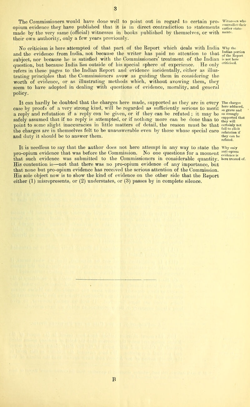The Commissioners would have done well to point out in regard to certain pro- witnesses who opium evidence they have published that it is in direct contradiction to statements earlier state-^'' made by the very same (official) witnesses in books published by themselves, or with ments. their own authority, only a few years previously. No criticism is here attempted of that part of the Report which deals with India why the and the evidence from India, not because the writer has paid no attention to that ot-thTitrporT subject, nor because he is satisfied with the Commissioners' treatment of the Indian is uot here question, but because India lies outside of his special sphere of experience. He only refers in these pages to the Indian Heport and evidence incidentally, either as illus- trating principles that the Commissioners avow as guiding them in considering the worth of evidence, or as illustrating methods which, without avowing them, they seem to have adopted in dealing with questions of evidence, morality, and general policy. It can hardly be doubted that the charges here made, supported as they are in every The charges case by proofs of a very strong kind, will be regarded as sufficiently serious to merit so'^aveami'' a reply and refutation if a reply can be given, or if they can be refuted ; it may be so strongly safely assumed that if no reply is attempted, or if nothing more can be done than to ^hey wm*^ point to some slight inaccuracies in little matters of detail, the reason must be that eertiiiniy not the charges are in themselves felt to be unanswerable even by those whose special care vefuhubn if and duty it should be to answer them. they can be refuteJ. It is needless to say that the author does uol here attempt in any way to state the why only pro-opium evidence that was before the Commission. No one questions for a moment evi'denc'!^ that such evidence was submitted to the Commissioners in considerable quantity, here treated of. His contention is—not that there was no pro-opium evidence of any importance, but that none but pro-opium evidence has received the serious attention of the Commission. His sole object now is to show the kind of evidence on the other side that the Report either (1) misrepresents, or (2) understates, or (3) passes by in complete silence. B