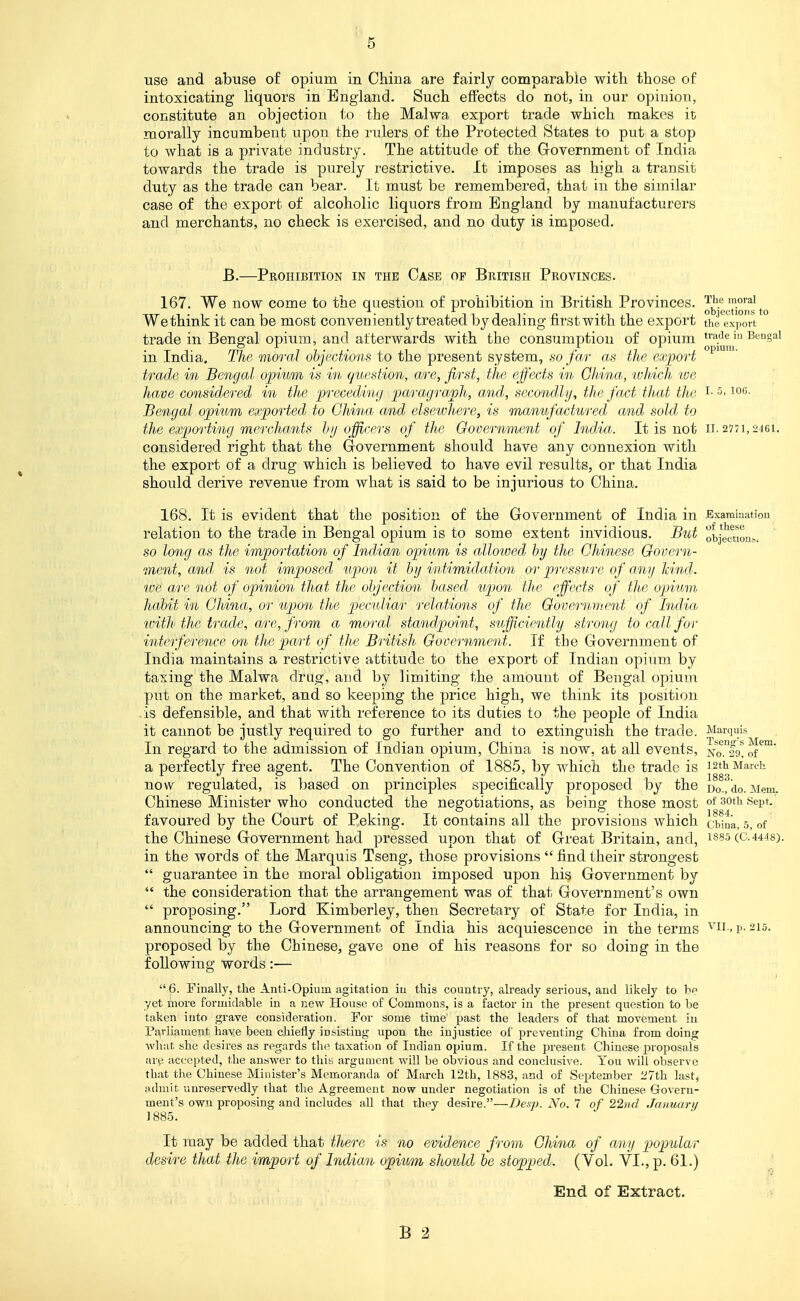 t 5 use and abuse of opium in China are fairly comparabie with those of intoxicating liquors in England. Such effects do not, in our opinion, constitute an objection to the Malwa export trade which makes it morally incumbent upon the rulers of the Protected States to put a stop to what is a private industry. The attitude of the Government of India towards the trade is purely restrictive. It imposes as high a transit duty as the trade can bear. It must be remembered, that in the similar case of the export of alcoholic liquors from England by manufacturers and merchants, no check is exercised, and no duty is imposed. B.—Prohibition in the Case op British Provinces. 167. We now come to the question of prohibition in British Provinces, ^^j*^.^™^^^^ Wethink it can be most conveniently treated by dealing first with the export the export trade in Bengal opium, and afterwards with the consumption of opium tra'Je iu Bengal in India. The moral objections to the present system, so far as the ex])ort trade in Bengal opium is in (question, are, first, the effects in Ghina, tvhich loe have considered in the preceding paragraph, and, secondly, the fact that the i- 5. loo- Bengal opium exported to Ghina. and elsewhere, is mamfactured and sold to the exporting mercliants hij officers of the Government of Ind'ia. It is not ii. 277i,246i. considered right that the Grovernment should have any connexion with the export of a drug which is believed to have evil results, or that India should derive revenue from what is said to be injurious to China. 168. It is evident that the position of the Government of India in .Examination relation to the trade in Bengal opium is to some extent invidious. But objmiont.. so long as the importation of IndAan opium is allowed by the Chinese Govern- raent, and, is not imposed iipon it by intimidation or pressure of any Jcindj. we are not of opinion that the objection based tijwn the effects of the opium habit in Ghina, or upon the peculiar relations of the Government of India ivith the trade, are, from a moral standpoint, sufficiently strong to call for interference on the part of the British Government. If the Government of India maintains a restrictive attitude to the export of Indian opium by taxing the Malwa di-ug, and by limiting the amount of Bengal opium put on the market, and so keeping the price high, we think its position is defensible, and that with reference to its duties to the people of India it cannot be justly required to go further and to extinguish the trade. Marquis In regard to the admission of Indian opium, China is now, at all events, xo.^fg! of a perfectly free agent. The Convention of 1885, by which the trade is 12th March now regulated, is based on principles specifically proposed by the Do.ido. Mem. Chinese Minister who conducted the negotiations, as being those most of ^oth Sept.' favoured by the Court of Peking. It contains all the provisions which cbina, 5, of the Chinese Government had pressed upon that of Great Britain, and, 188.5(0.44^8). in the words of the Marquis Tseng, those provisions  find their strongest  guarantee in the moral obligation imposed upon his Government by  the consideration that the arrangement was of that Government's own  proposing. Lord Kimberley, then Secretary of State for India, in announcing to the Government of India his acquiescence in the terms ^'ii -1'- 215. proposed by the Chinese, gave one of his reasons for so doing in the following words:—  6. Finally, the Anti-Opium agitation iu this country, already serious, and likely to be yet more formidable in a new House of Commons, is a factor in the present question to be taken into grave consideration. For some time past the leaders of that movement iu Pairliament have been chiefly insisting upon the injustice of preventing China from doing what she desires as regards the taxation of Indian opium. If the present Chinese proposals are accepted, the answer to this argument will be obvious and conclusive. You will observe that the Chinese Minister's Memoranda of March 12th, 1883, and of September 27th last, admit unreservedly that the Agreement now under negotiation is of the Chinese Govern- ment's own proposing and includes all that they desire.—Desjo. No. 7 of 22nd January 1885. It may be added that there is no evidence from Ghina of any popular desire that the import of Indian opium should be stopped. (Vol. YL, p. 61.) J End of Extract.