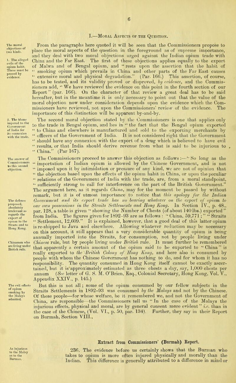 I.—Moral Aspects of the Question. The moral objections of two kinds. 1. The alleged evils of the opium habit. These must be proved by evidence. \ 2. The blame imputed to the Government of India for its connexion with the trade. The answpr of Commissioners to this second objection. The defence propo.sed, absolutely irrelevant as regards the export of opuim to the Straits and to Hong Kong. Chinamen who are living under British rule. The evil effects of opium smoking by the Malays admitted. From the paragraphs here quoted it will be seen that the Commissioners propose to place the moral aspects of the question in the foreground as of supreme importance, and they deal with two moral objections urged against the Indian opium trade with China and the Far East. The lirst of these objections applies equally to the export of Malwa and of Bengal opium, and  rests upon the assertion that the habit of  smoking opium which prevails in China and other parts of the Far East causes  extensive moral and physical degradation. (Par. 166.) This assertion, of course, has to be tested, and its validity proved or disproved, hij evidence, and the Commis- sioners add, We have reviewed the evidence on this point in the fourth section of our Report (par. 166). On the character of that review a great deal has to be said hereafter, but in the meantime it is only necessary to point out that the value of the moral objection now under consideration depends upon the evidence which the Com- missioners have reviewed, not upon the Commissioners' review of the evidence. The importance of this distinction will be apparent by-and-by. The second moral objection stated by the Commissioners is one that applies only to the trade in Bengal opium, and lies in  the fact that the Bengal opium exported  to China and elsewhere is manufactured and sold to the exporting merchants by  officers of the G-overnment of India. It is not considered right that the Government  should have any connexion with the export of a drug which is believed to have evil  results, or that India should derive revenue from what is said to be injurious to ,  China. (Par 167). The Commissioners proceed to answer this objection as follows :—So long as the  importation of Indian opium is allowed by the Chinese Government, and is not  imposed upon it by intimidation or pressure of any kind, we are not of opinion that  the objection based upon the effects of the opium habit in China, or upon the peculiar  relations of the Government of India with the trade, are, from a moral standpoint,  sufficiently strong to call for interference on the part of the British Government. The argument here, as it regards China, may for the moment be passed by without remark, but it is of utmost importance to notice that this apology for the Indian Government and its exjport trade has no hearing whatever on the export of opium to our oivn possessions in the Straits Settlements and Hong Kong. In Section IV., p. 48., par. 128, a table is given  showing the Number of Chests (of about 140 lbs.) exported  from India. The figures given for 1892-93 are as follows :  China, 59,771;   Straits  Settlement, 12,609. It is explained, however, that a good deal of this latter opium is re-shipped to Java and elsewhere. Allowing whatever reduction may be necessary on this account, it still appears that a very considerable quantity of opium is being annually imported into the Straits, for consumption, not by jDOople living under Chinese rule, but by people living under British rule. It must further be remembered that apparently a certain amount of the opium said to be exported to China is really exported to the iBritish Colony of Hong Kong, and here also is consumed by people with whom the Chinese Government has nothing to do, and for whom it has no responsibility. The quantity consumed in Hong Kong itself cannot be exactly ascer- tained, but it is approximately estimated as three chests a (Uiy, say, 1,000 chests per annum {See letter of G. S. M. O'Brien, Esq., Colonial Secretary, Hong Kong, Yol. V., Appendix XXIV., p. 145.) But this is not all; some of the opium consumed by our fellow subjects in the Straits Settlements in 1892-93 was consumed hy the Malays and not by the Chinese. Of these people—for whose welfare, be it remembered we, and not the Government of China, are responsible—the Commissioners tell us  In the case of the Malays the injurious effects, physical and moral, are by general consent more evident i.e. than in the case of the Chinese, (Vol. VI., p. 50, par. 134). Further, they say in their Report on Burmah, Section VIII., Extract from Commissioners' (Burmah) Report. tl\iriLSky ^3^- evidence before us certainly shows that the Burman who as to the takes to opium is more often injured physically and morally than the Indian. This diflference is generally attributed to a difference in mind or