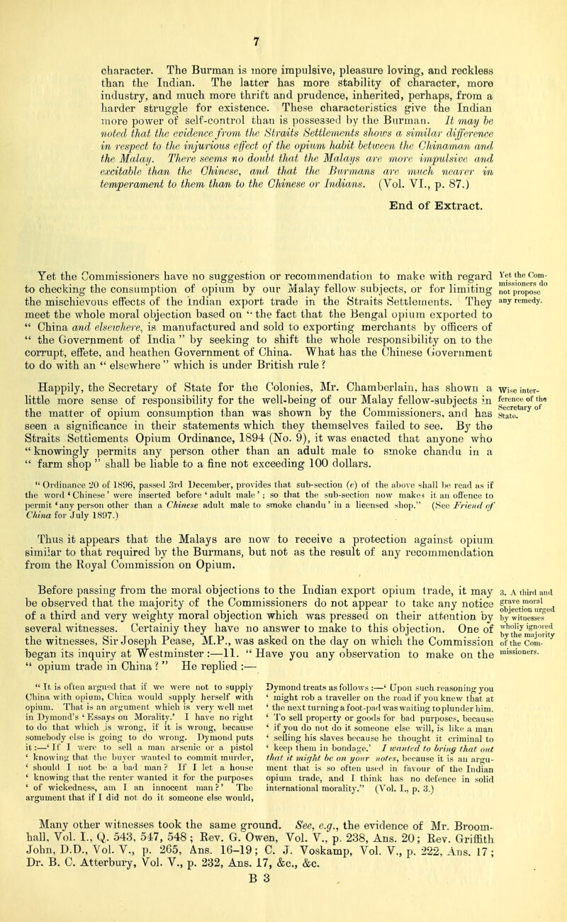 character. The Burman is more impulsive, pleasure loving, and reckless than the Indian. The latter has more stability of character, more industry, and much more thrift and prudence, inherited, perhaps, from a harder struggle for existence. These characteristics give the Indian more power of self-control than is possessed by the Burman. It may he noted that the evidence from the Straits Settlements shmvs a similar difference in respect to the injurious effect of the opium habit between the Chinaman and the Malay. There seems no doubt that the Malays are more impulsive and excitable than the Chinese, aiidj that the Burmans are much nearer in temperament to them than to the Chinese or Indians. (Vol. VI., p. 87.) End of Extract. Yet the Commissioners have no suggestion or recommendation to make with regard i'ettheCom- to checking the consumption of opium by our Malay fellow subjects, or for limiting ot propose ^ the mischievoiis effects of the Indian export trade in the Straits Settlements. They a.°y remedy, meet the whole moral objection based on '• the fact that the Bengal opium exported to  China and elseivhere^ is manufactured and sold to exporting merchants by officers of  the Government of India  by seeking to shift the whole responsibility on to the corrupt, effete, and heathen Grovernment of China. What has the Chinese Government to do with an  elsewhere  which is under British rule ? Happily, the Secretary of State for the Colonies, Mr. Chamberlain, has shown a wise inter- little more sense of responsibility for the well-being of our Malay fellow-subjects in l^f*'^^^ ^j.' the matter of opium consumption than was shown by the Commissioners, and bas s^atl*^^^^ seen a significance in their statements which they themselves failed to see. By the Straits Settlements Opium Ordinance, 1894 (No. 9), it was enacted that anyone who  knowingly permits any person other than an adult male to smoke chandu in a  farm shop  shall be liable to a fine not exceeding 100 dollars.  Ordinance 20 of 1896, passed 3rd December, provides that sub-section (e) of the above shall be read as if the word * Chinese' were inserted before ' adult male'; so that the sub-section now make? it an offence to permit * any person other than a Chinese adult male to smoke chandu' in a licensed shop. (See Friend of China for July 1897.) Thus it appears that the Malays are now to receive a protection against opium similar to that required by the Burmans, but not as the result of any recommendation from the Royal Commission on Opium. Before passing from the moral objections to the Indian export opium trade, it may 3, Athirdaud be observed that the majority of tbe Commissioners do not appear to take any notice ^^'^'Jgtionur-^ed of a third and very weighty moral objection which was pressed on their attention by by witMsse^^ several witnesses. Certainly they have no answer to make to this objection. One of J,'''^the^ijj?,joHty the witnesses, Sir Joseph Pease, M.P., was asked on the day on which the Commission of the Com- began its inquiry at Westminster:—11. Have you any observation to make on the ™issioners.  opium trade in China ?  He replied :—  Tt is often argued that if we were not to supply Dymond treats as follows :—' Upon such reasoning you China M'ith opium, China would supply herself with ' might rob a traveller on the road if you knew that at opium. That is an argument which is very v/ell met ' the next turning a foot-pad was waiting 10plunder him. in Dymond's ' Essays on Morality.' I have no right ' To sell property or goods for bad purposes, because to do that which is wrong, if it is wrong, because ' if you do not do it someone else will, is like a man somebody else is going to do Avrong. Dymond puts ' selling his slaves because he thought it criminal to it:—'If I were to sell a man arsenic or a pistol ' keep them in bondage.' I icnntcd to bring that out ' knowing that the buyer wanted to commit murder, that it might he on ijonr notes, because it is an argu- ' should I not be a bad man ? If I let a house ment that is so often used in favour of the Indian ' knowing that the renter wanted it for the purposes opium trade, and I think has no defence in solid ' of wickedness, am I an innocent man ?' The international morality. (Vol. I., p, 3.> argument that if I did not do it someone else would. Many other witnesses took the same ground. See, e.g., the evidence of Mr. Broom- hall, Vol. I., Q. 543, 547, 548 ; Rev. G. Owen, Vol. V., p. 238, Ans. 20; Rev. Griffith John, D.D., Vol. v., p. 265, Ans. 16-19; C. J. Voskamp, Vol. V., p. 222, Ans. 17; Dr. B. C. Atterbury, Vol. V., p. 232, Ans. 17, &c., &c.