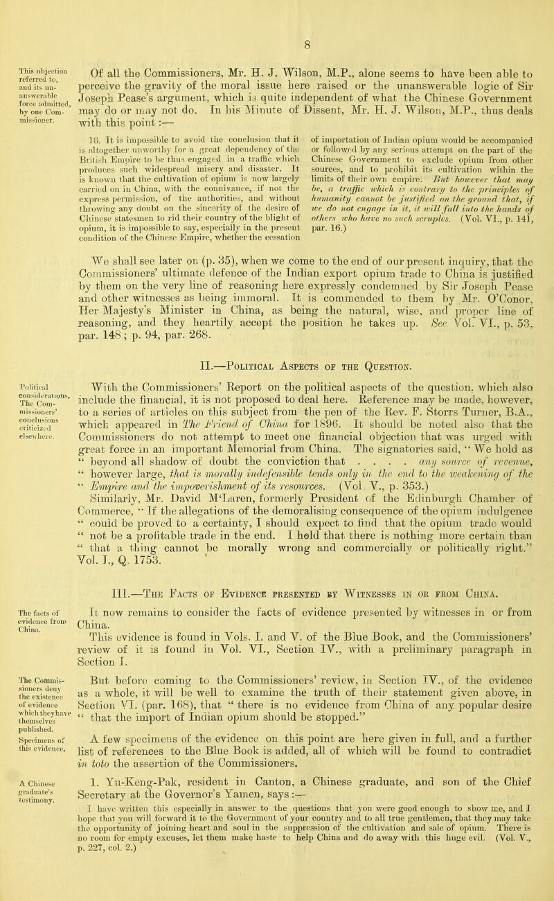 This objection referred tci, and its un- iinsAverable force adniitterl, by one Com- missioner. Of all the Commissioners, Mr. H. J. Wilson, M.P., alone seems to have been able to perceive the gravity of the moral issue here raised or the unanswerable logic of Sir Josepli Pease's argument, which is quite independent of what the Chinese Government may do or may not do. In his Minute of Dissent, Mr. H. J. Wilson, M.P., thus deals with this point:— 16. It is impossible to avoid the conclusion that it is altogether unworthy for a great dependency ol' the British Empire to be thus engaged in a tratiic vrhich produces such widespread misery and disaster. It is known that the cultivation of opium is now largely carried on in China, with the connivance, if not the express permission, of the authorities, and without throwing any doubt on the sincerity of the desire of Chinese statesmen to rid their country of the blight of opium, it is impossible to say, especially in the present condition of the Chinese Empire, whether the cessation of importation of Indian opium would be accompanied or follo\yed by any serious attempt on the pait of the Chinese Government to exclude opium from other sources, and to prohibit its cultivation within the limits of their own empire. But however that may he, a traffic which h contrary to the principles of humanity cannot be justified on the ground that, if we do not engage in it, it will fall into the hands of others ivho have no such scruples. (Vol. VI., p. 141, par. 16.) We shall see later on (p. 35), when we come to the end of our present inquiry, that the Commissioners' ultimate defence of the Indian export opium trade to China is justified by them on the very line of reasoning here expressly condemned by Sir Joseph Pease and other witnesses as being immoral. It is coaimended to them by Mr. O'Conor, Her Majesty's Minister in China, as being the natural, wise, and proper line of reasoning, and they heartily accept fche position he takes up. See Vol. VI., p par. 148; p. 94, par. 268. 53. Political considerations. The Com- missioners' coucluslons criticized elsewhere. II.—Political Aspects of the Question. With the Commissioners' Eeport on the political aspects of the question, which also include the financial, it is not proposed to deal here. Reference may be made, however, to a series of articles on this subject from the pen of the E,ev. F. Storrs Turner, B.A., which appeared in The Friend of China for 1896. It should be noted also that the Com.missioners do not attempt to meet one financial objection that was urged with great force in an important Memorial from China. The signatories said,  We hold as  beyond all shadow of doubt the conviction that .... any aource of revenue,  however large, that is morally indefensible tends only in the end to the ivealcening of the  Empire and: the impoverishment of its resources. (Vol. V., p. 353.) Similarly, Mr. David M'Laren, formerly President of the Edinburgh Chamber of Commerce,  If the allegations of the demoralising consequence of the opium indulgence  could be proved to a certainty, I should expect to fi.nd that the opium traide would  not be a profitable trade in the end. I hold that there is nothing more certain than  that a thing cannot be morally wrong and commercially or politica,lly right. Vol. I., Q. 1753. III.—The Facts of Evidence presented by Witnesses in oe from China. The facts of evidence froni China. The Commis- sioners deny the existence of evidence which they have themselves published. Specimens of this evidence. A Chinese graduate's testimony. It now remains to consider the facts of evidence presented by witnesses in or from China. This evidence is found in Vols. 1= and V. of the Blue Book, and the Commissioners' review of it is found in Vol. VI,, Section IV., with a preliminary paragraph in Section I. But before coming to the Commissioners' review, in Section IV., of the evidence as a whole, it will be well to examine the truth of their statement given above, in Section Yl. (par. 168), that  there is no evidence from China of any popular desire  that the import of Indian opium should be stopped. A few specimens of the evidence on this point are here given in full, and a further list of references to the Blue Book is added, all of which Avill be found to contradict in toto the assertion of the Commissioners. 1. Yu-Keng-Pak, resident in Canton, a Chinese graduate, and son of the Chief Secretary at the Governor's Yamen, says:— I have written this especially in answer to the questions that you were good enough to show me, and I hope that you will forward it to the Grovernment of your country and to all true gentlemen, that they may take the opportunity of joining heart and soul in the suppression of the cultivation and sale of opium. There is no room for empty excuses, let them make haste to help China and do away with this huge evil. (Vol. V., p. 227, col. 2.)