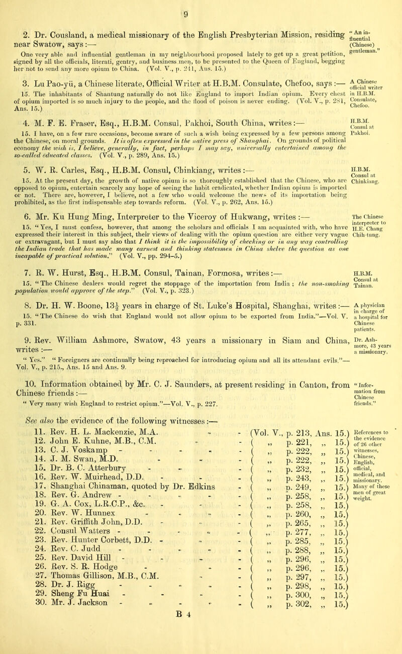 ■ An in- 2. Dr. Coiisland, a medical missionary of the English Presbyterian Mission, residing q^^^^^^^ near Swatow, says:— (Chinese) One very able and influential gentleman in my neiglibourhood proposed lately to get up a great petition, g^^*^^™^^ signed by all the officials, literati, gentry, and business men, to be presented to the Queen of Eugiaud, begging her not to send any more opium to China. (Vol. V., p. 2 11, Aus. 15.) 3. Lu Pao-yii, a Chinese literate, Official Writer at H.B.M. Consulate, Chefoo, says :— ^^^^j-^e^:' J ' ' ' ' J olfaeuil writer 15. The inhabitants of Shantung naturally do not like England to import Indian opium. Every chest in LT.B.M. of opium imported is so much injury to the people, and the flood of poison is never ending. Ans. 15.) (Vol. v., p. 281, Consulate, ^ ' Chefoo. 4. M. F. B. Eraser, Esq., H.B.M. Consul, Pakhoi, South China, writes:— 15. I have, on a few rare occasions, become aware of sucli a wish being expressed by a few persons among the Chinese, on moral grounds. It is often, ea-pressecl in the native presa of Shanghai. On grounds of political economy the wish in, I believe, generally, in fact, perhupa I may say, universally entertained among the so-called educated classes. (Vol. V., p. 289, Ans. 15.) H.B.M. Consul Pakhoi, W. E. Carles, Esq., H.B.M. Consul, Chinkiang, writes:— H.B.M. Consul at 15. At the present day, the growth of native opium is so thoroughly established that the Chinese, who are Cbinkiang, opposed to opium, entertain scarcely any hope of seeing the habit eradicated, whether Indian opium is imported or not. There are, however, I believe, not a few who would welcome the news of its importation being prohibited, as the first indispensable step towards reform. (Vol. V., p. 262, Ans. 15.) 6, Mr. Ku Hung Ming, Interpreter to the Viceroy of Hukwang, writes :— 15. The Chinese iiitGrprctGr to Yes, I must confess, however, that among the scholars and officials I am acquainted with, who have H.E. Chang expressed their interest in this subject, their views of dealing with the opium question are either very vague Cbih-tHPg. or extravagant, but I must say also that / think it is the impossibility of checking or in any way controlling the Indian trade that has made many earnest and thinking statesmen in China shelve the question as one incapable of practical solution.'^ (Vol. V., pp. 294-5.) 7. R. W. Hurst, Esq., H.B.M. Consul, Tainan, Formosa, writes:— h.b.m. 15.  The Chinese dealers would regret the stoppage of the importation from India ; the non-smoking Tainan.^' population tvould approve of the step. (Vol. V., p. 323.) 8. Dr, H. W. Boone, 13-1- years in charge of St. Luke's Hospital, Shanghai, writes:— a physician J. o charge o£ 15.  The Chinese do wish that England would not allow opium to be exported from India.—Vol. V. a hospital for p. 331. Chinese patients. 9. Rev. William Ashmore, Swatow, 43 years a missionary in Siam and China, Dr. Ash- •, _ more, 43 years writes :■ ^ missionary.  Yes.  Foreigners are continually being reproached for introducing opium and all its attendant evils,— Vol. v., p. 215., Ans. 15 and Ans. 9. 10. Information obtained by Mr. C. J. Saunders, at present residing in Canton, from infor- Chinese friends :— ^^'O' Very many wish England to restrict opium.—Vol. V., p. 227. Chinese friends. See also the evidence of the following witnesses 11. Rev. H. L. Mackenzie, M.A. 12. John E. Kuhne, M.B., CM. 13. C. J. Voskamp 14. J. M. Swan, M.D. 15. Dr. B. C. Atterbury 16. Rev. W. Muirhead, D.D. 17. 18. 19. 20. Rev. G. Andrew - G. A. Cox, L.R.C.P., &c. Rev. W. Hunnex 21. Rev. Griffith John, D.D. 22. Consul Waiters - 23. Rev. Hunter Corbett, D.D. 24. Rev. C. Judd 25. Rev. David Hill - 26. Rev. S. R. Hodge 27. Thomas Gillison, M.B., CM. 28. Dr. J. Rigg 29. Sheng Fu Huai - 30. Mr. J. Jackson - (Vol. v., p. 213, Ans. 15. V  p. 221, „ 15.  \  p. 222, „ 15.  \  p. 222, „ 15.  \  p. 232, „ 15. V  p. 243, „ 15.; Edkins  \  n. 249, „ 15.:  \  p. 258, „ 15.; ~ \  p. 258. „ 15.;  \  p. 260, „ 15.] ~ V  p. 265, „ 15.]  V  p. 277, „ 15.] ' V p. 285, „ 15.]  V  p. 288, „ 15.] V  p. 296, „ 15.] V  p. 296, „ 15.] V  p. 297, „ 15.] V  p. 298, „ 15.j V  p. 300, „ 15.] r-  V  p. 302, „ 15.] Kefevences to the evidence of 26 other witnesses, Chinese, English, official, medical, and missionary. Man}' of these men of great weight,