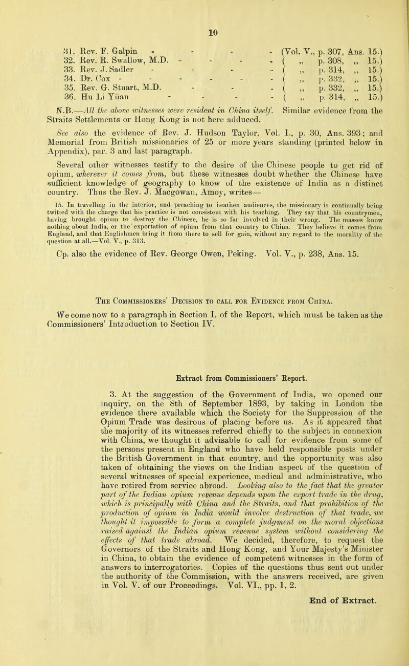 Vol. v., p. 307, Ans. 15.) p. 308, p. 314, p. 332, p. 332, p. 314, 15.) 15.) 15.) 15.) 15.) Similar evidence from the 31. Rev. r. Galpin .... 32. Rev. R. Swallow, M.D. - - - . 33. Rev. J. Sadler - - - .. 34. Dr. Cox - - - - - 35. Rev. a. Stuart, M.D. - 36. Hu Li Yuan .... JSf.B.—All the above witnesses were resident in China itself. Straits Settlements or Hong Kong is not hero adduced. See also the evidence of Rev. J. Hudson Taylor, Vol. I., p. 30, Ans. 393; and Memorial from British missionaries of 25 or more years standing (printed below in Appendix), par. 3 and last paragraph. Several other witnesses testify to the desire of the Chinese people to get rid of opium, wherever it com.es from, but these witnesses doubt whether the Chinese have sufficient knowledge of geography to know of the existence of India as a distinct country. Thus the Rev. J. Macgowan, Amoy, writes— 15. In travelling in the interior, and preaching to iieathen audiences, the missionary is continually being twitted with the charge that his practice is not consistent with his teaching. They say that his conntrymeu, having brought opium to destroy the Chinese, he is so far involved in their wrong. The masses know nothing about India, or the exportation of opium from that country to China. They believe it comes from England, and that Englishmen bring it from ihere to sell for gain, without any regard to the morality of the question at all.—Vol. V., p. 313. Cp. also the evidence of Rev. George Owen, Peking. Vol. V., p. 238, Ans. 15. The Commissioners' Decision to call for Evidence from China. We come now to a paragraph in Section I. of the B.eport, which must be taken as the Commissioners' Introduction to Section IV. Extract from Commissioners' Report. 3. At the suggestion of the Government of India, we opened our inquiry, on the 8th of September 1893, by taking in London the evidence there available which the Society for the Suppression of the Opium Trade was desirous of placing before us. As it appeared that the majority of its witnesses referred chiefly to the subject in connexion with China, we thought it advisable to call for evidence from some of the persons present in England who have held responsible posts under the British Government in that country, and the opportunity was also taken of obtaining the views on the Indian aspect of the question of several witnesses of special experience, medical and administrative, who have retired from service abroad. Looking also to the fact that the greater part of the Indian opium revenue depends upon the export trade in the d.rug, which is principally with China and the Straits, and that prohibition of the production of opium in India would involve destruction of that trade, we thought it impossible to form a complete judgment on the moral objections raised against the Indian opium revenue system without considering the effects of that trade abroad. We decided, therefore, to request the Governors of the Straits and Hong Kong, and Your Majesty's Minister in China, to obtain the evidence of competent witnesses in the form of answers to interrogatories. Copies of the questions thus sent out under the authority of the Commission, with the answers received, are given in Vol. V. of our Proceedings. Vol. VI., pp. 1, 2. End of Extract,