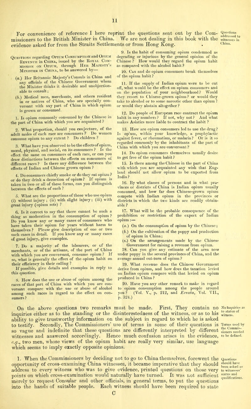 For convenience of reference I here reprint the questions sent out by the Com- missioners to the British Minister in China. We are not dealing in this book with the evidence asked for from the Straits Settlements or from Hong Kong. Ciuestions addressed to witnesses in China. Questions regarding Opium Consumption and Opium Revenue in China, issued by the Royal Com- mission ON Opium, through Her Majesty's Minister in China, to be answered by— (a.) Her Britannic Majesty's Consuls in China and any officials of the Chinese Government whom the JNIioister thinks it desirable and unobjection- able to consult; (b.) Medical men, merchants, and others resident in or natives of China, who are specially con- versant with any part of China in which opium is grown or consumed. 1. Is opium commonly consumed by the Chinese in the part of China with which you are acquainted ? 2. What proportion, should you conjecture, of the adult males of each race are consumers ? Do women consume opium to any extent ? Do children ? 3. What have you observed to be the effects of opium, moral, physical, and social, on its consumers ? Is the effect the same on consumers of each race, or can you draw distinctions between the effects on consumers oi. different races ? Is there any difference between the effects of Indian and Chinese grown opium ? 4. Do consumers chiefly smoke or do they eat opium ? or do they drink a decoction of opium ? If opium is taken in two or all of these forms, can you distinguish between the effects of each ? 5. What are the proportions of those who use opium (i) without injury ; (ii) with slight injury ; (iii) with great injury (opium sots) :' 6. Is it correct to say that there cannot be such a thing as moderation in the consumption of opium ? Do you know any or many cases of consumers who have taken their opium for years without harm to themselves? Please give description of one or two such cases in detail. If you know any or many cases of great injury, give examples. 7. Do a majority of the labourers, or of the merchants, or of the artisans, of the part of China with which you are conversant, consume opium ? If so, what is generally the effect of the opium habit on their efficiency in their calling ? If possible, give details and examples in reply to this question. 8. How does the use or abuse of opium among the races of that part of China with which you are con- versant compare with the use or abuse of alcohol among such races in regard to the effect on con- sumers ? 9. Is the habit of consuming opium condemned as degrading or injurious by the general opinion of the Chinese ? How would they regard the opium habit as compared with the alcohol habit ? 10. Can and do opium consumers break themselves of the opium habit ? 11. If the supply of Indian opium were to be cut off, what would be the effect on opium cousutaers and on the population of your neighbourhood ? Would they resort to Chinese-grown opium? or would they take to alcohol or to some narcotic other than opium ? or would they abstain altogether ? 12. Do people of European race contract the opium habit in any numbers ? If not, why not ? And what makes Asiatics more liable to contract the habit ? 13. How are opium consumers led to use the drug? Is op'um, within your knowledge, a prophylactic against fever, or rheumatism, or malaria ? Or is it so regarded commonly by the inhabitants of the part of China with which j ou are conversant ? 14. Do opiiim consumers themselves usually desire to get free of the opium habit ? 15. Is there among the Chinese in the part of China with which you are acquainted any wish that Eng- land should not allow opium to be exported from India ? 16. By what classes of persons and in what pro- vinces or districts of China is Indian opium usually consumed, and how far does Chinese-grown opium compete with Indian opium in the provinces or districts in which the two kinds are readily obtain- able ? 17. What will be the probable consequence of the prohibition or restriction of the export of Indian opium:— (a.) On the consumption of opium by the Chinese; (6.) On the cultivation of the poppy and production of opium in China; (c.) On the arrangements made by the Chinese Government for raising a revenue from opium. 18. Can you give any estimate of the area now under poppy in the several provinces of China, and the average annual out-turn of opium ? 19. What revenue does the Chinese Government derive from opium, and how does the taxation levied on Indian opium compare with that levied on opium produced in China ? 20. Have you any other remark to make in regard to opium consumption among the people around you? {Vol. v., p. 212, and i:rrafa, Vol. VII., p. 324.) no Inquiries as to status of Terms used by the Commis- sioners needed to be defined. On the above questions two remarks must be made. First, They contain inquiries either as to the standing or the disinterestedness of the witness, or as to his Witness ability to give trustworthy information on the subject in regard to which he is asked to testify. Secondly, The Commissioners' us© of terms in some of their questions is so vague and indefinite that these questions are differently interpreted by different witnesses and answered accordingly. Hence much confusion arises in the evidence, e.g., two men, whose views of the opium habit are really very similar, use language which seems to imply exactly opposite opinions. 1. When the Commissioners by deciding not to go to China themselves, forewent the Questions opportunity of cross- examining China witnesses, it became imperative that they should ,*,pg„'^^|!gjj\« address to every witness who was to give evidence, printed questions on those very to witnesses-^ Doints on which cross-examination would naturally have turned. It was not sufficient s^^**'^'^^'^ r rNinirv'i- i i ■ qualifications. merely to request Consular and other omcials, m general terms, to put tne questions into the hands of suitable people. Each witness should have been required to state C