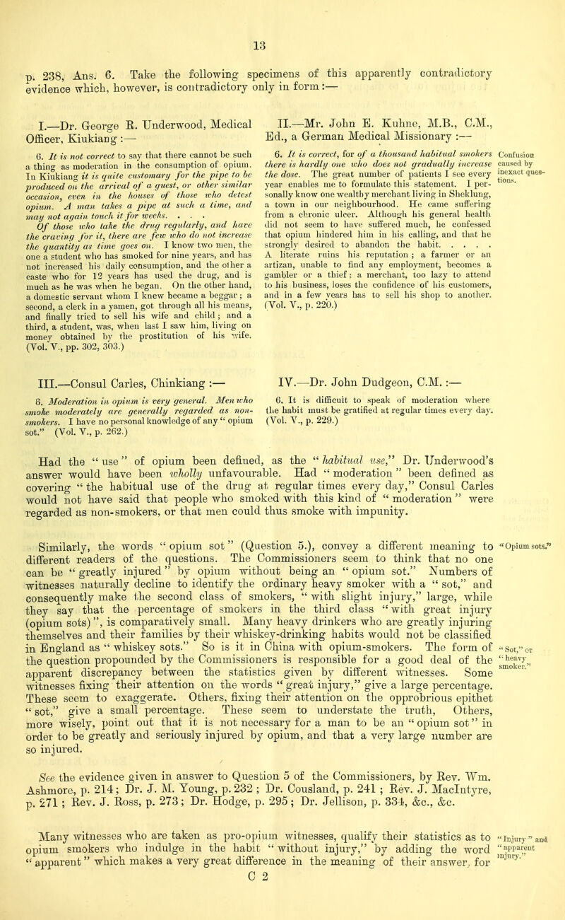 D. 238 Ans. 6. Take tlie following specimens of this apparently contradictory evidence which, however, is contradictory only in form :- I.—Dr. George R. Underwood, Medical Officer, .Kiukiang :— 6. It is not correct to say that there cannot be such a thing as moderation in the consumption of opium. In Kiukiang it is quite customary for the pipe to be produced on the arrival of a c/uest, or other similar occasion, even in the houses of those who detest opium. A man takes a pipe at such a time, and may not again touch it for iveeks. . . . Of those who take the drug regularly, and have the craving for it, there are few loho do not increase the quantity as time goes on. I know two men, the one a student who has smoked for nine years, and has not increased his daily consumption, and the o1 her a caste who for 12 years has used the drug, and is much as he was when he began. On the other hand, a domestic servant whom I knew became a beggar ; a second, a clerk in a yamen, got through all his means, and finally tried to sell his wife and child ; and a third, a student, was, when last I saw him, living on money obtained by the prostitution of his wife. (Vol. v., pp. 302, 303.) tions TI.—Mr. John B. Kuhne, M.B., CM., Ed., a German Medical Missionary :— 6. It is connect, for of a thousand habitual smokers Confusion there is hardly o)ie who does not gradually increase caused by the dose. The great number of patients I see every 'pexact ques- year enables me to formulate this statement. I per- sonally know one wealthy merchant living in Sheklung, a town in our neighbourhood. He came suffering from a chronic ulcer. Although his general health did not seem to have suffered much, he confessed that opium hindered him in his calling, and that he strongly desired t3 abandon the habit A literate ruins his reputation ; a farmer or an artizan, unable to find any employment, becomes a gambler or a thief: a merchant, too lazy to attend to his business, loses the confidence of his customers, and in a few vears has to sell his shop to another. (Vol. v., p. 220.) III.—Consul Caries, Chinkiang :— IV.—Dr. John Dudgeon, CM. :— 6. Moderation in opium is very general. 3Iemvho 6. It is difBcuit to speak of moderation where s?noke moderately are generally regarded as non- the habit must be gratified at regular times every day. smokers. I have no personal knowledge of any  opium (Vol. V., p. 229.) sot. (Vol. v., p. 262.) Had tlie  use of opium been defined, as the  haUtual use,'' Dr. Underwood's answer would hiave been wholly unfavourable. Had  moderation  been defined as covering  the habitual use of the drug at regular times every day, Consul Carles would not bave said that people who smoked with this kind of  moderation  were regarded as non-smokers, or that men could thus smoke with impunity. Similarly, the words opium sot (Question 5.), convey a difi'erent meaning to «Opiumsot< different readers of the questions. The Commissioners seem to think that no one can be  greatly injured  by opium without being an  opium sot. Numbers of witnesses naturally decline to identify the ordinary heavy smoker with a  sot, and consequently make 1;he second class of smokers,  with slight injury, large, while they say that the percentage of smokers in the third class  with great injury (opium sots), is comparatively small. Many heavy drinkers who are greatly injuring themselves and their families by their whiskey-drinking habits would not be classified in England as  whiskey sots. So is it in China with opium-smokers. The form of Sot,or the question propounded by the Commissioners is responsible for a good deal of the '^^^^Y^ apparent discrepancy between the statistics given by dilferent witnesses. Some witnesses fixing their attention on the words  great injury, give a large percentage. These seem to exaggerate. Otliers, fixing their attention on the opprobrious epithet  sot, give a small percentage. These seem to understate the truth, Others, more wisely, point out that it is not necessary for a man to be an  opium sot in order to be greatly and seriously injured by opium, and that a very large number are so injured. See the evidence given in answer to Question 5 of the Commissioners, by Rev. Wm. Asbmore, p. 214; Dr. J. M. Young, p. 232 ; Dr. Cousland, p. 241 ; Rev. J. Maclntyre, p. 271 ; Rev. J. Ross, p. 273; Dr. Hodge, p. 295; Dr. Jellison, p. 33Ji, &c., &c. Many witnesses who are taken as pro-opium witnesses, qualify their statistics as to iTjjury and opium smokers wbo indulge in the habit without injury, by adding the word apparent apparent which makes a very great difi'erence in the meaning of their answer, for