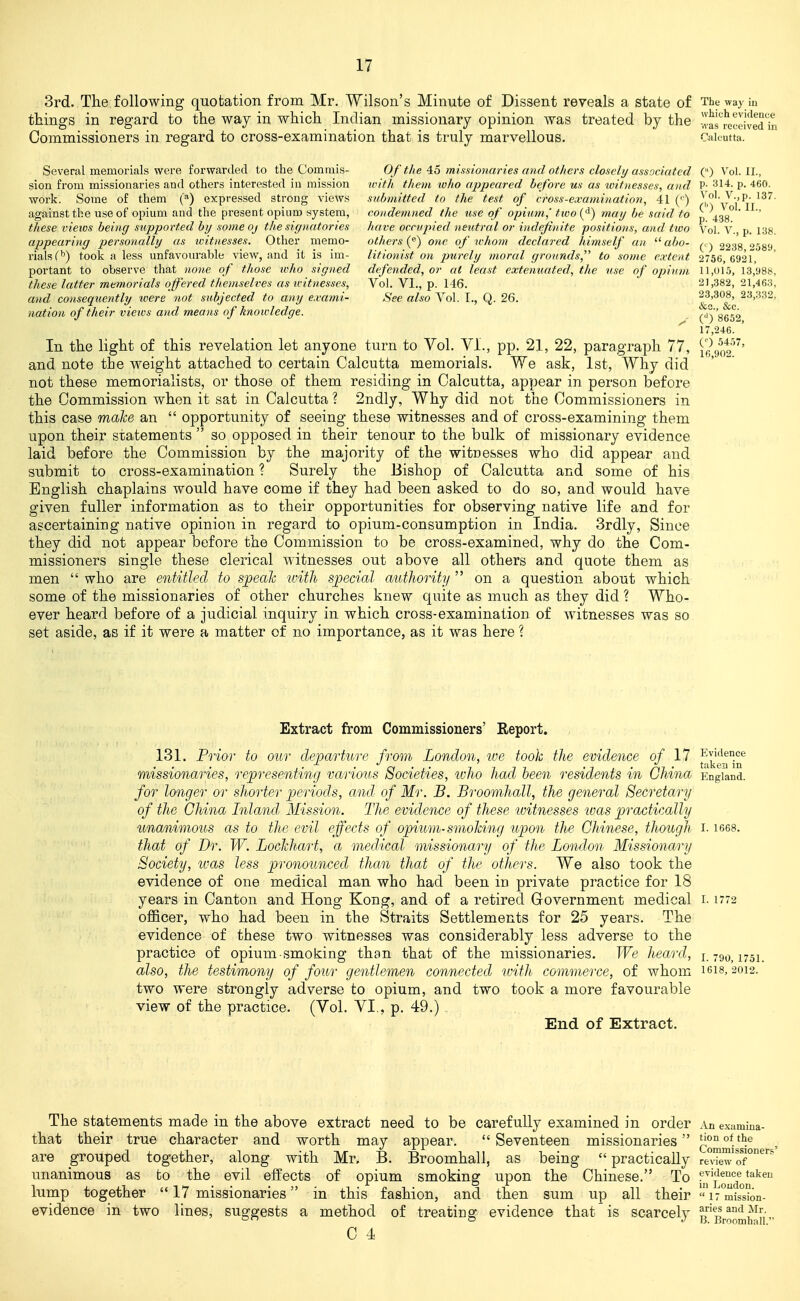3rd. The following quotation from Mr. Wilson's Minute of Dissent reveals a state of The way iu things in regard to the way in which Indian missionary opinion was treated by the -!vas''received'in Commissioners in regard to cross-examination that is truly marvellous. Calcutta. Several memorials were forwarded to the Comrais- Of tlie 45 missionaries and others closely associated () Vol. II., sion from missionaries and others interested in mission with them luho appeared before us as loitnesses, and P; ^^14. p. 460. work. Some of them (*) expressed strong views snhniitted to the test of cross-exami)iation, 41 (') )i,?'v V^tt^^'^ against the use of opium and the pi-esent opium system, condemned the use of opiu7n,' two {^) may be said to p 433° ' '' these views being supported by someoj the signatories have occupied neutral or indefinite positions, and two Vol. V., p. 138. appearing personally as witnesses. Other memo- others (^) one of whom declared himself an  abo- ^. -j 2238 ''589 rials(''') took a less unfavourable view, and it is im- litionist on purely moral gronnds to some extent 2756, 692r, portant to observe that none of those who signed defended, or at least extenuated, the use of opium 11,015, 13,988, these latter memorials offered themselves as witnesses. Vol. VI., p. 146. 21,382, 21,463, and consequently were not subjected to any exami- See also Vol. I., Q. 26. ^^f^^^ 23,332, nation of their views and means of knowledge. (■') 8652 17,246. In the light of this revelation let anyone turn to Vol. VI., pp. 21, 22, paragraph 77, j^got'^' and note the weight attached to certain Calcutta memorials. We ask, 1st, Why did not these memorialists, or those of them residing in Calcutta, appear in person before the Commission when it sat in Calcutta ? 2ndly, Why did not the Commissioners in this case make an  opportunity of seeing these witnesses and of cross-examining them upon their statements  so opposed in their tenour to the bulk of missionary evidence laid before the Commission by the majority of the witnesses who did appear and submit to cross-examination ? Surely the Bishop of Calcutta and some of his English chaplains would have come if they had been asked to do so, and would have given fuller information as to their opportunities for observing native life and for ascertaining native opinion in regard to opium-consumption in India. 3rdly, Since they did not appear before the Commission to be cross-examined, why do the Com- missioners single these clerical witnesses out above all others and quote them as men  who are entitled to speak ivith special authority  on a question about which some of the missionaries of other churches knew quite as much as they did ? Who- ever heard before of a judicial inquiry in which cross-examination of witnesses was so set aside, as if it were a matter of no importance, as it was here ? Extract from Commissioners' Report. 131. Prior to our departure from London, we took the evidence of 11 ^^^t^^^ missionaries, representing various Societies, ivho had been residents in China England. for longer or shorter periods, and of Mr. B. Broomhall, the general Secretary of the China Inland Mission. The evidence of these loitnesses was practically unanimous as to the evil effects of opium-smoking upon the Chinese, though i. lees. that of Dr. W. Lockhart, a medical missionary of the London Missionai'y Society, ivas less pronounced than that of the others. We also took the evidence of one medical man who had been in private practice for 18 years in Canton and Hong Kong, and of a retired Grovernment medical i- 1772 officer, who had been in the Straits Settlements for 25 years. The evidence of these two witnesses was considerably less adverse to the practice of opium smoking than that of the missionaries. We heard, 1.790,1751. also, the testimony of four gentlemen connected with commerce, of whom icis, 2012. two were strongly adverse to opium, and two took a more favourable view of the practice. (Vol. VI., p. 49.) End of Extract. The statements made in the above extract need to be carefully examined in order An examina- that their true character and worth may appear.  Seventeen missionaries ^ommi*^^ are grouped together, along with Mr, B. Broomhall, as being  practically reTe'w oT^*^^ unanimous as to the evil effects of opium smoking upon the Chinese. To ^j^^oudo?''^ lump together  17 missionaries in this fashion, and then sum up all their «i7°mis°k.n- evidence in two lines, suggests a method of treating evidence that is scarcely 'Broomh ai'•