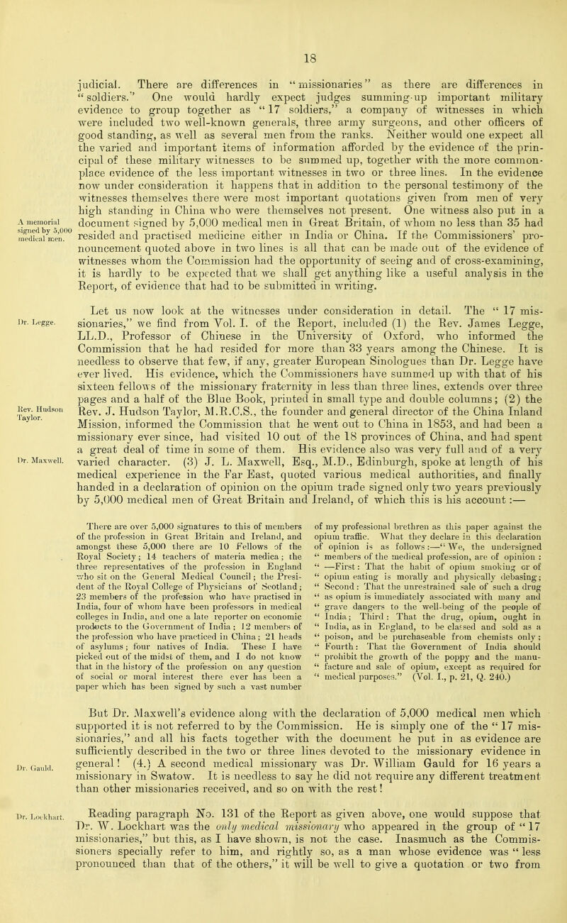 A niemoriul sig^ned by 5,000 medical men. Dr. Legge. Kev. Hudson Taylor. Or. Maxwell. judicial. There are differences in missionaries as there are differences in  soldiers. One would hardly expect judges summing-up important military evidence to group together as  17 soldiers, a company of witnesses in which were included two well-known generals, three army surgeons, and other officers of good standing, as well as several men from the ranks. Neither would one expect all the varied and important items of information afforded by the evidence of the prin- cipal of these military witnesses to be summed up, together with the more common- place evidence of the less important witnesses in two or three lines. In the evidence now under consideration it happens that in addition to the personal testimony of the witnesses themselves there were most important quotations given from men of very high standing in China who were themselves not present. One witness also put in a document .^igned by 5,000 medical men in Great Britain, of whom no less than 35 had resided and practised medicine either m India or China. If the Commissioners' pro- nouncement quoted above in two lines is all that can be made out of the evidence of witnesses whom the Commission had the opportunity of seeing and of cross-examining, it is hardly to be expected that we shall get anything like a useful analysis in the Report, of evidence that had to be submitted in writing. Let us now look at the witnesses under consideration in detail. The 17 mis- sionaries, we find from Vol. I. of the Report, included (1) the Rev. James Legge, LL.D., Professor of Chinese in the University of Oxford, who informed the Commission that he had resided for more than 33 years among the Chinese. It is needless to observe that few, if any, greater European Sinologues than Dr. Legge have ever lived. His evidence, which the Commissioners have summed up with that of his sixteen fellows of the missionary fraternity in less than three lines, extends over three pages and a half of the Blue Book, j)rinted in small type and double columns; (2) the Rev. J. Hudson Taylor, M.R.C.S., the founder and general director of the China Inland Mission, informed the Commission that he went out to China in 1853, and had been a missionary ever since, had visited 10 out of the 18 provinces of China, and had spent a great deal of time in some of them. His evidence also was very full and of a very varied character. (3) J. L. Maxwell, Esq., M.D., Edinburgh, spoke at length of his medical experience in the Far Bast, quoted various medical authorities, and finally handed in a declaration of opinion on the opium trade signed only two years previously by 5,000 medical men of Great Britain and Ireland, of which this is his account:— There are over .5,000 signatures to this of members of the profession in Great Britain and Ireland, and annongst these 5,000 there are 10 Fellows of the Eoyal Society; 14 teachers of materia medica; the three representatives of the profession in England T/ho sit on the General Medical Council; the Presi- dent of the Royal College of Physicians of Scotland ; 23 members of the profession who have practised in India, four of whom have been professors in medical colleges in Indin, and one a late reporter on economic products to the Government of India ; 12 members of the profession who have practiced in China; 21 heads of asylums; four natives of India. These I have picked out of the midst of them, and I do not know that in the history of the profession on any question of social or moral interest there ever has been a paper which has been signed by such a vast number of my professional brethren as this paper against the opium traffic. What they declare in this declaration of opinion is as follows :— We, the undersigned  members of the medical profession, are of opinion :  —First: That the habit of opium smoking or of  opium eating is morally and physically debasing;  Second : That the unrestrained sale of such a drug  as opium is immediately associated with many and  grave dangers to the well-being of the people of  India; Third: That the drug, opium, ought in  India, as in England, to be classed and sold as a  poison, and be purchaseable from chemists only ;  Fourth: That the Government of India should  proliibit the growth of the poppy and the manu-  facture and sale of opium, except as required for  medical purposes. (Vol. I., p. 21, Q. 240.) But Dr. Maxwell's evidence along with the declaration of 5,000 medical men which supported it is not referred to by the Commission. He is simply one of the  17 mis- sionaries, and all his facts together with the document he put in as evideuce are sufficiently described in the two or three lines devoted to the missionary evidence in general! (4.) A second medical missionary was Dr. William Gauld for 16 years a missionary in Swatow. It is needless to say he did not require any different treatment than other missionaries received, and so on with the rest! Reading paragraph No. 131 of the Report as given above, one would suppose that Dr. W. Lockhart was the only medical missionary vfh.o appeared in the group of  17 missionaries, but this, as I have shovrn, is not the case. Inasmuch as the Commis- sioners specially refer to him, and rightly so, as a man whose evidence was  less pronounced than that of the others, it will be well to give a quotation or two from
