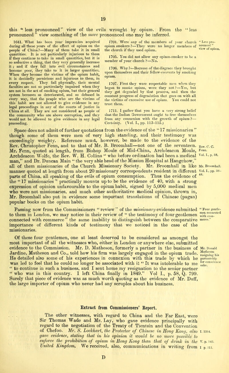 this less pronounced view of the evils wrought by opium. From the less pronounced  view something of the more pronounced one may be inferred. 1641. What has been your impression acquired 1Y04. Were any of the mcmbei-s of your church  Less pro* during all these years of the effect of opium on the opium smokers ?—They were no longer members of punced  people of China?—Many of them take it in small the church if they used opium. view of opium, quantities. It is not particularly injurious to them _ - ,r t i n • i if they continue to take in small quantities, but it is 1705. You did not allow any opmm-smoker to be a so seductive a thing, that they very generally increase member of your church .''—No. it ; and if they fall into eyil_ circumstances and ^^^g^ Why ?-Because of the disgrace they bro.urht become poor, they take to it in larger quantities. themselves and their fellow-c^o verts by smoking When they become the victims of the opium habit, ^. j r> it is decidedly pernicious and injurious to them, in opium. every respect. They fail physically, their mental i'jq'j ^trst they were respectable men wIkmi they faculties are not so particularly impaired when they ^cgan to smoke opium, were they not Yes, but are not in the act of smoking opium, but their general ^i,^^ degraded by that process, and then the system becomes so deteriorated, and so debased in constant progress of degratlation that goes on with all every way, that the people who are the victims of ( jj^ victims of excessive use of opium. You could not this habit are not allowed to give evidence in any trust them, legal proceedings in any of the courts of justice in China at all. They are not considered as people of 1711. I gather that you have a very strong belief the community who are above corruption, and they ihat the Indian Government ought to Iree themselves would not be allowed to give evidence in any legal from any connexion with the growth of opiu.m ?—■ proceeding. Certainly. (Vol. I., pp. 113-115.) Space does not admit of further quotations from the evidence of the  17 missionaries  though some of them were men of very high standing, and their testimony was exceedingly weighty. Reference must, however, be made to the evidence of the Eev. Christopher Fenn, and to that of Mr. E, Broomhall—not one of the seventeen. Rev. c. c. Mr. Fenn, quoted at length, from Bishop Moule of Mid-China, Archdeacon Moule, Fenn. Archdeacon Wolfe, the Rev. W. H. Collins  who before ordination had been a medical ^ -p- man, and Dr. Duncan Main  the very able head of the Mission Hospital at Hangchow, all of them missionaries of the Church Missionary Society. Mr. Broomhall in like Mr. Binomhaii. manner quoted at length from about 20 missionary correspondents resident in different Voi. i., pp. 38- parts of China, all speaking of the evils of opium consumption. Thus the evidence of the  17 missionaries  practically mounts up to be the evidence of 40, with a strong expression of opinion unfavourable to the opium habit, signed by 5,000 medical men who were not missionaries, and much other authoritative medical opinion, thrown in. Mr. Broomhall also put in evidence some important translations of Chinese (pagan) popular books on the opium habit. Passing now from the Commissioners review of the m'sstowo.'?-//evidence submitted Four {rentie- to them in London, we may notice in their review of  the testimony of four gentlemen wfth c'om-^''''''^ connected with commerce the same inability to distinguish between the comparative merce. importance of different kinds of testimony that we noticed in the case of the missionaries. Of these four gentlemen, one at least deserved to be considered as amongst the most important of all the witnesses who, either in London or anyAvhere else, submitted evidence to the Commission. Mr. D. Matheson, formerly a partner in the business of Mr. Donald Jardine, Matheson and Co., told how his firm was largely engaged in the opium trade. ^^!!i^'^°i,is He detailed also some of his experiences in connexion with this trade by which he part'iiersiiip was led to feel that he could no longer be associated with it  It was intolerable to me ^o^^°°''^'''ce  to continue in such a business, and I sent home.my resignation fco the senior partner  who was in this country. I left China finally in 1849. Vol I., p. 58, Q. 799. Surely that piece of evidence was as much worth quoting as the evidence of Mr. Duff, the large importer of opium who never had any scruples about his business. Extract from Commissiouers' Report. The other witnesses, with regard to China and the Far East, were Sir Thomas Wade and Mr. Lay, who gave evidence principally with regard to the negotiation of the Treaty of Tientsin and the Convention of Chef00. Mr. 8. Lockhart, the Protector of Chinese in Hong Kong, also 1.1394. gave evidence, stating that in his opinion it luould he no more possible to enforce the prohibition of opium in Hong Kong than that of drink in the v. p. us. United Kingdom. We received, also, communications in writing from i p. m. D