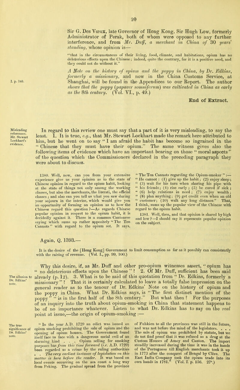 Sir G. Des Voeux, late Governor of Hong Kong, Sir Hugh Low, formerly Administrator of Perak, both of whom were opposed to any further interference, and from Mr, Duff, a merchant in China of 30 years' standing, whose opinion is— that in the circumstances of their living, food, climate, and habitations, opium has no deleterious effects upon the Chinese; indeed, quite the contrary, for it is a positive need, and they could not do without it. A Note on the history of opium and the poppy in China, by Dr. EdMns, formerly a missionary, and now in the China Customs Service, at I- P-146, Shanghai, will be found in the Appendices to our Eeport. The author shows that the poppy {papaver sommiferum) was cultivated in China as ea/)iy as the 8th century. (Yol. VI., p, 49.) End of Extract. Misleading references. Mr. Stewart Lockhart's evidence. In regard to this review one must say that a part of it is very misleading, to say the least. 1. It is true, e.g., that Mr. Stewart Lockhart made the remark here attributed to him, but he went on to say  I am afraid the habit has become so ingrained in the  Chinese that they must have their opium. The same witness gives also the following items of evidence which have an important bearing on those  moral aspects  of the question which the Commissioners declared in the preceding paragraph they were about to discuss. 1380. Well, now, can you from your extensive experience give us your opinion as to the state of Chinese opinion in regard to the opium habit, looking at the state of things not only among the working classes, but also the merchants, the literati, the oiBcial classes ; and also can you tell us what you saw during your sojourn in the interior, which would give you an opportunity of forming an opinion as to how the Chinese regard this question ?—As regards Chinese popular opinion in respect to the opium habit, it is decidedly against it. There is a comnion Cantonese saying which sums up rather appositely  The Ten Cannots with regard to the opium sot. It says,  The Ten Cannots regarding the Opium-smoker  :—  He cannot : (1) give up the habit; (2) enjoy sleep;  (3) wait for his turn when sharing his pipe with  his friends; (4) rise early ; (5) be cured if sick ;  (6) help relations in need ; (7) enjoy wealth; '•' (8) plan anything; (9) get credit even when an old  customer; (iO) walk any long distance. That, I think, sums up the popular view of the Chinese with regard to the opium habit. 1381. Well, then, and that opinion is shared by high and low ?—I should say it represents popular opinion on the subject, Again, Q, 1393.—■ It is the desire of the [Hong Kong] Government to limit consumption as far as it possibly can consistently with the raising of revenue. (Vol. I., pp. 99, 100.) note, Why this desire, if, as Mr. Duff and other pro-opium witnesses assert,  opium has  no deleterious effects upon the Chinese ? 2. Of Mr. Duff, sufficient has been said The allusion to already (p. 12). 3. What is to be said of this quotation from  Dr. Edkins, formerly a Dr. Edinns' missionary  ? That it is certainly calculated to leave a totally false impression on the general reader as to the tenour of Dr. Edkins' Note on the history of opium and the poppy in China. What Dr. Edkins says, is  The first distinct mention of the poppy   is in the first half of the 8th century. But what then ? For the purposes of an inquiry into the truth about opium-smoking in China that statement happens to be of no importance whatever. Listen to what Dr. Edkins has to say on the real point at issue,—the origin of opium-smoking :— The true significance of Dr. Edkins' note.  In the year A.D. 1729 an edict was issued on opium smoking prohibiting the sale of opium and the opening of opium houses. The Government found itself face to face with a dangerous social evil of an alarming kind . . . Opium selling for smoking purposes has//o?;t this time forward {i.e. A.D. 1729) been regarded as a crime by the ruling authorities . . The very earliest instance of legislation on this matter is here before the reader. It was based on local events occurring on the sea coast a long way from Peking. The gradual spread from the province of Fuhkien to all the provinces was still in the future, and was not before the mind of the legislators. . . , The sale of opium was prohibited by statute, but we do not find proof that it was refused as a drug at the Custom Houses of Amoy and Canton. The import steadily increased during the time it was in the hands of the Portuguese till English merchants took it up in 1773 after the conquest of Bengal by Clive. The East India Company took the opium trade into its own hands in 1781. (Vol. I. p. 156. 27.)