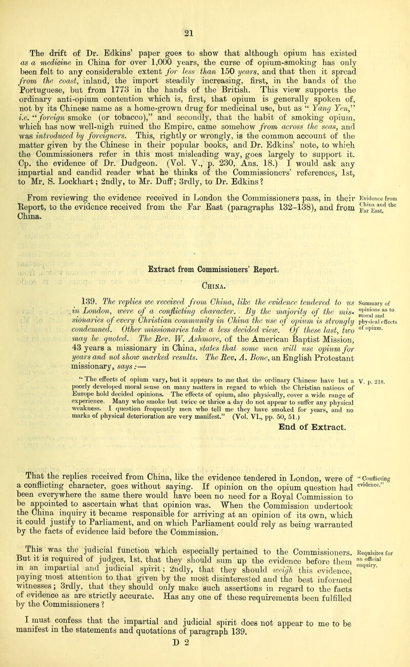 The drift of Dr. Bdkins' paper goes to show that although opium has existed as a medicine in China for over 1,000 years, the curse of opium-smoking has only been felt to any considerable extent for less than 150 years, and that then it spread from the coast, inland, the import steadily increasing, first, in the hands of the Portuguese, but from 1773 in the hands of the British. This view supports the ordinary anti-opium contention which is, first, that opium is generally spoken of, not by its Chinese name as a home-grown drug for medicinal use, but as  Yang Yen,'' i.e. foreign smoke (or tobacco), and secondly, that the habit of smoking oj)ium, which has now well-nigh ruined the Empire, came somehow from across the seas, and was introduced by foreigners. This, rightly or wrongly, is the common account of the matter given by the Chinese in their popular books, and Dr. Bdkins' note, to which the Commissioners refer in this most misleading way, goes largely to support it. Cp. the evidence of Dr. Dudgeon. (Yol. V., p. 230, Ans. 18.) I would ask any impartial and candid reader what he thinks of the Commissioners' references, 1st, to Mr. S. Lockhart; 2ndly, to Mr. Duff; 3rdly, to Dr. Edkinsi From reviewing the evidence received in London the Commissioners pass, in their Kvidenoe from Report, to the evidence received from the Far East (paragraphs 132-138), and from j^a'East'^ ^^'^ China. Extract from Commissioners' Reports China. 139. The replies we received from China, like the evidence tendered to us Summary of . in London, were of a conflicting character. By the majority of the mis- ^fj^al'amr *° sionaries of every Christian community in China the use of opium is strongly physical effects condemned. Other missionaries take a less decided view. Of these last, two °^°pi'*'^- may he quoted. The Bev. W. Ashmore, of the American Baptist Mission, 43 years a missionary in China, states that some men will use opium, for years and not show marked results. The Bev. A. Bone, an English Protestant missionary, says:— The effects of opium vary, but it appears to me that the ordinary Chinese have but a V. p. 218. poorly developed moral sense on many matters in regard to which the Christian nations of Europe hold decided opinions. The effects of opium, also physically, cover a wide range of experience. Many who smoke but twice or thrice a day do not appear to suffer any physical weakness. I question frequently men who tell me they have smoked for years, and no marks of physical deterioration are very manifest. (Vol. VI., pp. 50, 51.) End of Extract. That the replies received from China, like the evidence tendered in London, Were of  Conflicting a conflicting character, goes without saying. If opinion on the opium question had been everywhere the same there would have been no need for a Royal Commission to be appointed to ascertain what that opinion was. When the Commission undertook the China inquiry it became responsible for arriving at an opinion of its own, which it could justify to Parliament, and on which Parliament could rely as being warranted by the facts of evidence laid before the Commission. This_ was the judicial function which especially pertained to the Commissioners. Requisites for But it IS required of judges, 1st, that they should sum up the evidence before them ^'^^ m an impartial and judicial spirit; 2ndly, that they should weigh this evidence, paying most attention to that given by the most disinterested and the best informed witnesses; 3rdly, that they should only make such assertions in regard to the facts of evidence as are strictly accurate. Has any one of these requirements been fulfilled by the Commissioners ? I must confess that the impartial and judicial spirit does not appear to me to k manifest in the statements and quotations of paragraph 139.