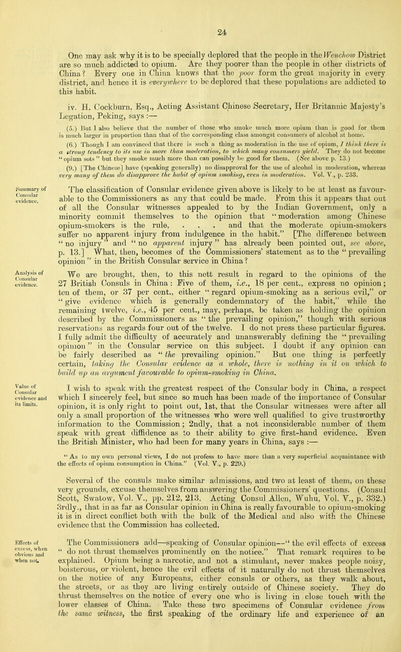 iSummary of Consular evidence. Analysis of Consular evidence. Value of Consular evidence and its limits. One may ask why it is to be specially deplored that the people in the Wenchow District are so much addicted to opium. Are they poorer than the people in other districts of China? Every one in China knows that the -poor form, the great majority in every district, and hence it is everywhere to be deplored that these populations are addicted to this habit. iv. H. Cockburn, Esq., Acting Assistant Chinese .Secretary, Her Britannic Majesty's Legation, Peking, says :— (5.) But I also believe that the number of those who smoke much more opium than is good for them is much larger in proportion than that of the corresponding class amongst consumers of alcohol at home. (6.) Though I am convinced that there is such a thing as moderation in the use of opium. / think there is a itrong tendency to its use in more than moderation, to which many consumers yield. They do not become  opium sots  but they smoke much more than can possibly be good for them. {See above p. 13.) (9.) [The Chinese] have (speaking generally) no disapproval for the use of alcohol in moderation, whereas very many of them do disapprove the habit of opium smoking, even in moderation. Vol. V., p. 233. The classification of Consular evidence given above is likely to be at least as favour- able to the Commissioners as any that could be made. From this it appears that out of all the Consular witnesses appealed to by the Indian Government, only a minority commit themselves to the opinion that  moderation among Chinese opium-smokers is the rule, . . . and that the moderate opium-smokers sufier no apparent injury from indulgence in the habit. [The difference between  no injury and  no apparent injury  has already been pointed out, see above, p. 13.] What, then, becomes of the Commissioners' statement as to the  prevailing opinion  in the British Consular service in China ? We are brought, then, to this nett result in regard to the opinions of the 27 British Consuls in China : Five of them, i.e., 18 per cent., express no opinion; ten of them, or 37 per cent., either  regard opium-smoking as a serious evil, or  give evidence which is generally condemnatory of the habit, while the remaining twelve, i.e., 45 per cent., may, perhaps, be taken as holding the opinion described by the Commissioners as  the prevailing opinion, though with serious reservations as regards four out of the twelve. I do not press these particular figures. I fully admit the difficulty of accurately and unanswerably defining the  prevailing opinion in the Consular service on this subject. I doubt if any opinion can be fairly described as  the prevailing opinion. But one thing is perfectly certain, taking the Consular evidence as a whole, there is nothing in it on which to build up an argument favourable to opium-smohing in China. I wish to speak with the greatest respect of the Consular body in China, a respect which I sincerely feel, but since so much has been made of the importance of Consular opinion, it is only right to point out, 1st, that the Consular witnesses were after all only a small proportion of the witnesses who were well qualified to give trustworthy information to the Commission; 2ndly, that a not inconsiderable number of them speak with great diffidence as to their ability to give first-hand evidence. Even the British Minister, who had been for many years in China, says :—  As to my own personal views, I do not profess to have more than a very superficial acquaintance witli the effects o£ opium consumption in China. (Vol. V., p. 229.) Several of the consuls make similar admissions, and two at least of them, on these very grounds, excuse themselves from answering the Commissioners' questions. (Consul Scott, Swatow, Vol. v., pp. 212, 213. Acting Consul Allen, Wuhu, Vol. Y., p. 332.) Srdly., that in as far as Consular opinion in China is really favourable to opium-smoking it is in direct conflict both with the bulk of the Medical and also with the Chinese evidence that the Commission has collected. Effects of excess, when obvious and when not* The Commissioners add-—speaking of Consular opinion— the evil effects of excess  do not thrust themselves prominently on the notice. That remark requires to be explained. Opium being a narcotic, and not a stimulant, never makes people noisy, boisterous, or violent, hence the evil efiects of it naturally do not thrust themselves on the notice of any Europeans, either consuls or others, as they walk about, the streets, or as they are living entirely outside of Chinese society. They do thrust themselves on the notice of every one who is living in close touch with the lower classes of China. Take these two specimens of Consular evidence frorro the same witness, the first speaking of the ordinary life and experience of an