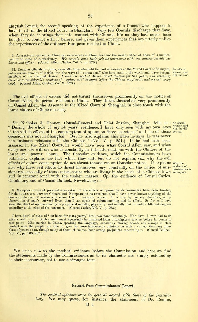 S5 English Consul, the second speaking of the experience of a Consul who happens to have to sit in the Mixed Court in Shanghai. Very few Consuls discharge that duty, when they do, it brings them into contact with Chinese life as they had never been bought into contact with it before, and gives them experiences that are utterly unlike the experiences of the ordinary European resident in China. I. As a private resident in China ray experiences in China have not the weight either of those of a medical man or of those of a missionary. TVe consuls have little private intercourse with the natives outside our homes and offices. (Consul Allen, Chefoo, Vol. V., p. 279.) II. Consular officials in China, especially those who liold tlie post of assessor at the Mixed Court at Shanghai, An ofReial get a certain amount of insight into the ways of opium sots, who have sunlv in the world, and have become witnes.-;, and members of the criminal classes. / held the post of Mixed Court Assessor for two years, and certainly '^ ^^^ there were considerable numbers of opium sots broiu/ht before the Chinese magistrate and myself every week. (Consul Allen, Chefoo, Vol. v., 279.) The evil effects of excess did not thrust themselves prominently on the notice of Consul Allen, the private resident in China. They thrust themselves very prominently on Consul Allen, the Assessor in the Mixed Court of Shanghai, in close touch with the lower classes of Chinese society. Sir Nicholas J. Hannen, Consul-General and Chief Justice, Shanghai, tells us: An official During the whole of my 14 years' residence, I have only seen with my own eyes Zhathe m the visible eflPects of the consumption of opium on three occasions, and one of those not see. occasions was not in Shanghai. But he also explains this when he says he was never in intimate relations with the Chinese (Vol. Y., p. 251.) If he had ever been Assessor in the Mixed Court, he would have seen what Consul Allen saw, and what every one else will see who is constantly in intimate relations with the Chinese of the lower and poorer classes. The Consular evidence, which the Commissioners have published, explains the fact which they state but do not explain, viz., why the evil effects of opium consumption do not thrust themselves on Consular notice. It explains wiiy the ' also why these evil effects do thrust themselves very constantly on the notice of mis- e'.i<ience of _ . • 1 n 1 ■ • 1 • 11 • missionaries is sionanes, specially of those missionaries who are living m the heart of a Chinese town auti-opium. and in constant touch with the sunken masses. Cp. the evidence of Consul Carles. Chinkiang, and of Consul Bullock, Newchwang:— 3. My opportunities of personal observation of the effects of opium on its consumers have been limited, for the intercourse between Chinese and Europeans is so restricted that I have never known anything of the domestic life even of persons with whom I am in constant contact. It is only by hearsay, therefore, or by observation of men's outward lives, than I can speak of opium-smoking and its effect. So far as I have seen, the effect of opium-smoking is prejudicial morally, physically, and socially, but in widely different degrees according to the class of the consumer. (Consul Carles, Vol. V., p. 263.) I have heard of cases of no harm for many years, but know none personally. ISTor have I ever had to do with a real sot. Such a man must necessarily be dismissed from a foreigner's service before he comes to that point. Missionaries in China, speaking the language, constantly moving about, and always in close contact with the people, are able to give far more trustworthy opinions on such a subject than any other class of persons can, though many of them, of course, have strong prejudices concerning it. (Consul Bullock, Vol. v., pp. 266, 267.) We come now to the medical evidence before the Commission, and here we find the statements made by the Commissioners as to its character are simply astounding in their inaccuracy, not to use a stronger term. Extract from Commissioners' Report. TJie medical opinions were in general accord with tJiose of the Gonsular body. We may quote, for instance, the statement of Dr. Rennie,
