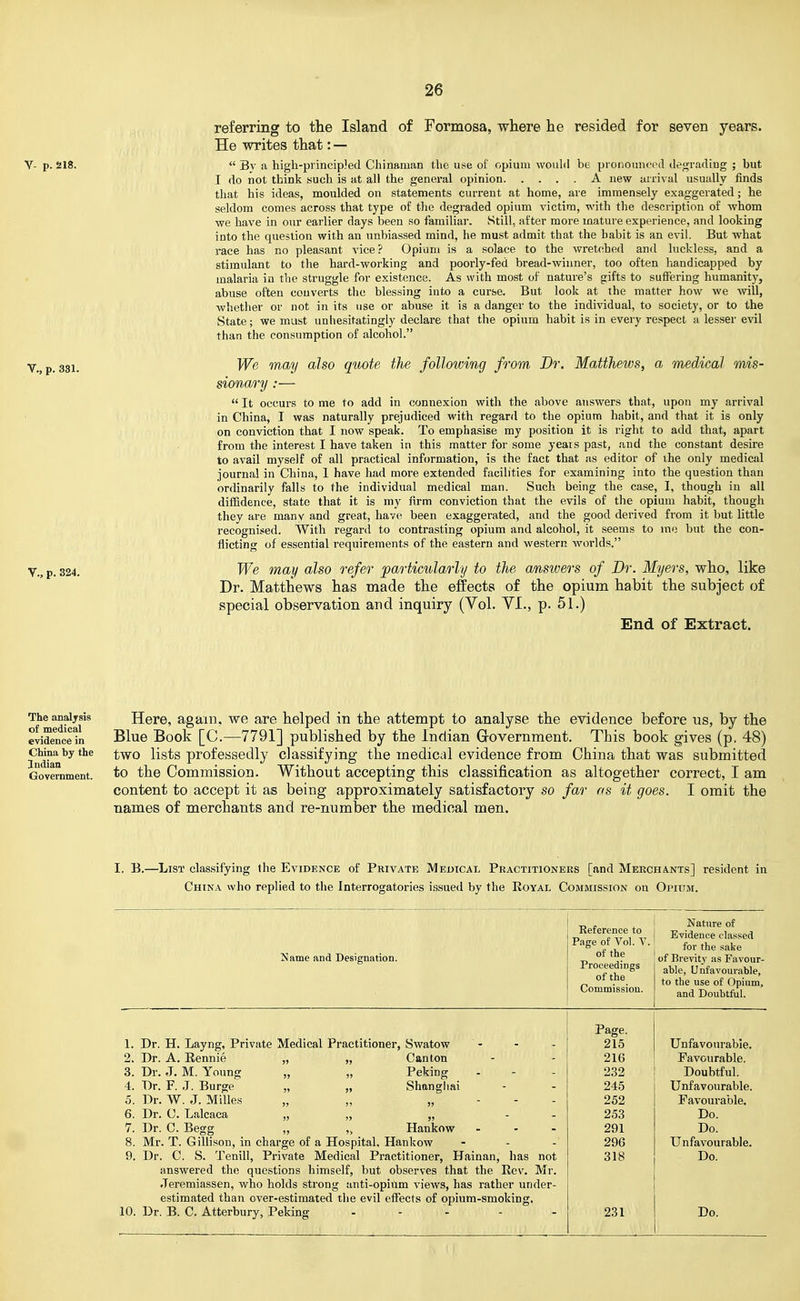 referring to the Island of Formosa, where he resided for seven years. He writes that: — Y- p. 218.  By a high-piincipJed Chinaman the use of opium wouhl be pronounood tlegracling ; but I do not think such is at all the general opinion A new arrival usually finds that his ideas, moulded on statements current at home, are immensely exaggerated; he seldom comes across that type of the degraded opium victim, with the description of whom we have in our earlier days been so familiar. Still, after more mature experience, and looking into the question with an unbiassed mind, he must admit that the habit is an evil. But what race has no pleasant vice ? Opium is a solace to the wretched and luckless, and a stimulant to the hard-working and poorly-fed bread-winner, too often handicapped by malaria in the struggle for existence. As with most of nature's gifts to suffering humanity, abuse often converts the blessing into a curse. But look at the matter how we will, whether or not in its use or abuse it is a danger to the individual, to society, or to the State; we must unhesitatingly declare that the opium habit is in every respect a lesser evil than the consumption of alcohol. Y,^p, 331, We may also quote the following from Br. Matthews, a medical mis- sionary :—  It occurs to me to add in connexion with the above answers that, upon my arrival in China, I was naturally prejudiced with regard to the opium habit, and that it is only on conviction that I now speak. To emphasise my position it is right to add that, apart from the interest I have taken in this matter for some years past, and the constant desire to avail myself of all practical information, is the fact that as editor of the only medical journal in China, 1 have had more extended facilities for examining into the question than ordinarily falls to the individual medical man. Such being the case, I, though in all diffidence, state that it is my firm conviction that the evils of the opium habit, though they are many and great, have been exaggerated, and the good derived from it but little recognised. With regard to contrasting opium and alcohol, it seems to mo but the con- flicting of essential requirements of the eastern and western worlds. Y.^p. 324, We may also refer particularly to the answers of Dr. Myers, who, like Dr. Matthews has made the effects of the opium habit the subject of special observation and inquiry (Vol. YL, p. 51.) End of Extract. The analjsis of medical evidence in China by the Indian Government. Here, again, we are helped in the attempt to analyse the evidence before us, by the Blue Book [C.—7791] published by the Indian Government. This book gives (p. 48) two lists professedly classifying the medical evidence from China that was submitted to the Commission. Without accepting this classification as altogether correct, I am content to accept it as being approximately satisfactory so far as it goes. I omit the names of merchants and re-number the medical men. I, B.—List classifying the Evidence of Private Medical Practitioners [and Merchants] resident in China who replied to the Interrogatories issued by the Royal Commission on Opium. Name and Designation. Reference to Page of Vol. V. of the Proceedings of the Commission. Nature of Evidence classed for the sake of Brevity as Favour- able, Unfavourable, to the use of Opium, and Doubtful. Page. 215 Unfavourable. 216 Favourable. 232 Doubtful. 245 Unfavourable. 252 Favourable. 253 Do. 291 Do. 296 Unfavourable. 318 Do. 231 Do. 1. Dr. H. Layng, Private Medical Practitioner, Swatow 2. Dr. A. Eennie „ „ Canton 3. Dr. J. M. Young „ „ Peking 4. Dr. F. J. Burge „ „ Shanghai 5. Dr. W. J. Milles „ „ „ . . . 6. Dr. C. Lalcaca „ „ „ - - 7. Dr. C. Begg „ „ Hankow - 8. Mr. T. Gillison, in charge of a Hospital, Hankow 9. Dr. C. S. Tenill, Private Medical Practitioner, Hainan, has not answered the questions himself, but observes that the Rev. Mr. .Teremiassen, who holds strong auti-opiilm views, has rather under- estimated than over-estimated the evil effects of opium-smoking, 10. Dr. B. C. Atterbury, Peking . . . . .