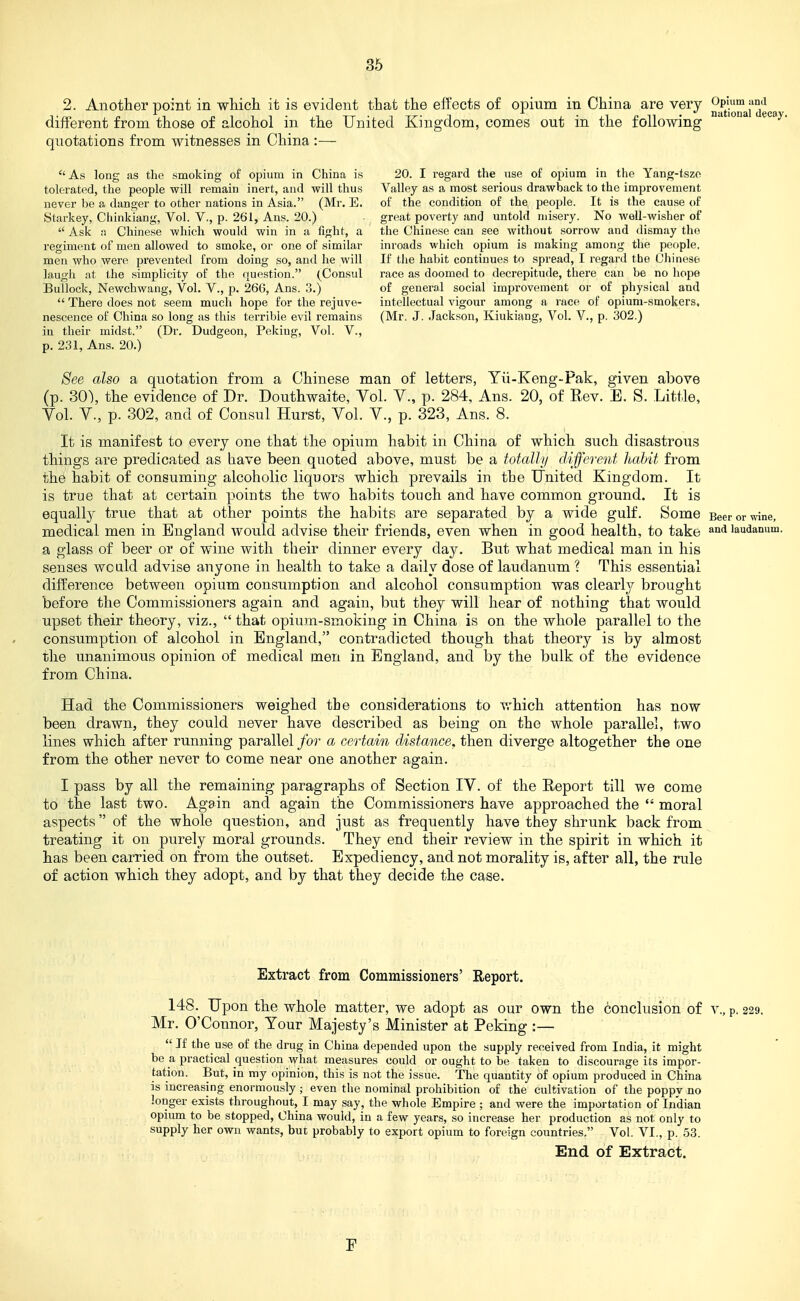 2. Another point in which it is evident that the effects of opium in China are very ^^^-^^^'^^(.3 different from those of alcohol in the United Kingdom, comes out in the following quotations from witnesses in China :— As long as the smoking of opium in China is 20. I regard the use of opium in the Yang-tszo tolorated, the people will remain inert, and will thus Valley as a most serious drawback to the improvement never be a danger to other nations in Asia. (Mr. E. of the condition of the people. It is the cause of Starkey, Chinkiang, Vol. V., p. 261, Ans. 20.) great poverty and untold misery. No well-wisher of Ask :) Chinese which would win in a fight, a the Chinese can see without sorrow and dismay the regiment of men allowed to smoke, or one of similar inroads which opium is making among the people, men who were prevented from doing so, and he will If tlie habit continues to spread, I regard the Chinese laugh at the simplicity of the question. (Consul race as doomed to decrepitude, there can be no hope Bullock, Newchwang, Vol. V., p. 266, Ans. 3.) of general social improvement or of physical and There does not seem much hope for the rejuve- intellectual vigour among a race of opium-smokers, nescence of China so long as this terrible evil remains (Mr. J. Jackson, Kiukiang, Vol. V., p. 302.) iu their midst. (Dr. Dudgeon, Peking, Vol. V., p. 231, Ans. 20.) See also a quotation from a Chinese man of letters, Yli-Keng-Pak, given above (p. 30), the evidence of Dr. Douthwaite, Vol. V., p. 284, Ans. 20, of Rev. E. S. Little, Yol. v., p. 302, and of Consul Hurst, Vol. V., p. 323, Ans. 8. It is manifest to every one that the opium habit in China of which such disastrous things are predicated as have been quoted above, must be a totcdly (liferent habit from the habit of consuming alcoholic liquors which prevails in the United Kingdom. It is true that at certain points the two habits touch and have common ground. It is equally true that at other points the habits are separated by a wide gulf. Some Beerormne, medical men in England would advise their friends, even when in good health, to take laudanum, a glass of beer or of wine with their dinner every day. But what medical man in his senses would advise anyone in health to take a daily dose of laudanum ? This essential difference between opium consumption and alcohol consumption was clearly/ brought before the Commissioners again and again, but they will hear of nothing that would upset their theory, viz., that opium-smoking in China is on the whole parallel to the consumption of alcohol in England, contradicted though that Xheovj is by almost the unanimous opinion of medical men in England, and by the bulk of the evidence from China. Had the Commissioners weighed the considerations to which attention has now been drawn, they could never have described as being on the whole parallel, two lines which after running parallel for a certain distance, then diverge altogether the one from the other never to come near one another again. I pass by all the remaining paragraphs of Section IV. of the Eeport till we come to the last two. Again and again the Commissioners have approached the moral aspects of the whole question, and just as frequently have they shrunk back from treating it on purely moral grounds. They end their review in the spirit in which it has been carried on from the outset. Expediency, and not morality is, after all, the rule of action which they adopt, and by that they decide the case. Extract from Commissioners' Report. 148. Upon the whole matter, we adopt as our own the conclusion of v., p. 229. Mr. O'Connor, Your Majesty's Minister at Peking :— If the use of the drug in China depended upon the supply received from India, it might be a practical question what measures could or ought to be taken to discourage its impor- tation. But, in my opinion, this is not the issue. The quantity of opium produced in China is increasing enormously; even the nominal prohibition of the cultivation of the poppy no longer exists throughout, I may say, the whole Empire ; and were the importation of Indian opium to be stopped, China would, in a few years, so increase her production as not only to supply her own wants, but probably to export opium to foreign countries. Vol. VI., p. 53. End of Extract. F