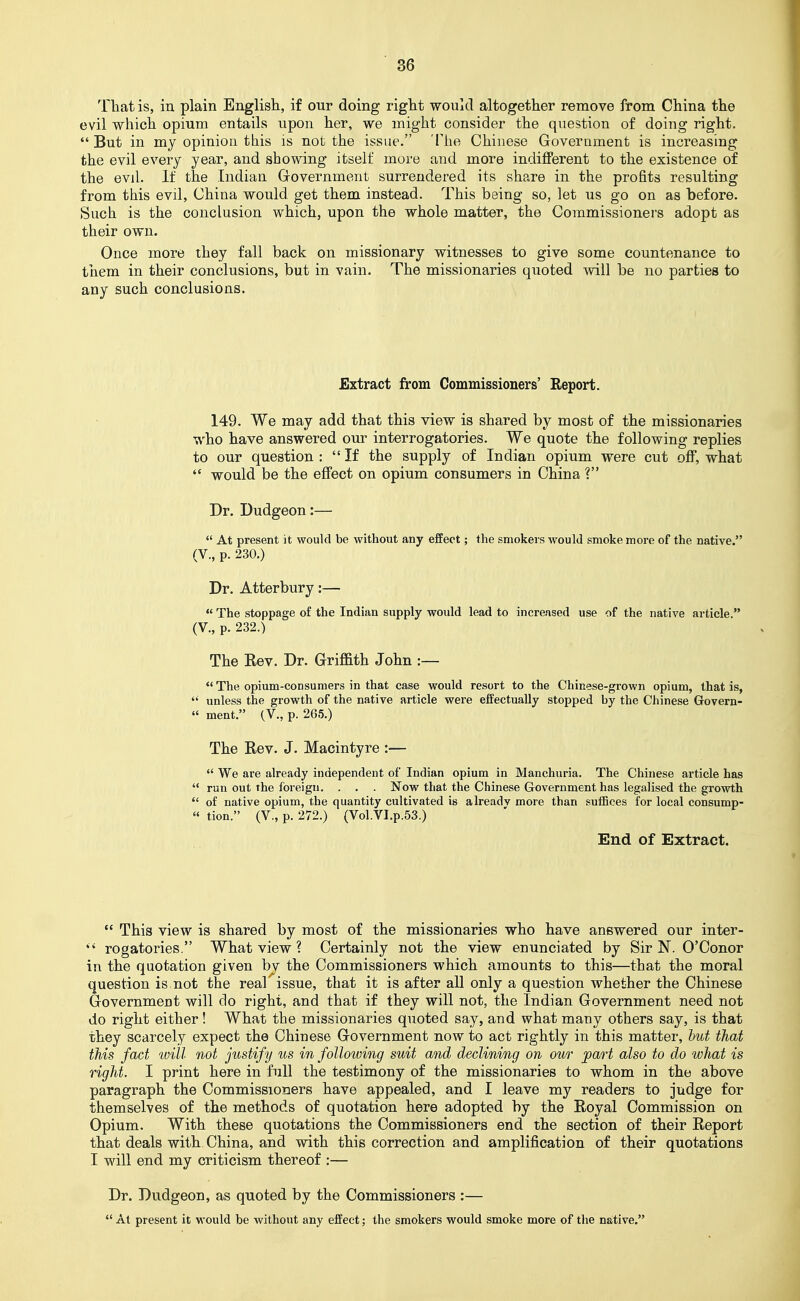 Tliatis, in plain English, if our doing right would altogether remove from China the evil which opium entails upon her, we might consider the question of doing right.  But in my opinion this is not the issue. 'Ilie Chinese Government is increasing the evil every year, and showing itself more and more indifferent to the existence of the evd. If the Indian Government surrendered its share in the profits resulting from this evil, China would get them instead. This being so, let us go on as before. Such is the conclusion which, upon the whole matter, the Commissioners adopt as their own. Once more they fall back on missionary witnesses to give some countenance to them in their conclusions, but in vain. The missionaries quoted will be no parties to any such conclusions. Extract from Commissioners' Report. 149. We may add that this view is shared by most of the missionaries who have answered our interrogatories. We quote the following replies to our question :  If the supply of Indian opium were cut off, what  would be the effect on opium consumers in China ? Dr. Dudgeon:—  At present it would be without any effect; the smokers would smoke more of the native. (V., p. 230.) Dr. Atterbury:—  The stoppage of the Indian supply would lead to increased use of the native article. (V., p. 232.) The Rev. Dr. Griffith John :—  The opium-consumers in that case would resort to the Chinese-grown opium, that is,  unless the growth of the native article were effectually stopped by the Chinese Govern- « ment. (V., p. 265.) The Rev. J. Macintyre :—  We are already independent of Indian opium in Manchuria. The Chinese article has  run out the fbreigu, . . . Now that the Chinese Government has legalised the growth  of native opium, the quantity cultivated is already more than suffices for local consump- « tion. (V., p. 272.) (Vol.VI.p.53.) End of Extract.  This view is shared by most of the missionaries who have answered our inter-  rogatories. What view ? Certainly not the view enunciated by Sir N. O'Conor in the quotation given by the Commissioners which amounts to this—that the moral question is not the real' issue, that it is after all only a question whether the Chinese Government will do right, and that if they will not, the Indian Government need not do right either! What the missionaries quoted say, and what many others say, is that they scarcely expect the Chinese Government now to act rightly in this matter, hut that this fact will not justify us in following suit and declining on our part also to do what is right. I print here in full the testimony of the missionaries to whom in the above paragraph the Commissioners have appealed, and I leave my readers to judge for themselves of the methods of quotation here adopted by the Royal Commission on Opium. With these quotations the Commissioners end the section of their Report that deals with China, and with this correction and amplification of their quotations I will end my criticism thereof :— Dr. Dudgeon, as quoted by the Commissioners :—  At present it would be without any effect; the smokers would smoke more of the native.