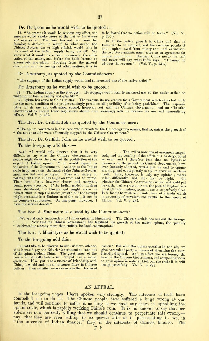 Dr. Dudgeon as he would wish to be quoted 11. At present it would be without any effect, the smokers would smoke more of the native, but it was not always so. The time has not yet come for forming a decision in regard to what action the Chinese Government or high officials would take in the event of the Indian supply being cut olf. We know what it would have been previous to the culti- vation of the native, and before the habit became so extensively prevalent. Judging from the general corruption and the analogy of other matters, it is to to be feared that no action will bo taken. (Vol. V., p. 230.) 18. If the native growth in China and that in India are to be stopped, and the common people of both empires saved from misery and iinal extinction, the two Grovernments must come to an agreement for mutual prohibition. Heathen China never has said and never will say what India says.  I cannot do without the revenue. (Vol. V., p. 231.) Dr. Atterbury, as quoted by the Commissioners :  The stoppage of the Indian supply would lead to increased use of the native article. Dr. Atterbury as he would wish to be quoted : 11. The Indian supply is the strongest. Its stoppage would lead to increased use of the native article to make np for loss in quality and quantity. 17. Opium has come to China to stay. The revenue its use creates for a Government which cares but little for the moral condition of its people seemingly precludes all possibility of its being prohibited. The responsi- bility for its use and cultivation should, however, rest with the Chinese Government, and no Christian Government by special trade regulations should even seemingly seek to increase its use and demoralising effects. Vol. V. p. 232. The Rev. Dr. Griffith John as quoted by the Commissioners :  The opium consumers in that case would resort to the Chinese-grown opium, that is, unless the growth of  the native article were effectually stopped by the Chinese Government. The Rev. Dr. Griffith John as he would wish to be quoted: To the foregoing add this :— 16-19.  I would only observe that it is very difficult to i^ay what the Chinese Government or people might do in the event of the prohibition of the export of Indian opium. Much would depend on the action of tiie Government. As long as the Indian trade in opium esists, the hands of the Chinese (govern- ment are tied und paralysed. They can simply do nothing but allow things to go on from bad to worse, Their best efforts, liowever sincere and energetic, would prove abortive. If the Indian trade in the drug were abandoned, the Government might make an honest effort to stop the native growth, and the attempt might eventuate in a diminution of the evil, if not in its complete suppression. On this point, however, I have my serious doubts. . . . . The evil is now one of enormous magni- tude, and the venality of the officials is as deep-rooted as over; and I therefore fear that no legislative measures on the part of the Central Government, how- ever honestly adopted, would put an end to opium- smoking, and consequently to opium-growing in China itself. This, however, is only my opinion : others think differently, and they may be right. But whether the Chinese Government would and could put down the native gro wtli or not, the path of England as a great Christian nation, seems to me to be perfectly clear. It is for us to wash our hands clean of a trade which is unworthv of ourselves and hurtful to the people of China. Vol. V. p. 265. The Rev. J. Macintyre as quoted by the Commissioners : We are already independent of Indian opium in Manchuria. The Chinese article has run out the foreio-n. . . . ISTow that the Chinese Government has legalised the growth of the native opium, the quantity cultivated is already more than suffices for local consumption. Tbe Rev. J. Macintyre as he would wish to be quoted : To the foregoing add this : I should like to be allowed to add, without offence, that it would pay the British Government to back out of the opium trade in China. The great mass of the people would really believe us if we put it as a moral question. If we put it as a matter of friendship with China, it would make us an immense force in Chinese politics. I am satisfied we are even now the  favoured nation. But with this opium question in the air, we give a truculent party a chance of alienating the more friendly disposed. And, as a fact, we are forcing the hand of the Chinese Government, and compelling them to grow opium in order to kick out the trade if it will not go peacefully. Vol. V., p. 273. AN APPEAL. In the foregoing pages I have spoken very strongly. The interests of truth have compelled me to do so. The Chinese people have suffered a huge wrong at our hands, and v;-ii] continue to suffer it as long as we have any share in upholdins; the opium trade, which is rapidly working China's ruin. It is no answer to say that her rulers are now perfectly willing that we should continue to perpetuate this^ wrong,— nay, that they are even willing to co-operate with us in perpetuating it, we, in *'the interests of Indian finance, they, in the interests of Chinese finance. The