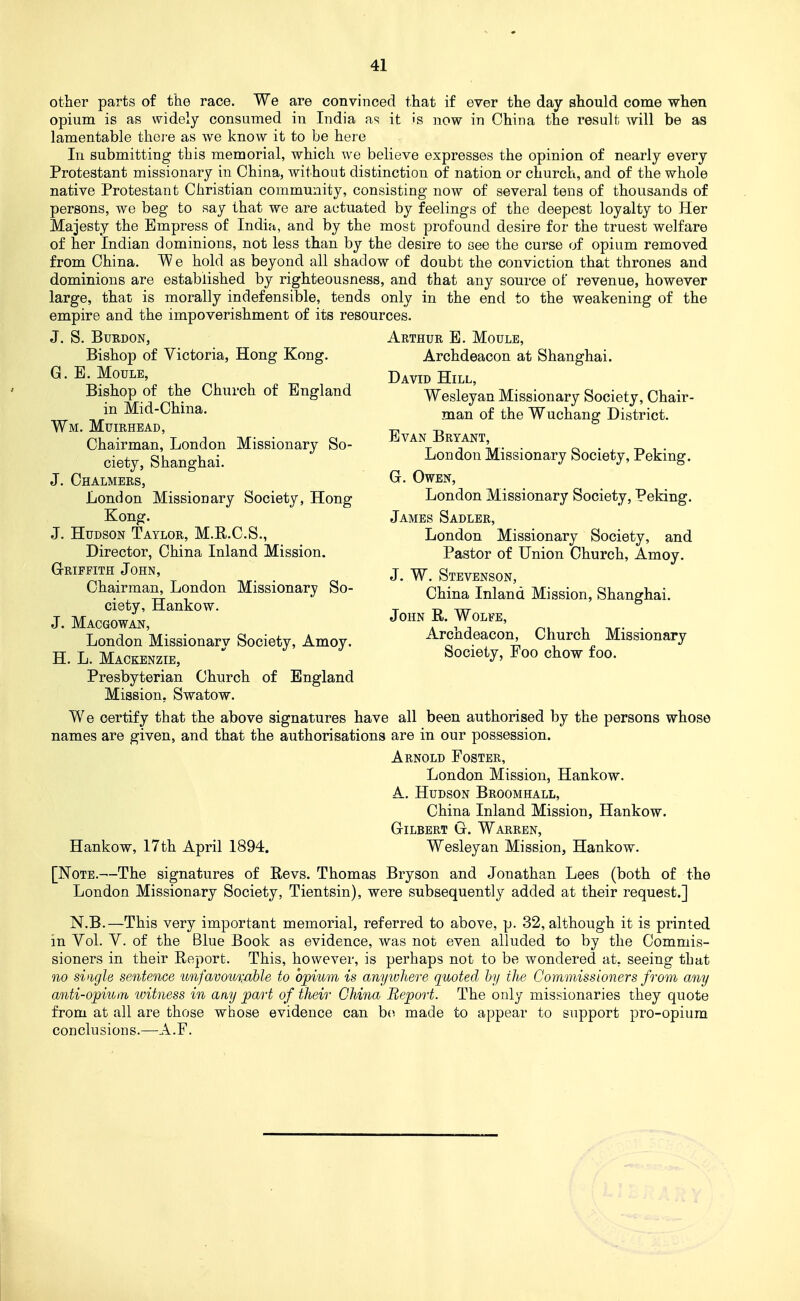 other parts of the race. We are convinced that if ever the day should come when opium is as widely consumed in India as it is now in China the result will be as lamentable there as we know it to be here In submitting this memorial, which we believe expresses the opinion of nearly every Protestant missionary in China, without distinction of nation or church, and of the whole native Protestant Christian community, consisting now of several tens of thousands of persons, we beg to say that we are actuated by feelings of the deepest loyalty to Her Majesty the Empress of India, and by the most profound desire for the truest welfare of her Indian dominions, not less than by the desire to see the curse of opium removed from China. We hold as beyond all shadow of doubt the conviction that thrones and dominions are established by righteousness, and that any source of revenue, however large, that is morally indefensible, tends only in the end to the weakening of the empire and the impoverishment of its resources. J. S. BuRDON, Arthur B. Moule, Bishop of Victoria, Hong Kong. Archdeacon at Shanghai. G. E. MouLE, D^yjp Hill, Bishop of the Church of England Wesleyan Missionary Society, Chair- m Mid-Chma. j^an of the Wuchang District. Wm. Muirhead, ^ Chairman, London Missionary So- J^-^van ±5ryant o • . -o i • ciety, Shanghai. Missionary Society, Peking. J. Chalmers, G. Owen, London Missionary Society, Hong London Missionary Society, Peking. Kong. James Sadler, J. Hudson Taylor, M.R.C.S., London Missionary Society, and Director, China Inland Mission. Pastor of Union Church, Amoy. Griffith John, j Stevenson Chairman^ London Missionary So- ' ^hina Inland Mission, Shanghai, ciety, Hankow. ^ „ ^ J.Macgowan, John R. Wolfe, London Missionarv Society, Amoy. Arcndeacon Church Missionary H. L.Mackenzie,  Society, Foo chow foo. Presbyterian Church of England Mission, Swatow. We certify that the above signatures have all been authorised by the persons whose names are given, and that the authorisations are in our possession. Arnold Foster, London Mission, Hankow. A, Hudson Broomhall, China Inland Mission, Hankow. Gilbert G. Warren, Hankow, I7th April 1894. Wesleyan Mission, Hankow. [Note.—The signatures of Revs. Thomas Bryson and Jonathan Lees (both of the London Missionary Society, Tientsin), were subsequently added at their request.] N.B.—This very important memorial, referred to above, p. 32, although it is printed in Vol. V. of the Blue Book as evidence, was not even alluded to by the Commis- sioners in their Report. This, however, is perhaps not to be wondered at, seeing that Qio single sentence unfavou%able to opium is anyioliere quoted by the Commissioners from any anti-opium witness in any part of their China Report. The only missionaries they quote from at all are those whose evidence can be made to appear to support pro-opium conclusions.—A.F.