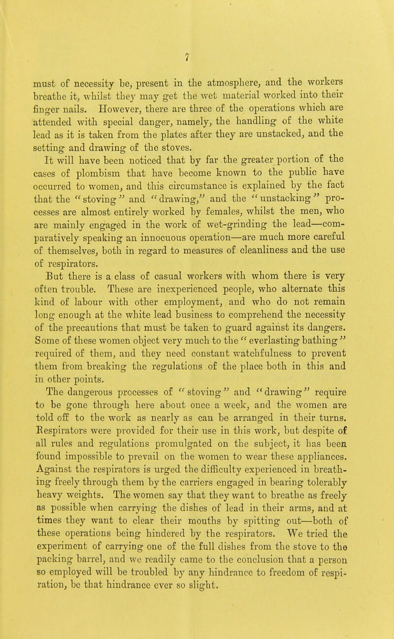 must of necessity be, present in the atmosphere, and the workers breathe it, whilst they may get the wet material worked into their finger nails. However, there are three of the operations which are attended with special danger, namely, the handling of the white lead as it is taken from the plates after they are unstacked, and the setting and drawing of the stoves. It will have been noticed that by far the greater portion of the cases of plombism that have become known to the public have occurred to women, and this circumstance is explained by the fact that the  stoving and  drawing, and the  unstacking pro- cesses are almost entirely worked by females, whilst the men, who are mainly engaged in the work of wet-grinding the lead—com- paratively speaking an innocuous operation—are much more careful of themselves, both in regard to measures of cleanliness and the use of respirators. But there is a class of casual workers with whom there is very often trouble. These are inexperienced people, who alternate this kind of labour with other employment, and who do not remain long enough at the white lead business to comprehend the necessity of the precautions that must be taken to guard against its dangers. Some of these women object very much to the  everlasting bathing  required of them, and they need constant watchfulness to prevent them from breaking the regulations of the place both in this and in other points. The dangerous processes of stoving''' and drawing require to be gone through here about once a week, and the women are told off to the work as nearly as can be arranged in their turns. Eespirators were provided for their use in tliis work, but despite of all rules and regulations promulgated on the subject, it has been found impossible to prevail on the women to wear these appliances. Against the respirators is urged the difficulty experienced in breath- ing freely through them by the carriers engaged in bearing tolerably heavy weights. The women say that they want to breathe as freely as possible when carrying the dishes of lead in their arms, and at times they want to clear their mouths by spitting out—both of these operations being hindered by the resj^irators. We tried the experiment of carrying one of the full dishes from the stove to the packing barrel, and we readily came to the conclusion that a person so employed will be troubled by any hindrance to freedom of respi- ration, be that hindrance ever so slight.