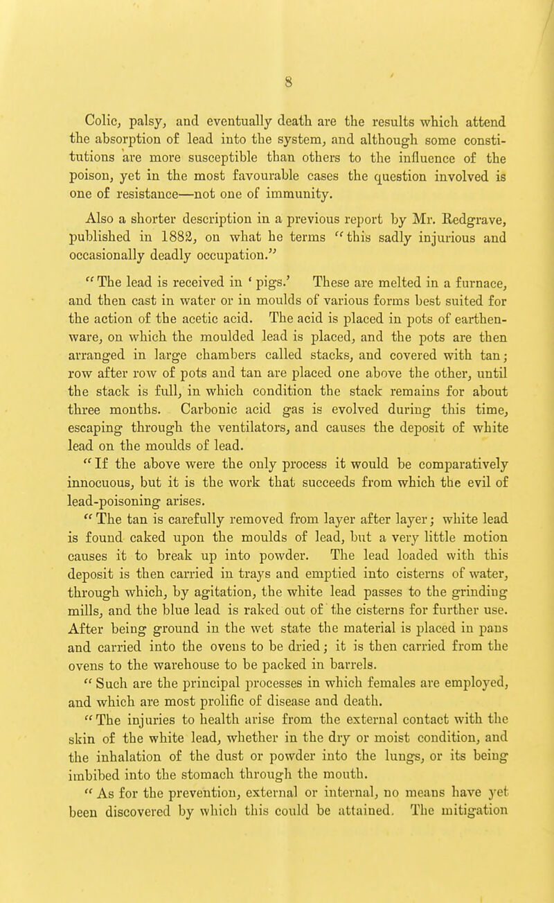 ColiCj palsy, and eventually death are the results which attend the absorption of lead into the system, and although some consti- tutions are more susceptible tban others to the influence of the poison, yet in the most favourable cases the question involved is one of resistance—not one of immunity. Also a shorter description in a previous report by Mr. Redgrave, published in 1882, on what be terms 'this sadly injurious and occasionally deadly occupation.  The lead is received in ' pigs.' These are melted in a furnace, and then cast in water or in moulds of various forms best suited for the action of the acetic acid. The acid is placed in pots of earthen- ware, on which the moulded lead is placed, and the pots are then arranged in lai'ge chambers called stacks, and covered with tan; row after row of pots and tan are placed one above the other, until the stack is full, in which condition the stack remains for about three months. Carbonic acid gas is evolved during this time, escaping through the ventilators, and causes the deposit of white lead on the moulds of lead.  If the above were the only process it would be comparatively innocuous, but it is the work that succeeds from which the evil of lead-poisoning arises.  The tan is carefully removed from layer after layer; white lead is found caked upon the moulds of lead, but a very little motion causes it to break up into powder. The lead loaded with this deposit is then carried in trays and emptied into cisterns of water, through which, by agitation, the white lead passes to the grinding mUls, and the blue lead is raked out of the cisterns for further use. After being ground in the wet state the material is placed in pans and carried into the ovens to be dried; it is then carried from the ovens to the warehouse to be packed in barrels.  Such are the principal processes in which females are employed, and which are most prolific of disease and death. The injuries to health arise from the external contact with the skin of the white lead, whether in the dry or moist condition, and the inhalation of the dust or powder into the lungs, or its being imbibed into the stomach through the mouth.  As for the prevention, external or internal, no means have yet been discovered by which this could be attained. The mitigation