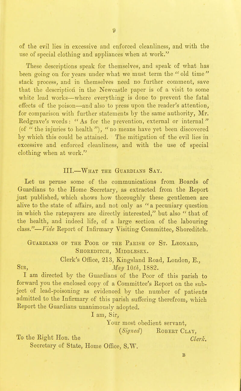 of the evil lies in excessive and enforced cleanliness, and with the use of special clothing and appliances when at work.''' These descriptions speak for themselves, and speak of what has been going on for years under what we must term the old time stack process, and in themselves need no further comment, save that the description in the Newcastle paper is of a visit to some white lead works—where everything is done to prevent the fatal effects of the poison—and also to press upon the reader's attention, for comparison with further statements by the same authority, Mr. Redgrave's words: '''As for the prevention, external or internal (of the injuries to health), ''no means have yet been, discovered by which this could be attained. The mitigation of the evil lies in excessive and enforced cleanliness, and with the use of special clothing when at work. III.—What the Guardians Say. Let us peruse some of the communications from Boards of Guardians to the Home Secretary, as extracted from the Report just published, which shows how thoroughly these gentlemen are alive to the state of affairs, and not only as  a pecuniary question in which the ratepayers are directly interested, but also  that of the health, and indeed life, of a large section of the labouring class.—Fide Report of Infirmary Visiting CommitteCj Shoreditch. Guardians of the Poor op the Parish of St. Leonard, Shoreditch, Middlesex. Clerk's Office, 213, Kingsland Road, London, E., Sir, Maij loa, 1882. I am directed by the Guardians of the Poor of this parish to forward you the enclosed copy of a Committee's Report on the sub- ject of lead-poisoning as evidenced by the number of patients admitted to the Infirmary of this parish suffering therefrom, which Report the Guardians unanimously adopted. I am. Sir, Your most obedient servant, {Signed) Robert Clay, To the Right Hon. the Clerk. Secretary of State, Home Office, S.W. B