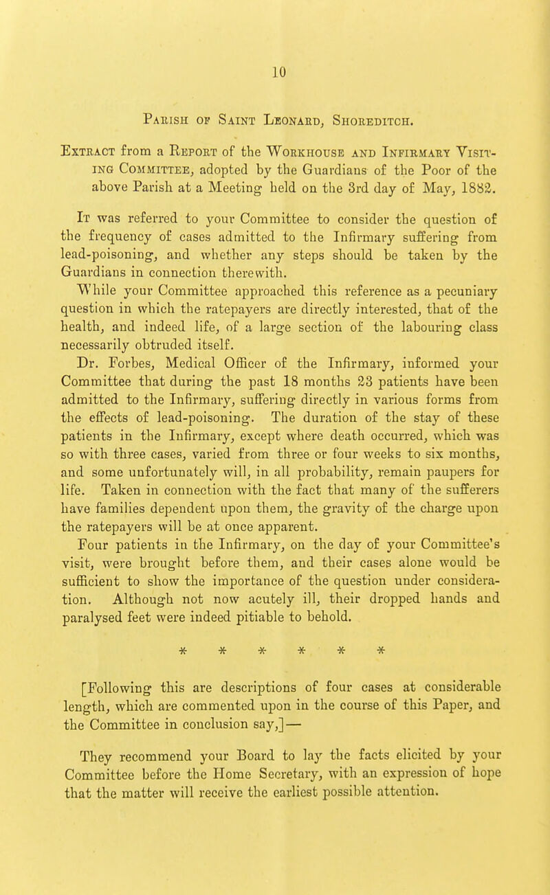 Paeish op Saint LeonauDj Shoreditch. Extract from a Report of the Workhouse and Infirmary Visit- ing Committee, adopted by the Guardians of the Poor of the above Parish at a Meeting held on the 3rd day of May, 1882. It was referred to your Committee to consider the question of the frequency of cases admitted to the Infirmary suffering from lead-poisoning, and whether any steps should be taken by the Guardians in connection therewith. While your Committee approached this reference as a pecuniary question in which the ratepayers are directly interested, that of the health, and indeed life, of a large section of the labouring class necessarily obtruded itself. Dr. Forbes, Medical Officer of the Infirmary, informed your Committee that during the past 18 months 23 patients have been admitted to the Infirmary, suffering directly in various forms from the eflfects of lead-poisoning. The duration of the stay of these patients in the Infirmary, except where death occurred, which was so with three cases, varied from three or four weeks to six months, and some unfortunately will, in all probability, remain paupers for life. Taken in connection with the fact that many of the sufferers have families dependent upon them, the gravity of the charge upon the ratepayers will be at once apparent. Four patients in the Infirmary, on the day of your Committee's visit, were brought before them, and their cases alone would be sufficient to show the importance of the question under considera- tion. Although not now acutely ill, their dropped hands and paralysed feet were indeed pitiable to behold. * * -x- * * * [Following this are descriptions of four cases at considerable length, which are commented upon in the course of this Paper, and the Committee in conclusion say,] — They recommend your Board to lay the facts elicited by your Committee before the Home Secretary, with an expression of hope that the matter will receive the earliest possible attention.